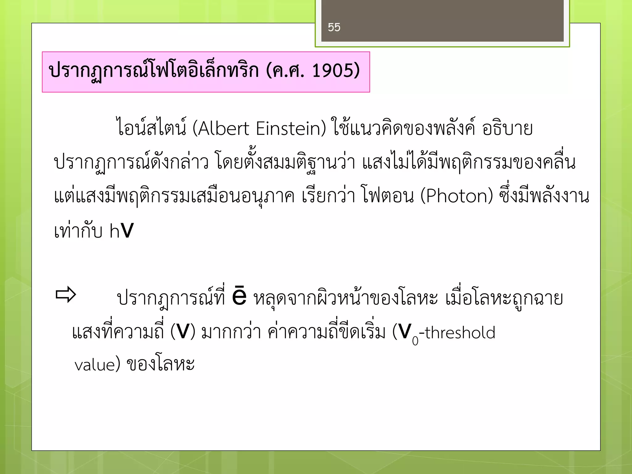 ปรากฏการณ์โฟโตอิเล็กทริก (ค.ศ. 1905) 
 ปรากฎการณ์ที่ ē หลุดจากผิวหน๎าของโลหะ เมื่อโลหะถูกฉาย 
แสงที่ความถี่ (ν) มากกวำ คำความถี่ขีดเริ่ม (ν0-threshold 
value) ของโลหะ 
ไอน์สไตน์ (Albert Einstein) ใช๎แนวคิดของพลังค์ อธิบาย ปรากฏการณ์ดังกลำว โดยตั้งสมมติฐานวำ แสงไมํได๎มีพฤติกรรมของคลื่น แตํแสงมีพฤติกรรมเสมือนอนุภาค เรียกวำ โฟตอน (Photon) ซึ่งมีพลังงาน เทำกับ hν 
55  
