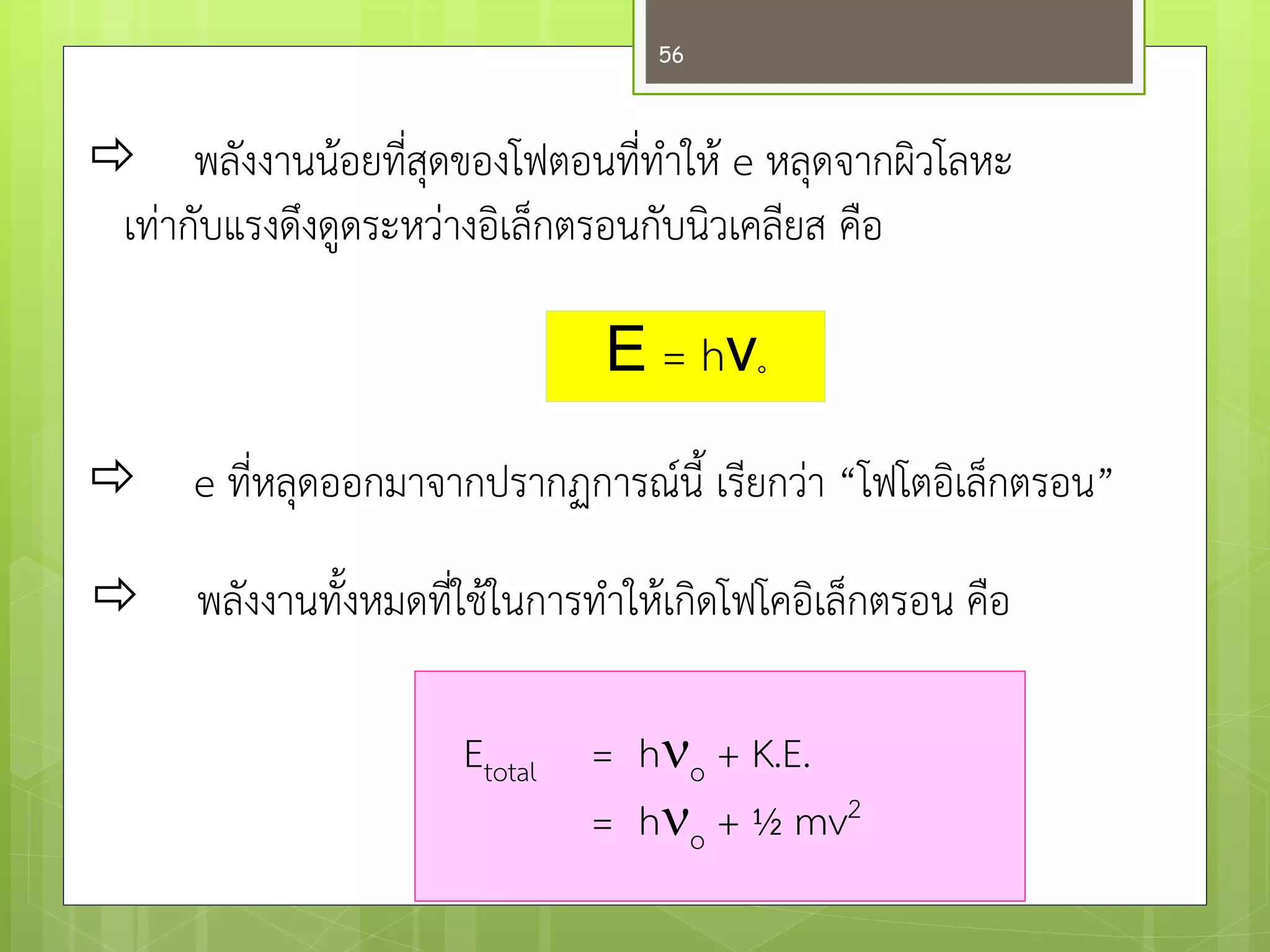 พลังงานน๎อยที่สุดของโฟตอนที่ทาให๎ e หลุดจากผิวโลหะ 
เทำกับแรงดึงดูดระหวำงอิเล็กตรอนกับนิวเคลียส คือ 
Ε = hν° 
e ที่หลุดออกมาจากปรากฏการณ์นี้ เรียกวำ “โฟโตอิเล็กตรอน” 
พลังงานทั้งหมดที่ใช๎ในการทาให๎เกิดโฟโคอิเล็กตรอน คือ 
Etotal = ho + K.E. = ho + ½ mv2 
56  