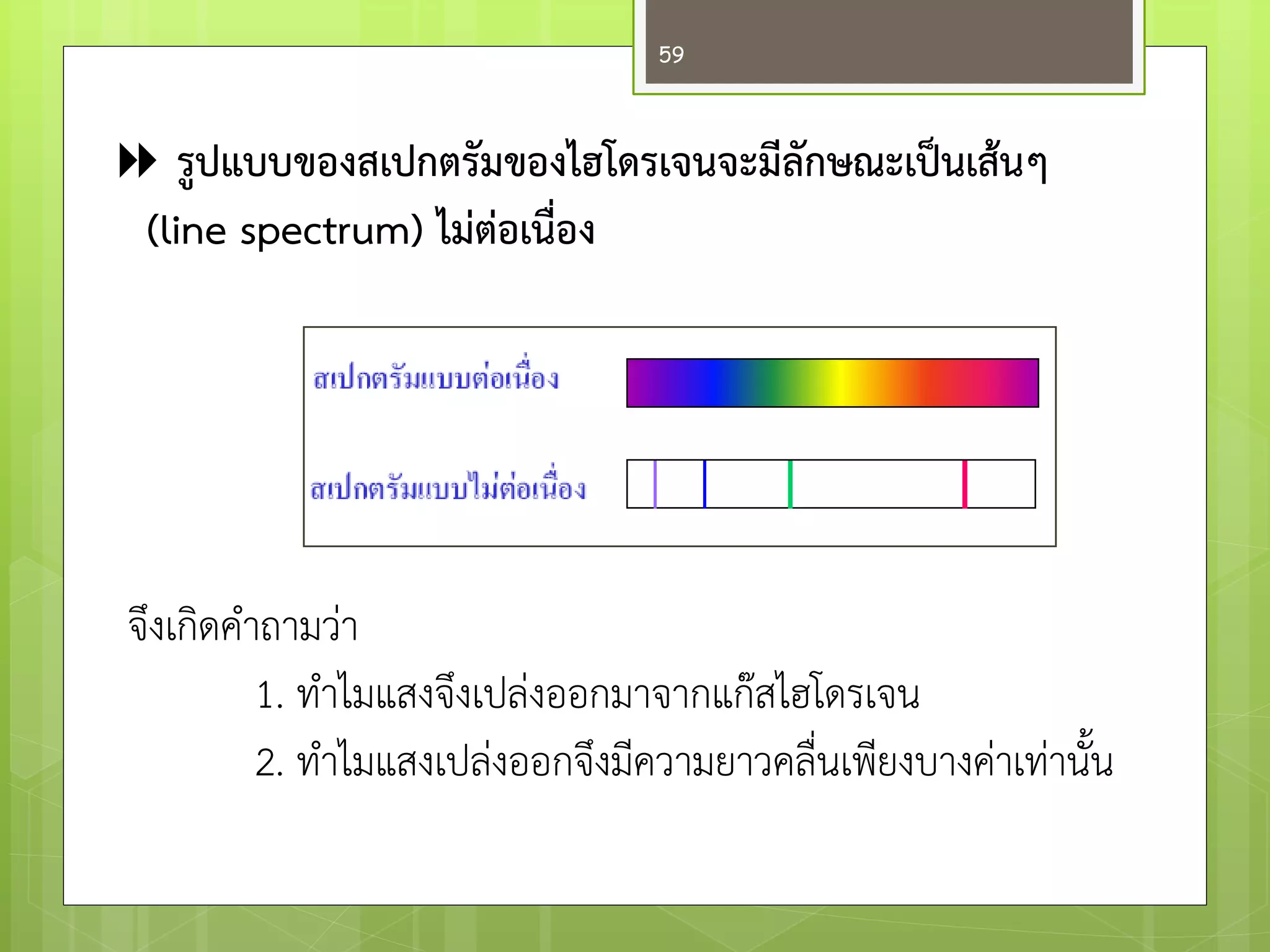  รูปแบบของสเปกตรัมของไฮโดรเจนจะมีลักษณะเป็นเส้นๆ 
(line spectrum) ไม่ต่อเนื่อง 
จึงเกิดคาถามวำ 
1. ทาไมแสงจึงเปลํงออกมาจากแก๏สไฮโดรเจน 
2. ทาไมแสงเปลํงออกจึงมีความยาวคลื่นเพียงบางคำเทำนั้น 
59  