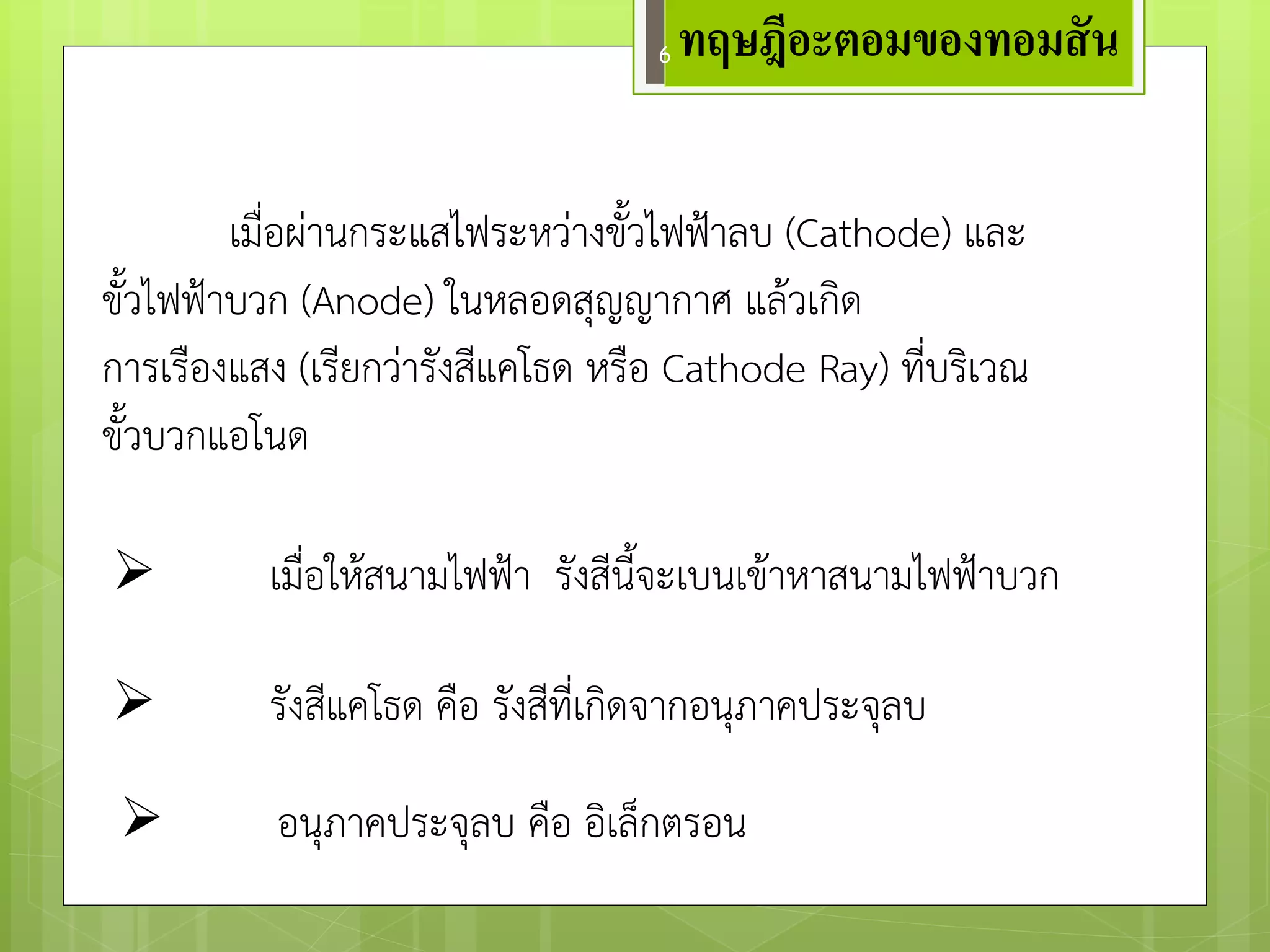 เมื่อผำนกระแสไฟระหวำงขั้วไฟฟ้าลบ (Cathode) และ ขั้วไฟฟ้าบวก (Anode) ในหลอดสุญญากาศ แล๎วเกิด 
การเรืองแสง (เรียกวำรังสีแคโธด หรือ Cathode Ray) ที่บริเวณ ขั้วบวกแอโนด 
รังสีแคโธด คือ รังสีที่เกิดจากอนุภาคประจุลบ 
เมื่อให๎สนามไฟฟ้า รังสีนี้จะเบนเข๎าหาสนามไฟฟ้าบวก 
อนุภาคประจุลบ คือ อิเล็กตรอน 
ทฤษฎีอะตอมของทอมสัน 
6  