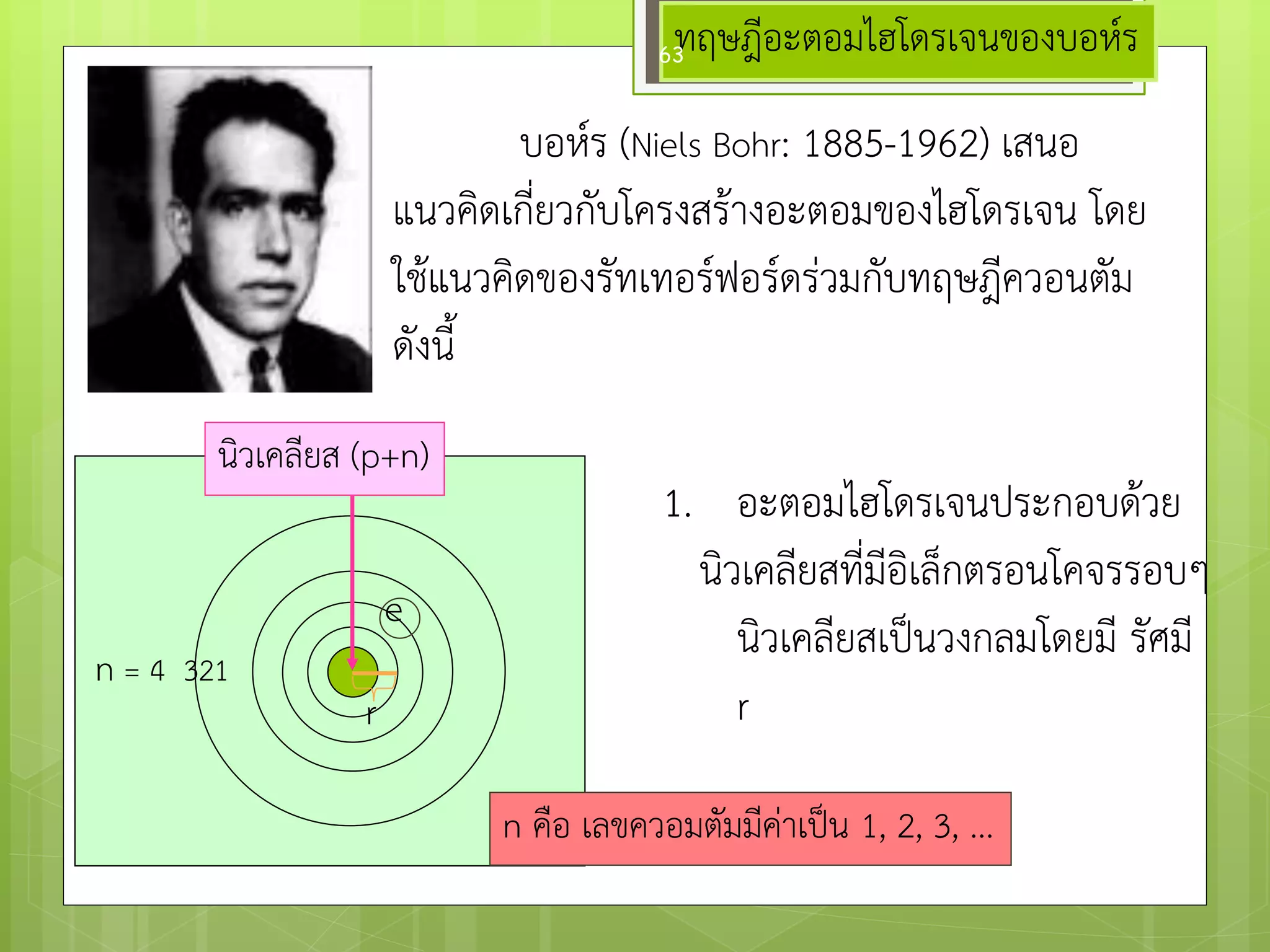 ทฤษฎีอะตอมไฮโดรเจนของบอห์ร 
บอห์ร (Niels Bohr: 1885-1962) เสนอ แนวคิดเกี่ยวกับโครงสร๎างอะตอมของไฮโดรเจน โดย ใช๎แนวคิดของรัทเทอร์ฟอร์ดรํวมกับทฤษฎีควอนตัม ดังนี้ 
นิวเคลียส (p+n) 
n = 4 321 
r 
e 
1.อะตอมไฮโดรเจนประกอบด๎วย นิวเคลียสที่มีอิเล็กตรอนโคจรรอบๆ นิวเคลียสเป็นวงกลมโดยมี รัศมี r 
n คือ เลขควอมตัมมีคำเป็น 1, 2, 3, ... 
63  