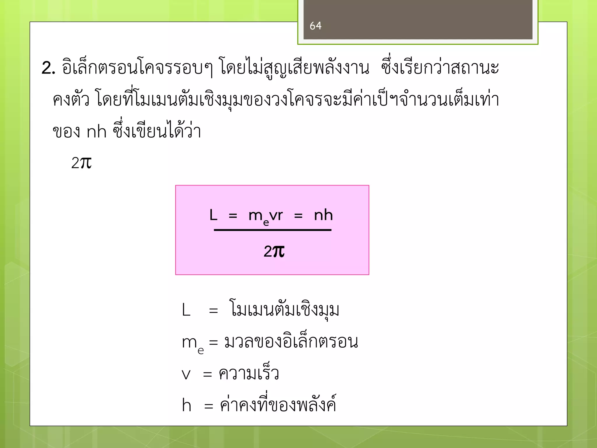2. อิเล็กตรอนโคจรรอบๆ โดยไมํสูญเสียพลังงาน ซึ่งเรียกวำสถานะ 
คงตัว โดยที่โมเมนตัมเชิงมุมของวงโคจรจะมีคำเป็ฯจานวนเต็มเทำ 
ของ nh ซึ่งเขียนได๎วำ 
2 
L = mevr = nh 
2 
L = โมเมนตัมเชิงมุม me = มวลของอิเล็กตรอน v = ความเร็ว h = คำคงที่ของพลังค์ 
64  