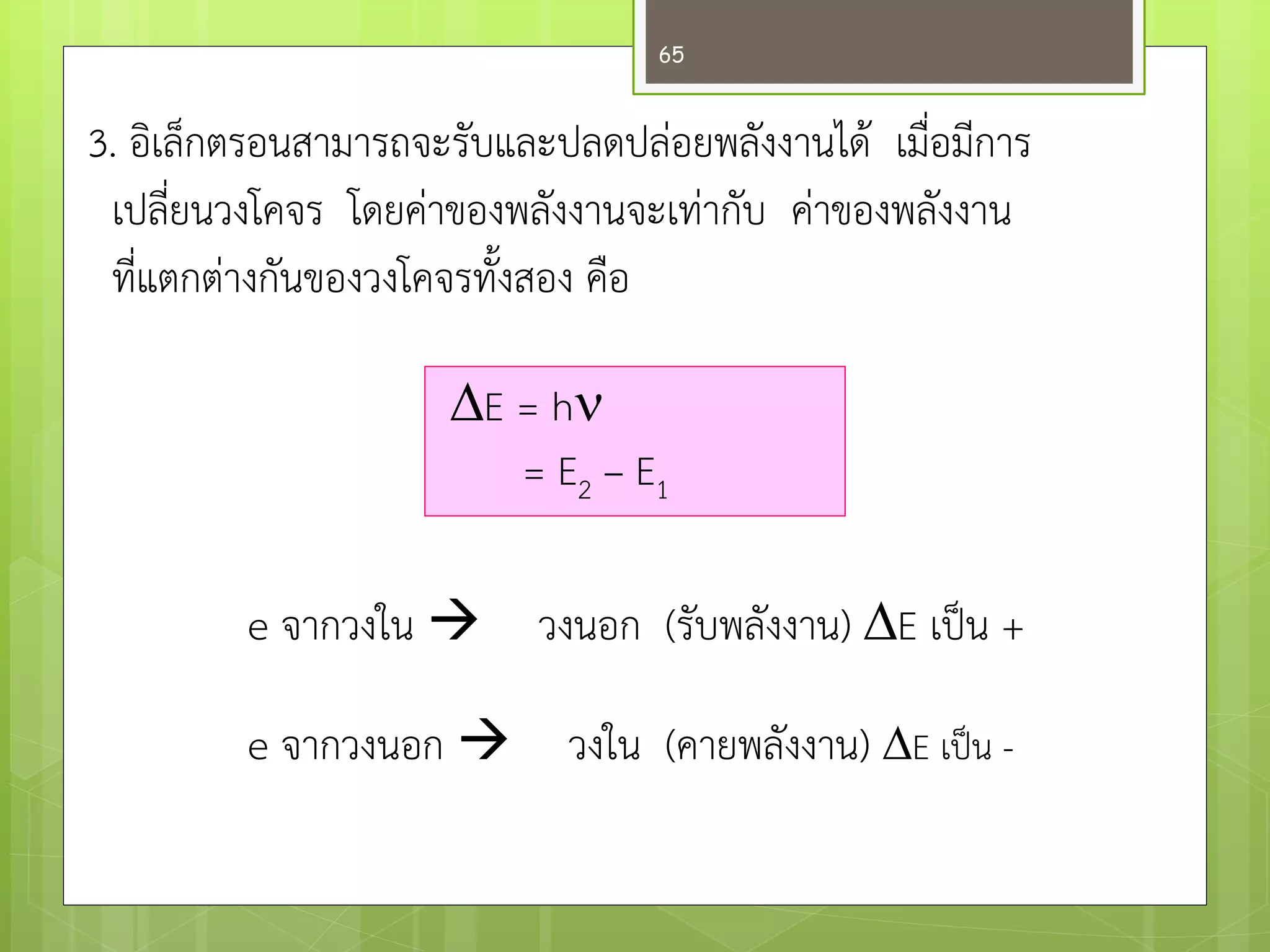 3. อิเล็กตรอนสามารถจะรับและปลดปลํอยพลังงานได๎ เมื่อมีการ เปลี่ยนวงโคจร โดยคำของพลังงานจะเทำกับ คำของพลังงาน ที่แตกตำงกันของวงโคจรทั้งสอง คือ 
E = h = E2 – E1 
e จากวงใน วงนอก (รับพลังงาน) E เป็น + 
e จากวงนอก วงใน (คายพลังงาน) E เป็น - 
65  