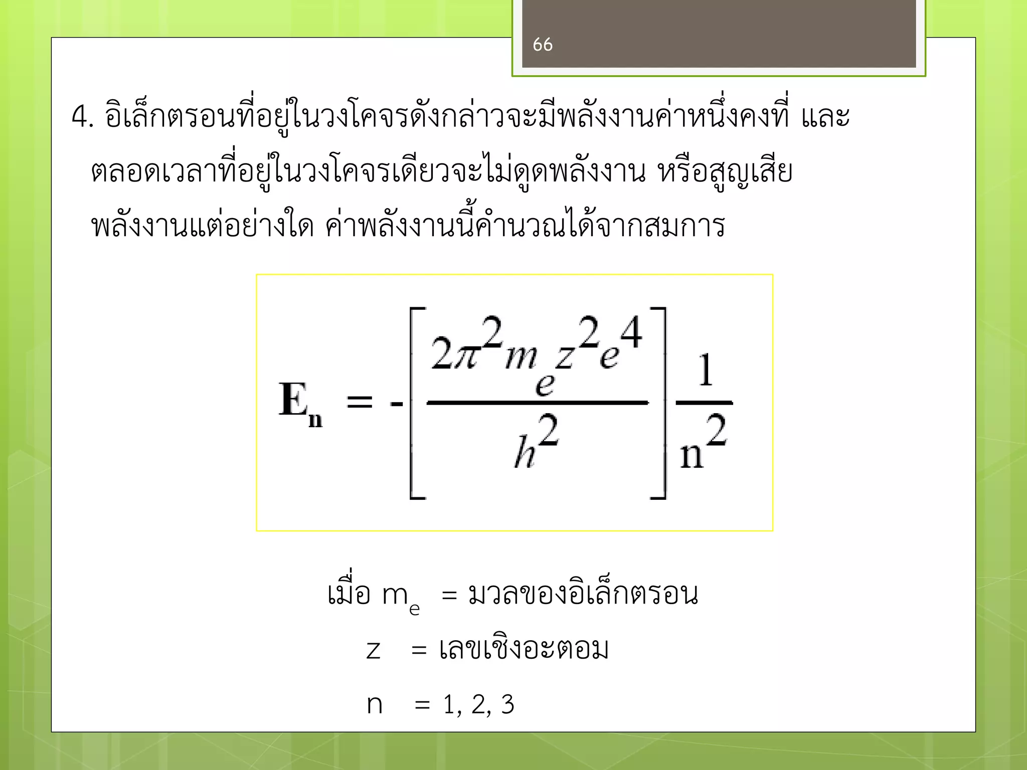 4. อิเล็กตรอนที่อยูํในวงโคจรดังกลำวจะมีพลังงานคำหนึ่งคงที่ และ 
ตลอดเวลาที่อยูํในวงโคจรเดียวจะไมํดูดพลังงาน หรือสูญเสีย 
พลังงานแตํอยำงใด คำพลังงานนี้คานวณได๎จากสมการ 
เมื่อ me = มวลของอิเล็กตรอน 
z = เลขเชิงอะตอม 
n = 1, 2, 3 
66 
 