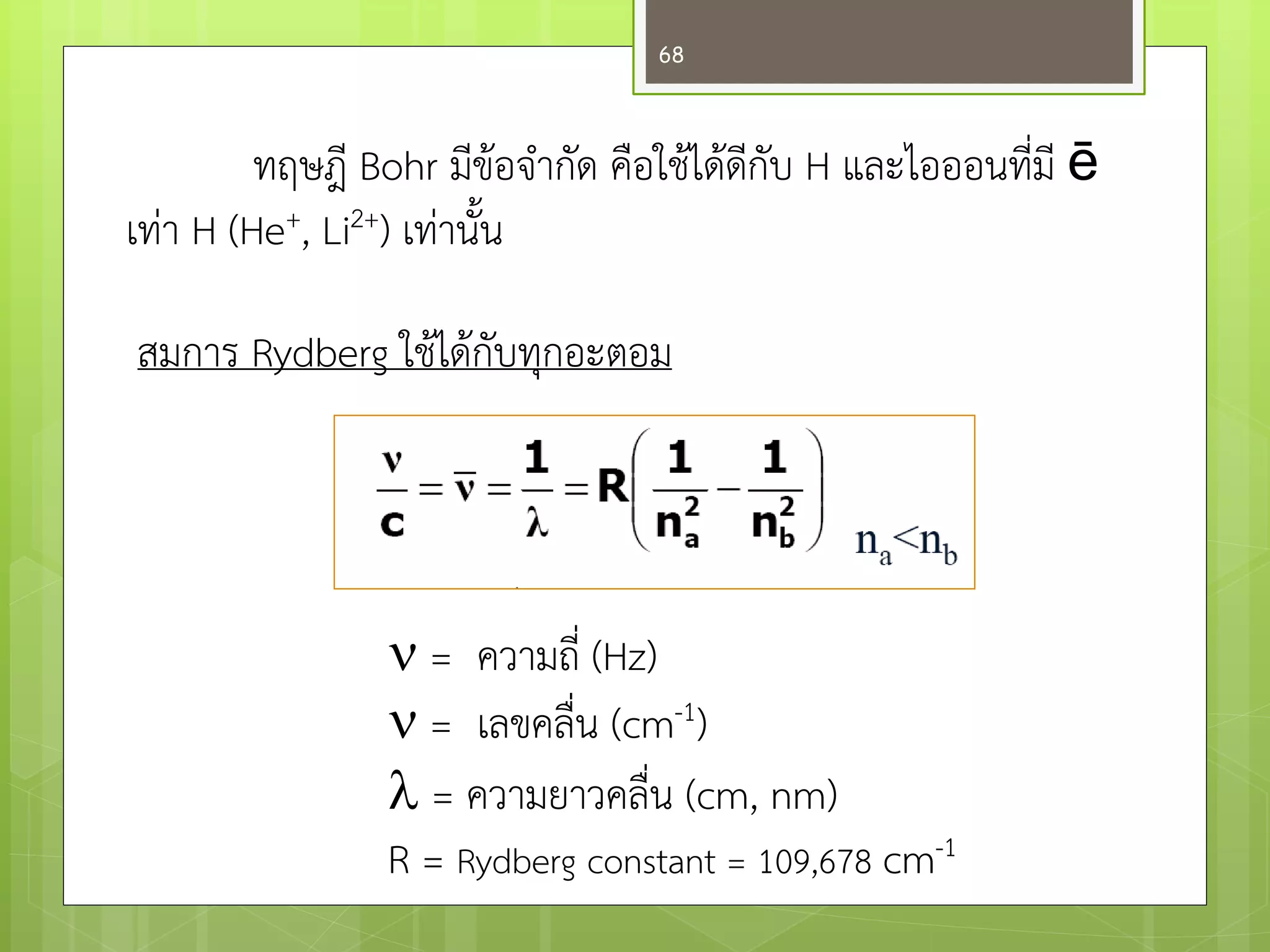ทฤษฎี Bohr มีข๎อจากัด คือใช๎ได๎ดีกับ H และไอออนที่มี ē เทำ H (He+, Li2+) เทำนั้น 
สมการ Rydberg ใช๎ได๎กับทุกอะตอม 
 = ความถี่ (Hz) 
 = เลขคลื่น (cm-1) 
 = ความยาวคลื่น (cm, nm) 
R = Rydberg constant = 109,678 cm-1 
68  