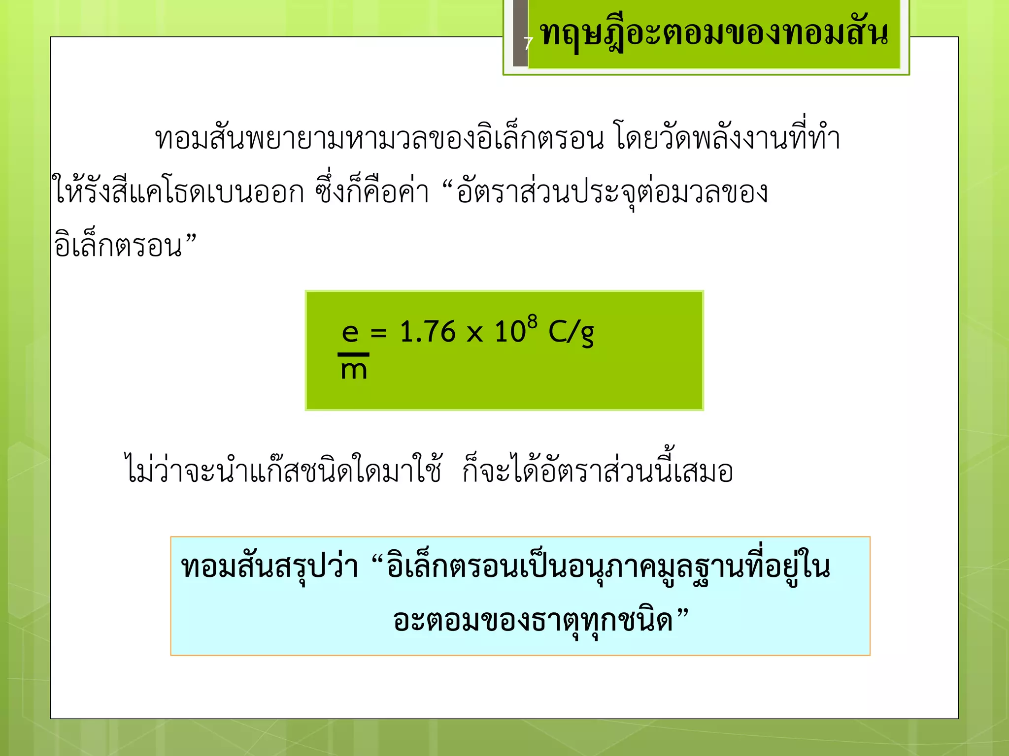 ทอมสันพยายามหามวลของอิเล็กตรอน โดยวัดพลังงานที่ทา 
ให๎รังสีแคโธดเบนออก ซึ่งก็คือคำ “อัตราสํวนประจุตํอมวลของ อิเล็กตรอน” 
e = 1.76 x 108 C/g 
m 
ไมํวำจะนาแก๏สชนิดใดมาใช๎ ก็จะได๎อัตราสํวนนี้เสมอ 
ทอมสันสรุปว่า “อิเล็กตรอนเป็นอนุภาคมูลฐานที่อยู่ใน 
อะตอมของธาตุทุกชนิด” 
ทฤษฎีอะตอมของทอมสัน 
7  