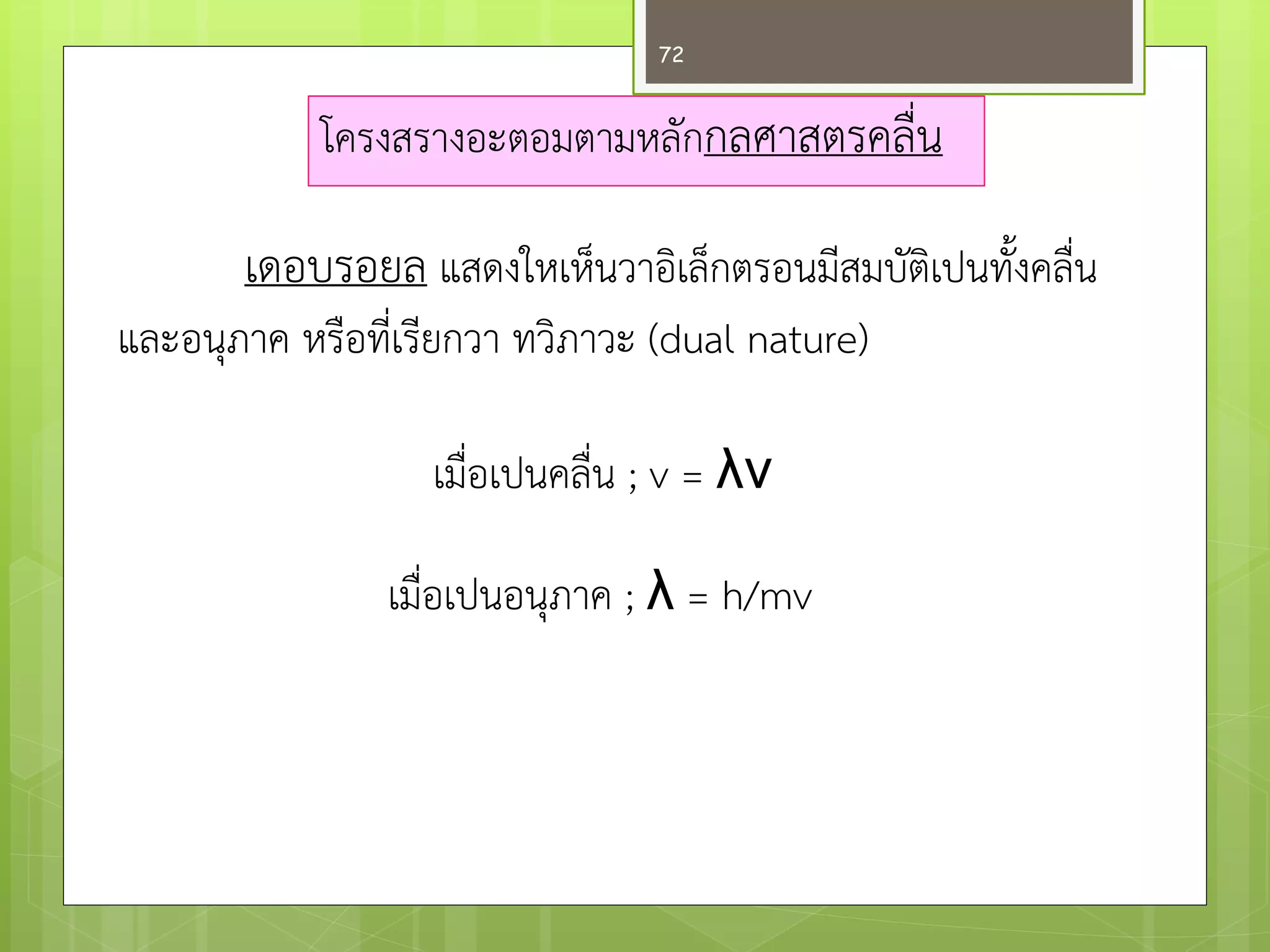 โครงสรางอะตอมตามหลักกลศาสตรคลื่น 
เดอบรอยลแสดงใหเห็นวาอิเล็กตรอนมีสมบัติเปนทั้งคลื่น และอนุภาค หรือที่เรียกวา ทวิภาวะ (dual nature) 
เมื่อเปนคลื่น ; v = λν 
เมื่อเปนอนุภาค ; λ = h/mv 
72  