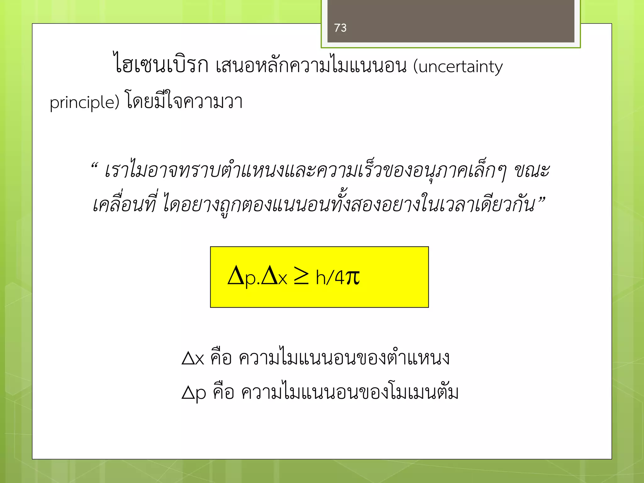 ไฮเซนเบิรก เสนอหลักความไมแนนอน (uncertainty principle) โดยมีใจความวา 
“ เราไมอาจทราบตำแหนงและความเร็วของอนุภาคเล็กๆ ขณะ 
เคลื่อนที่ ไดอยางถูกตองแนนอนทั้งสองอยางในเวลาเดียวกัน” 
p.x  h/4 
Δx คือ ความไมแนนอนของตาแหนง 
Δp คือ ความไมแนนอนของโมเมนตัม 
73  