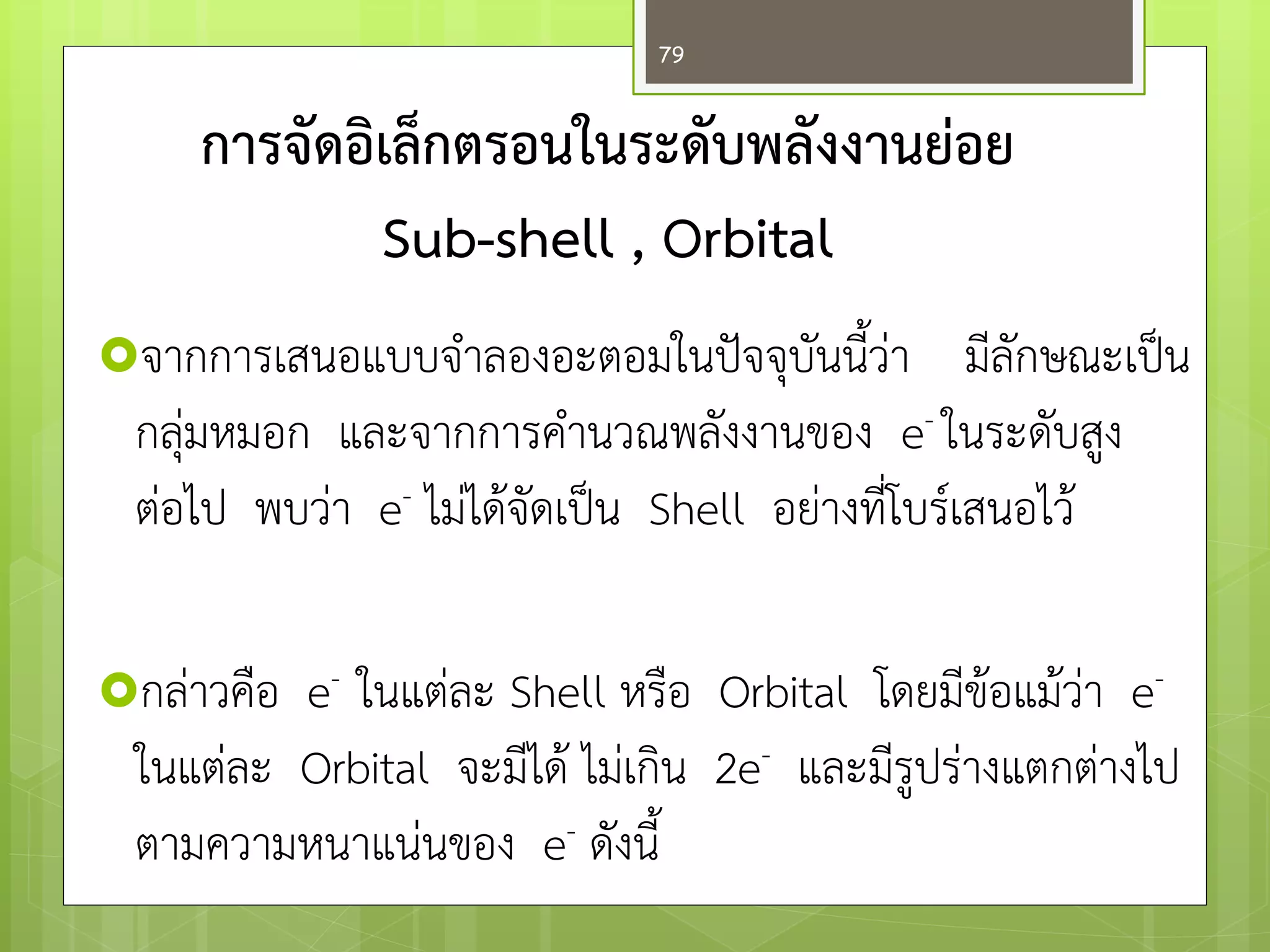 การจัดอิเล็กตรอนในระดับพลังงานย่อย Sub-shell , Orbital 
จากการเสนอแบบจาลองอะตอมในปัจจุบันนี้วำ มีลักษณะเป็น กลุํมหมอก และจากการคานวณพลังงานของ e- ในระดับสูง ตํอไป พบวำ e- ไมํได๎จัดเป็น Shell อยำงที่โบร์เสนอไว๎ 
กลำวคือ e- ในแตํละ Shell หรือ Orbital โดยมีข๎อแม๎วำ e- ในแตํละ Orbital จะมีได๎ ไมํเกิน 2e- และมีรูปรำงแตกตำงไป ตามความหนาแนํนของ e- ดังนี้ 
79  