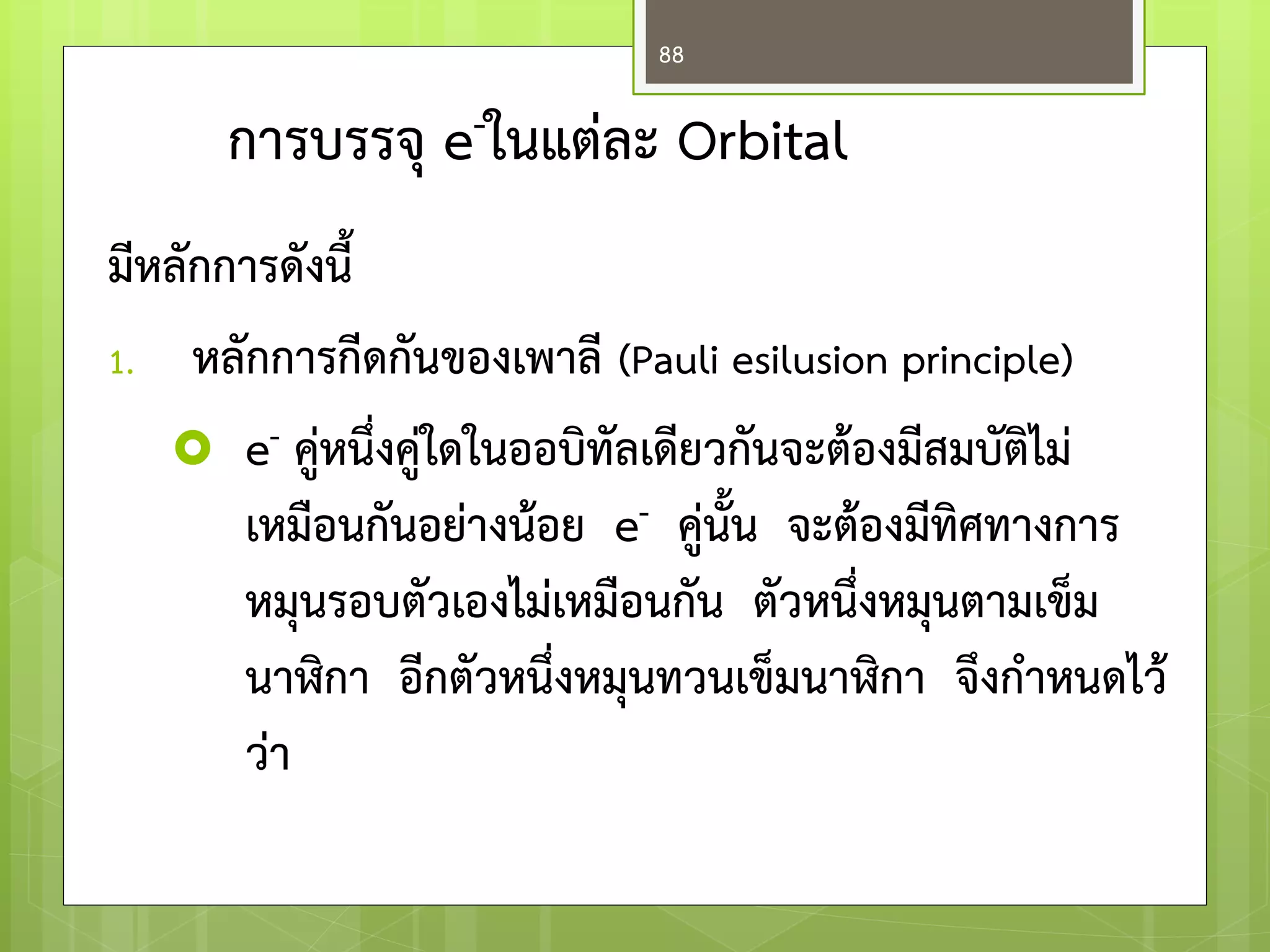 การบรรจุ e-ในแต่ละ Orbital 
มีหลักการดังนี้ 
1.หลักการกีดกันของเพาลี (Pauli esilusion principle) 
e- คู่หนึ่งคู่ใดในออบิทัลเดียวกันจะต้องมีสมบัติไม่ เหมือนกันอย่างน้อย e- คู่นั้น จะต้องมีทิศทางการ หมุนรอบตัวเองไม่เหมือนกัน ตัวหนึ่งหมุนตามเข็ม นาฬิกา อีกตัวหนึ่งหมุนทวนเข็มนาฬิกา จึงก่าหนดไว้ ว่า 
88  