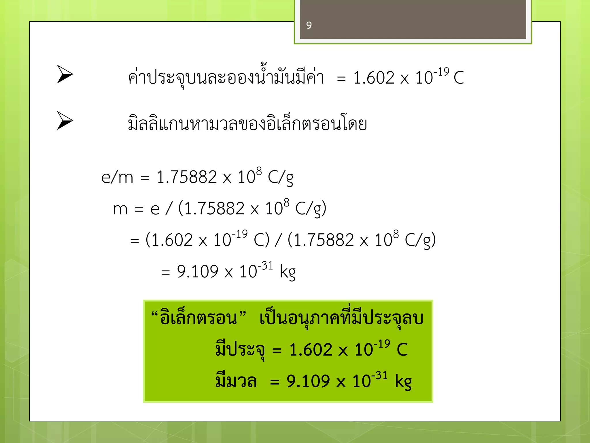 คำประจุบนละอองน้ามันมีคำ = 1.602 x 10-19 C 
มิลลิแกนหามวลของอิเล็กตรอนโดย 
e/m = 1.75882 x 108 C/g 
m = e / (1.75882 x 108 C/g) 
= (1.602 x 10-19 C) / (1.75882 x 108 C/g) 
= 9.109 x 10-31 kg 
“อิเล็กตรอน” เป็นอนุภาคที่มีประจุลบ 
มีประจุ = 1.602 x 10-19 C 
มีมวล = 9.109 x 10-31 kg 
9  