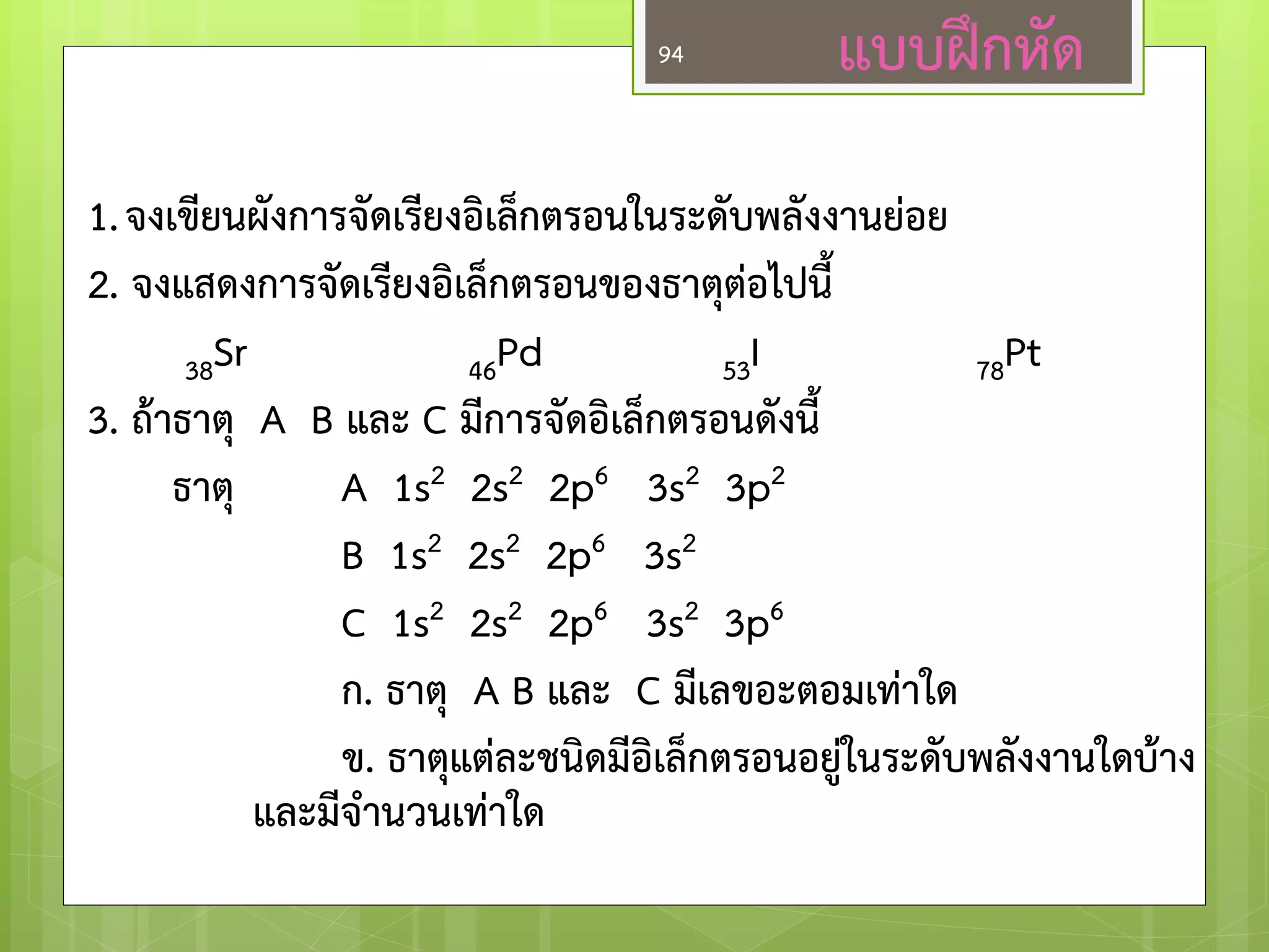 แบบฝึกหัด 
1. จงเขียนผังการจัดเรียงอิเล็กตรอนในระดับพลังงานย่อย 
2. จงแสดงการจัดเรียงอิเล็กตรอนของธาตุต่อไปนี้ 
38Sr 46Pd 53I 78Pt 
3. ถ้าธาตุ A B และ C มีการจัดอิเล็กตรอนดังนี้ 
ธาตุ A 1s2 2s2 2p6 3s2 3p2 
B 1s2 2s2 2p6 3s2 
C 1s2 2s2 2p6 3s2 3p6 
ก. ธาตุ A B และ C มีเลขอะตอมเท่าใด 
ข. ธาตุแต่ละชนิดมีอิเล็กตรอนอยู่ในระดับพลังงานใดบ้าง และมีจ่านวนเท่าใด 
94  