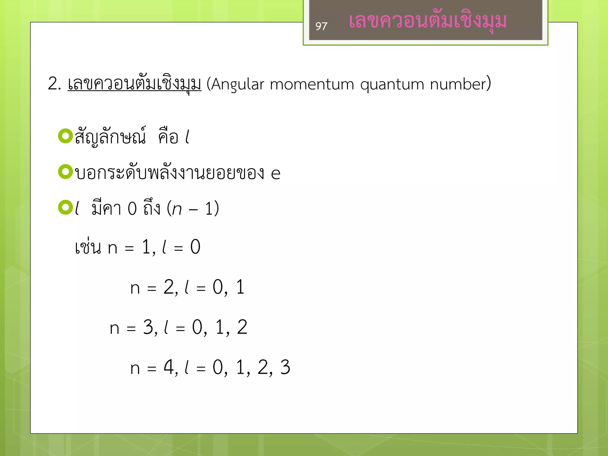 สัญลักษณ์ คือ l 
บอกระดับพลังงานยอยของ e 
l มีคา 0 ถึง (n – 1) 
เชํน n = 1, l = 0 
n = 2, l = 0, 1 
n = 3, l = 0, 1, 2 
n = 4, l = 0, 1, 2, 3 
2. เลขควอนตัมเชิงมุม (Angular momentum quantum number) 
เลขควอนตัมเชิงมุม 
97  