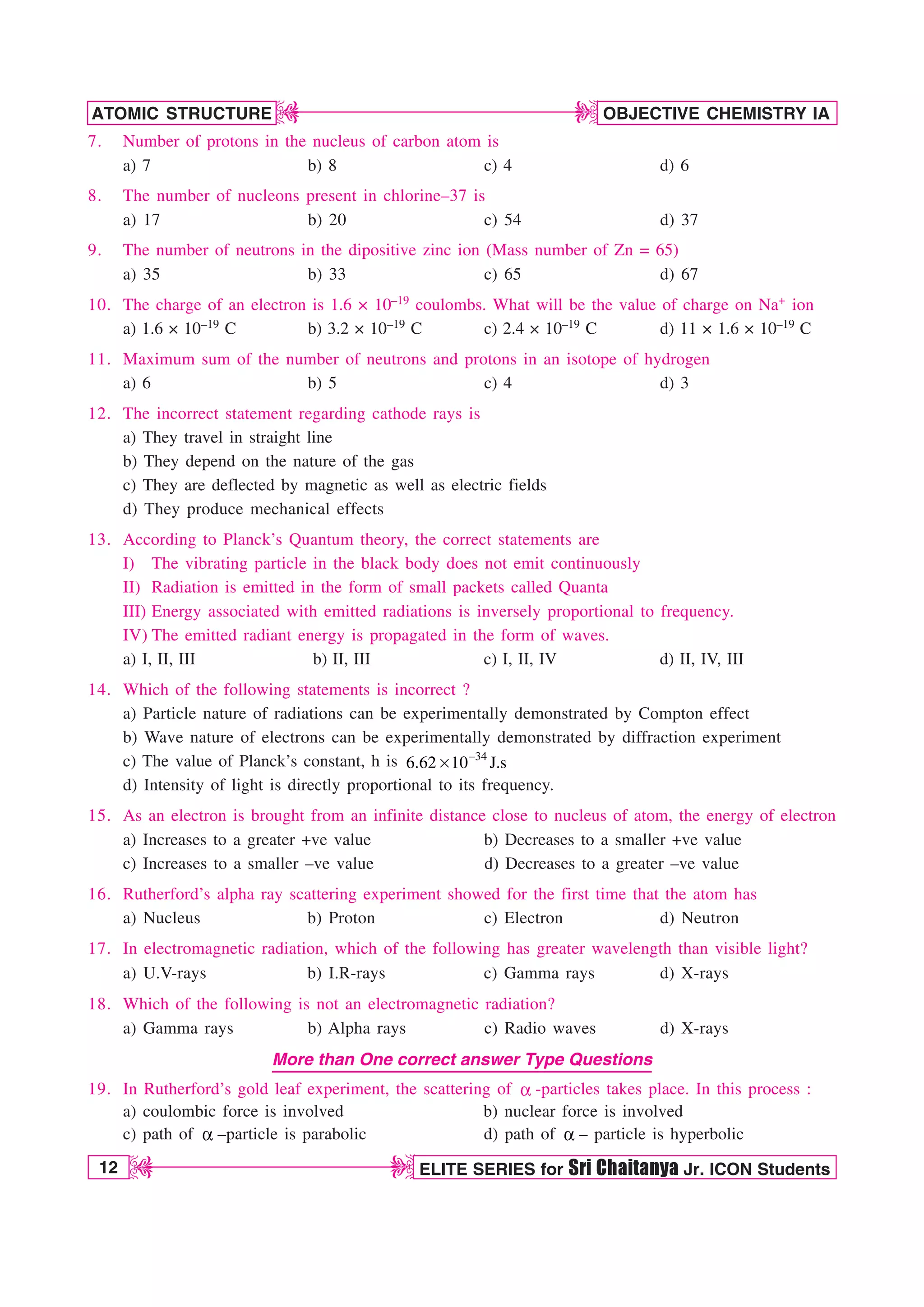 12 ELITE SERIES for Sri Chaitanya Jr. ICON Students
OBJECTIVE CHEMISTRY IA
ATOMIC STRUCTURE
D
D
D
D
7. Number of protons in the nucleus of carbon atom is
a) 7 b) 8 c) 4 d) 6
8. The number of nucleons present in chlorine–37 is
a) 17 b) 20 c) 54 d) 37
9. The number of neutrons in the dipositive zinc ion (Mass number of Zn = 65)
a) 35 b) 33 c) 65 d) 67
10. The charge of an electron is 1.6 × 10–19 coulombs. What will be the value of charge on Na+ ion
a) 1.6 × 10–19 C b) 3.2 × 10–19 C c) 2.4 × 10–19 C d) 11 × 1.6 × 10–19 C
11. Maximum sum of the number of neutrons and protons in an isotope of hydrogen
a) 6 b) 5 c) 4 d) 3
12. The incorrect statement regarding cathode rays is
a) They travel in straight line
b) They depend on the nature of the gas
c) They are deflected by magnetic as well as electric fields
d) They produce mechanical effects
13. According to Planck’s Quantum theory, the correct statements are
I) The vibrating particle in the black body does not emit continuously
II) Radiation is emitted in the form of small packets called Quanta
III) Energy associated with emitted radiations is inversely proportional to frequency.
IV) The emitted radiant energy is propagated in the form of waves.
a) I, II, III b) II, III c) I, II, IV d) II, IV, III
14. Which of the following statements is incorrect ?
a) Particle nature of radiations can be experimentally demonstrated by Compton effect
b) Wave nature of electrons can be experimentally demonstrated by diffraction experiment
c) The value of Planck’s constant, h is 
s 34
6.62 10 J.s
d) Intensity of light is directly proportional to its frequency.
15. As an electron is brought from an infinite distance close to nucleus of atom, the energy of electron
a) Increases to a greater +ve value b) Decreases to a smaller +ve value
c) Increases to a smaller –ve value d) Decreases to a greater –ve value
16. Rutherford’s alpha ray scattering experiment showed for the first time that the atom has
a) Nucleus b) Proton c) Electron d) Neutron
17. In electromagnetic radiation, which of the following has greater wavelength than visible light?
a) U.V-rays b) I.R-rays c) Gamma rays d) X-rays
18. Which of the following is not an electromagnetic radiation?
a) Gamma rays b) Alpha rays c) Radio waves d) X-rays
More than One correct answer Type Questions
19. In Rutherford’s gold leaf experiment, the scattering of B -particles takes place. In this process :
a) coulombic force is involved b) nuclear force is involved
c) path of B –particle is parabolic d) path of B – particle is hyperbolic
 