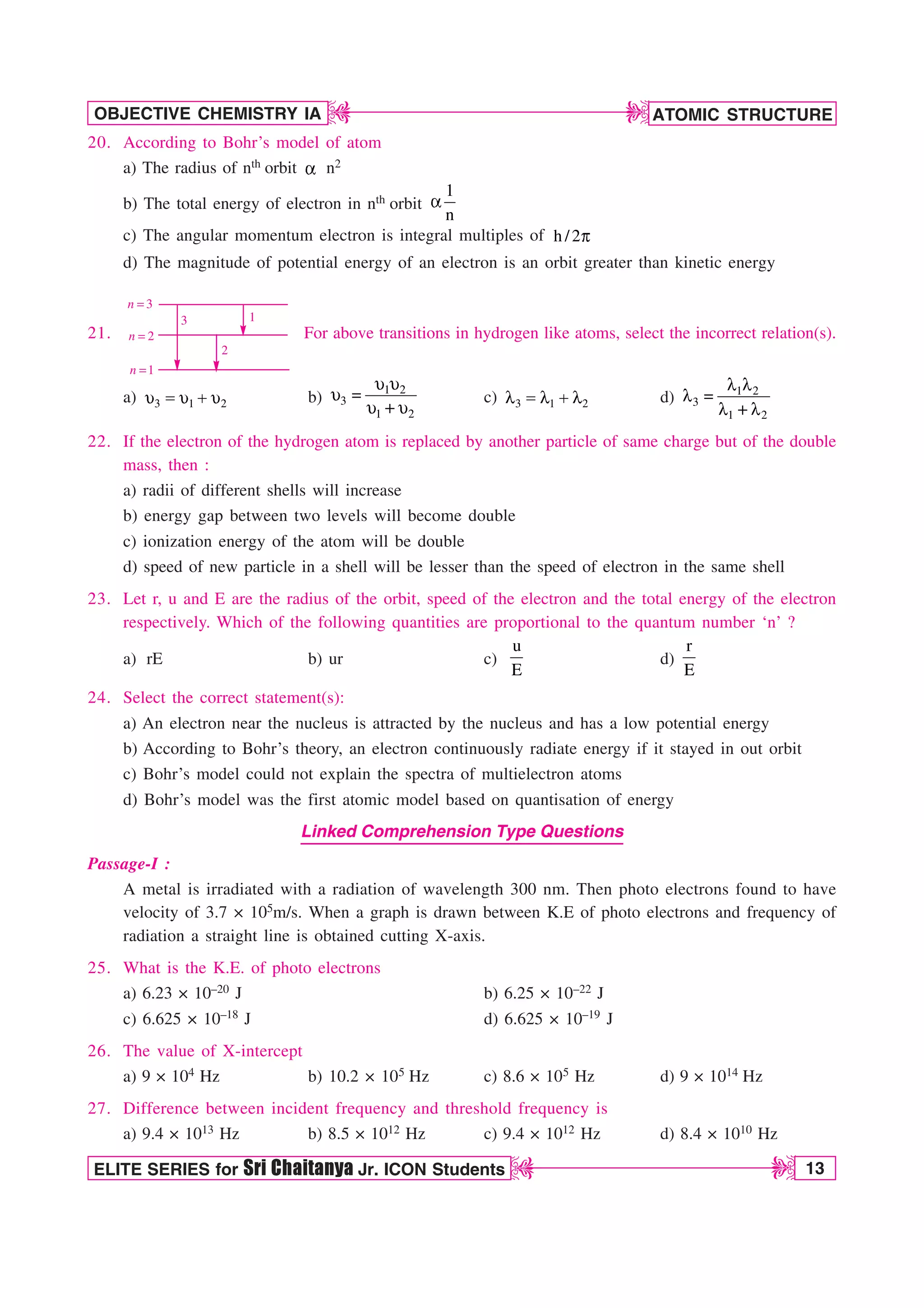 ATOMIC STRUCTURE
13
OBJECTIVE CHEMISTRY IA
ELITE SERIES for Sri Chaitanya Jr. ICON Students
D
D
D
D
20. According to Bohr’s model of atom
a) The radius of nth orbit B n2
b) The total energy of electron in nth orbit
1
n
B
c) The angular momentum electron is integral multiples of h /2Q
d) The magnitude of potential energy of an electron is an orbit greater than kinetic energy
21.
3
n =
2
n =
1
n =
1
2
3
For above transitions in hydrogen like atoms, select the incorrect relation(s).
a) V  V V
3 1 2 b)
V V
V 
V V
1 2
3
1 2
c) 3 1 2
M  M M d) 1 2
3
1 2
M M
M 
M M
22. If the electron of the hydrogen atom is replaced by another particle of same charge but of the double
mass, then :
a) radii of different shells will increase
b) energy gap between two levels will become double
c) ionization energy of the atom will be double
d) speed of new particle in a shell will be lesser than the speed of electron in the same shell
23. Let r, u and E are the radius of the orbit, speed of the electron and the total energy of the electron
respectively. Which of the following quantities are proportional to the quantum number ‘n’ ?
a) rE b) ur c)
u
E
d)
r
E
24. Select the correct statement(s):
a) An electron near the nucleus is attracted by the nucleus and has a low potential energy
b) According to Bohr’s theory, an electron continuously radiate energy if it stayed in out orbit
c) Bohr’s model could not explain the spectra of multielectron atoms
d) Bohr’s model was the first atomic model based on quantisation of energy
Linked Comprehension Type Questions
Passage-I :
A metal is irradiated with a radiation of wavelength 300 nm. Then photo electrons found to have
velocity of 3.7 × 105m/s. When a graph is drawn between K.E of photo electrons and frequency of
radiation a straight line is obtained cutting X-axis.
25. What is the K.E. of photo electrons
a) 6.23 × 10–20 J b) 6.25 × 10–22 J
c) 6.625 × 10–18 J d) 6.625 × 10–19 J
26. The value of X-intercept
a) 9 × 104 Hz b) 10.2 × 105 Hz c) 8.6 × 105 Hz d) 9 × 1014 Hz
27. Difference between incident frequency and threshold frequency is
a) 9.4 × 1013 Hz b) 8.5 × 1012 Hz c) 9.4 × 1012 Hz d) 8.4 × 1010 Hz
 