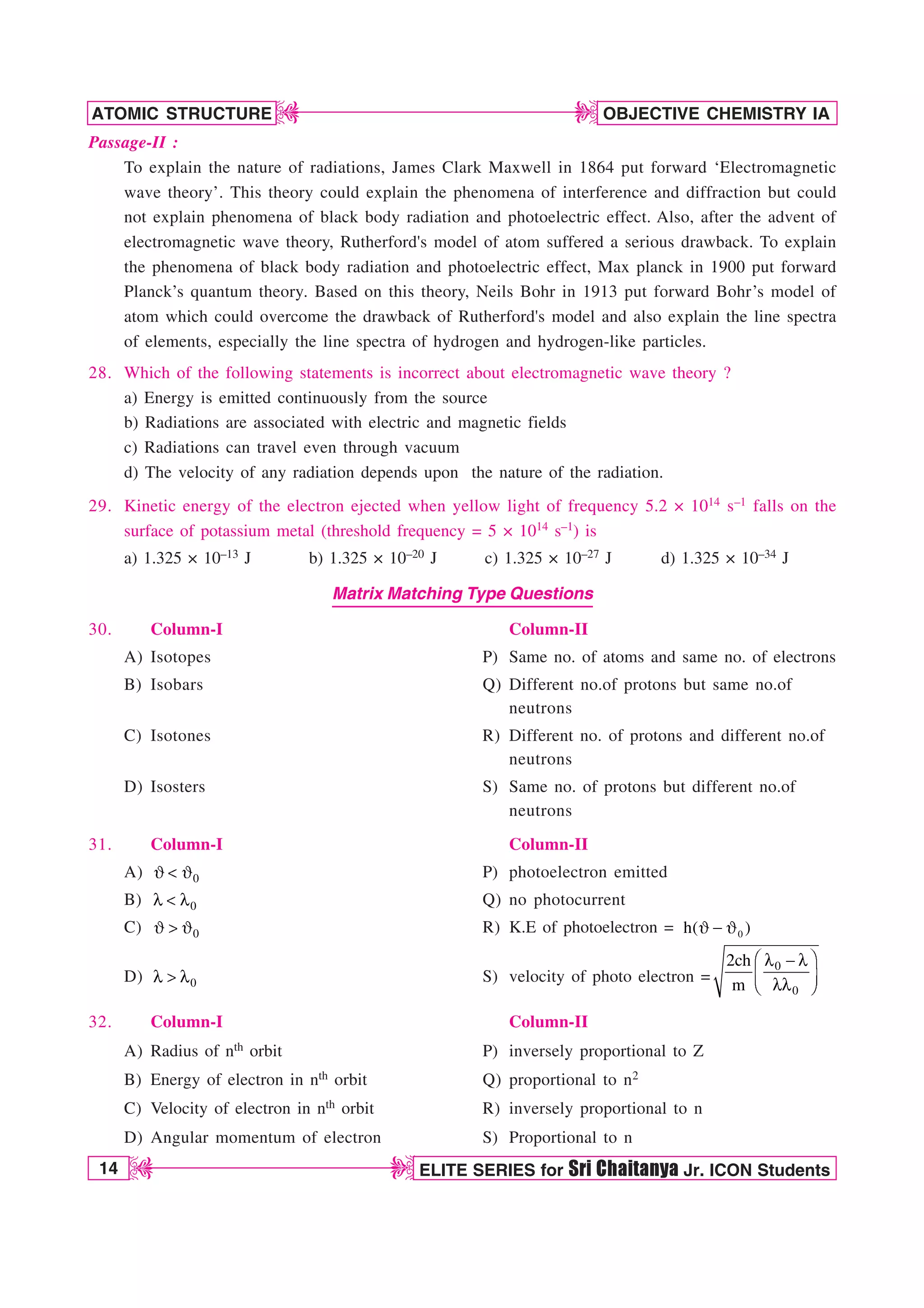 14 ELITE SERIES for Sri Chaitanya Jr. ICON Students
OBJECTIVE CHEMISTRY IA
ATOMIC STRUCTURE
D
D
D
D
Passage-II :
To explain the nature of radiations, James Clark Maxwell in 1864 put forward ‘Electromagnetic
wave theory’. This theory could explain the phenomena of interference and diffraction but could
not explain phenomena of black body radiation and photoelectric effect. Also, after the advent of
electromagnetic wave theory, Rutherford's model of atom suffered a serious drawback. To explain
the phenomena of black body radiation and photoelectric effect, Max planck in 1900 put forward
Planck’s quantum theory. Based on this theory, Neils Bohr in 1913 put forward Bohr’s model of
atom which could overcome the drawback of Rutherford's model and also explain the line spectra
of elements, especially the line spectra of hydrogen and hydrogen-like particles.
28. Which of the following statements is incorrect about electromagnetic wave theory ?
a) Energy is emitted continuously from the source
b) Radiations are associated with electric and magnetic fields
c) Radiations can travel even through vacuum
d) The velocity of any radiation depends upon the nature of the radiation.
29. Kinetic energy of the electron ejected when yellow light of frequency 5.2 × 1014 s–1 falls on the
surface of potassium metal (threshold frequency = 5 × 1014 s–1) is
a) 1.325 × 10–13 J b) 1.325 × 10–20 J c) 1.325 × 10–27 J d) 1.325 × 10–34 J
Matrix Matching Type Questions
30. Column-I Column-II
A) Isotopes P) Same no. of atoms and same no. of electrons
B) Isobars Q) Different no.of protons but same no.of
neutrons
C) Isotones R) Different no. of protons and different no.of
neutrons
D) Isosters S) Same no. of protons but different no.of
neutrons
31. Column-I Column-II
A) 0
+  + P) photoelectron emitted
B) 0
M  M Q) no photocurrent
C) 0
+  + R) K.E of photoelectron = 0
h( )
+  +
D) 0
M  M S) velocity of photo electron =
0
0
2ch
m
¥ ´
M  M
¦ µ
MM
§ ¶
32. Column-I Column-II
A) Radius of nth orbit P) inversely proportional to Z
B) Energy of electron in nth orbit Q) proportional to n2
C) Velocity of electron in nth orbit R) inversely proportional to n
D) Angular momentum of electron S) Proportional to n
 