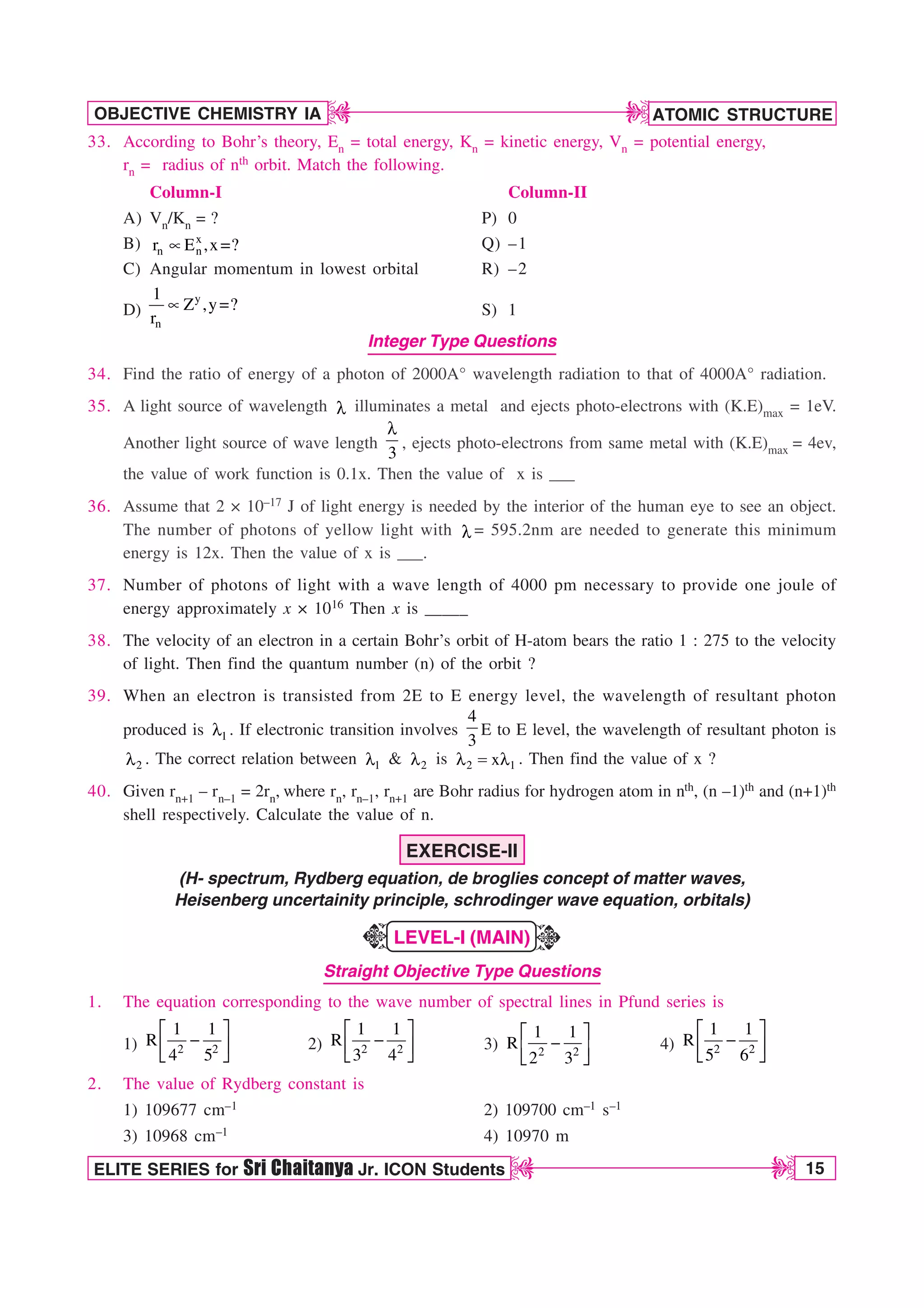ATOMIC STRUCTURE
15
OBJECTIVE CHEMISTRY IA
ELITE SERIES for Sri Chaitanya Jr. ICON Students
D
D
D
D
33. According to Bohr’s theory, En = total energy, Kn = kinetic energy, Vn = potential energy,
rn = radius of nth orbit. Match the following.
Column-I Column-II
A) Vn/Kn = ? P) 0
B) x
n n
r E ,x ?
t  Q) –1
C) Angular momentum in lowest orbital R) –2
D)
y
n
1
Z ,y ?
r
t  S) 1
Integer Type Questions
34. Find the ratio of energy of a photon of 2000A° wavelength radiation to that of 4000A° radiation.
35. A light source of wavelength M illuminates a metal and ejects photo-electrons with (K.E)max = 1eV.
Another light source of wave length
3
M
, ejects photo-electrons from same metal with (K.E)max = 4ev,
the value of work function is 0.1x. Then the value of x is ___
36. Assume that 2 × 10–17 J of light energy is needed by the interior of the human eye to see an object.
The number of photons of yellow light with M = 595.2nm are needed to generate this minimum
energy is 12x. Then the value of x is ___.
37. Number of photons of light with a wave length of 4000 pm necessary to provide one joule of
energy approximately x × 1016 Then x is _____
38. The velocity of an electron in a certain Bohr’s orbit of H-atom bears the ratio 1 : 275 to the velocity
of light. Then find the quantum number (n) of the orbit ?
39. When an electron is transisted from 2E to E energy level, the wavelength of resultant photon
produced is 1
M . If electronic transition involves
4
3
E to E level, the wavelength of resultant photon is
2
M . The correct relation between 1
M  2
M is 2 1
x
M  M . Then find the value of x ?
40. Given rn+1 – rn–1 = 2rn, where rn, rn–1, rn+1 are Bohr radius for hydrogen atom in nth, (n –1)th and (n+1)th
shell respectively. Calculate the value of n.
EXERCISE-II
(H- spectrum, Rydberg equation, de broglies concept of matter waves,
Heisenberg uncertainity principle, schrodinger wave equation, orbitals)
LEVEL-I (MAIN)
Straight Objective Type Questions
1. The equation corresponding to the wave number of spectral lines in Pfund series is
1)
¨ ·

© ¸
ª ¹
2 2
1 1
R
4 5
2)
¨ ·

© ¸
ª ¹
2 2
1 1
R
3 4
3)
¨ ·

© ¸
ª ¹
2 2
1 1
R
2 3
4)
¨ ·

© ¸
ª ¹
2 2
1 1
R
5 6
2. The value of Rydberg constant is
1) 109677 cm–1 2) 109700 cm–1 s–1
3) 10968 cm–1 4) 10970 m
K
K
 