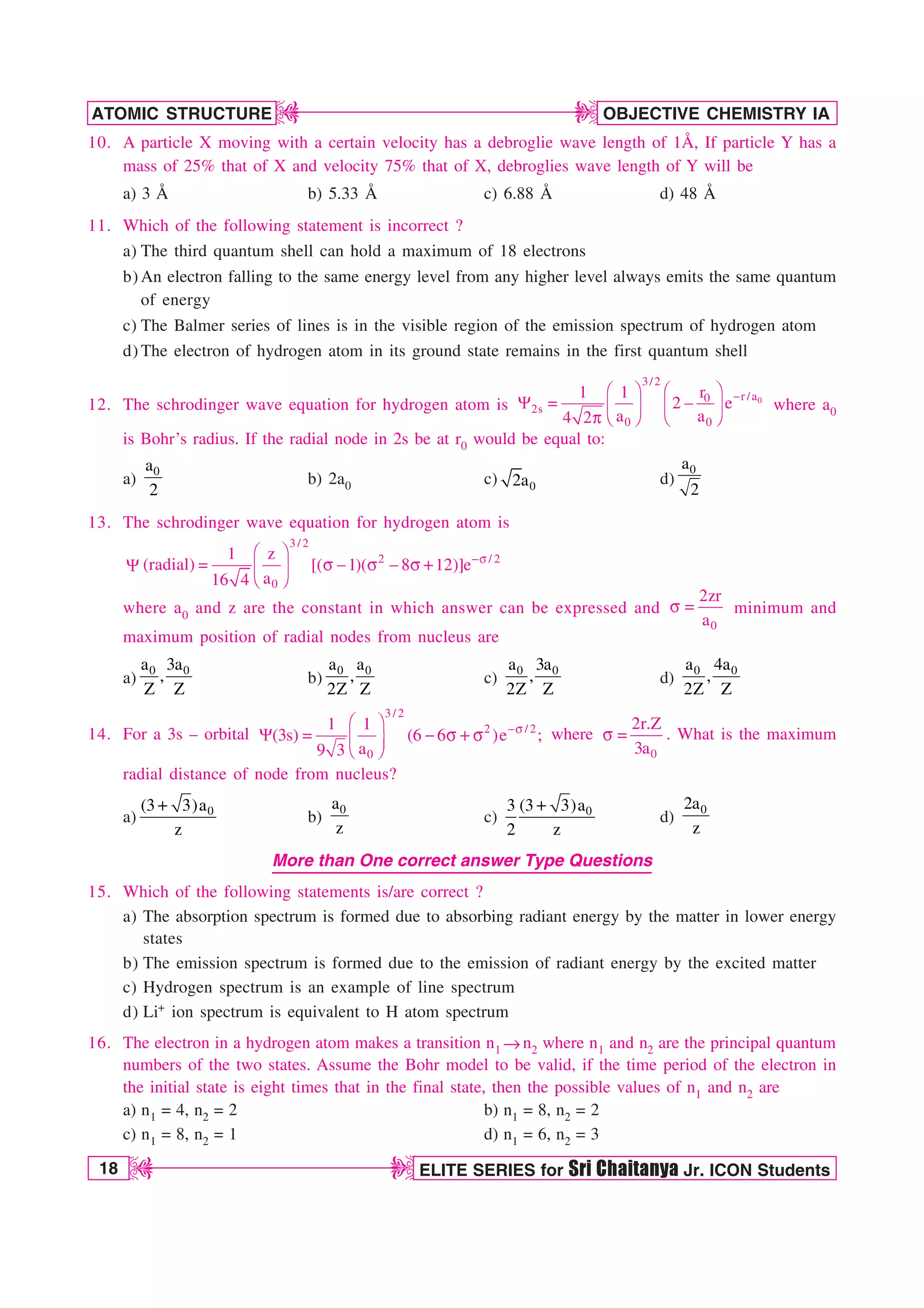 18 ELITE SERIES for Sri Chaitanya Jr. ICON Students
OBJECTIVE CHEMISTRY IA
ATOMIC STRUCTURE
D
D
D
D
10. A particle X moving with a certain velocity has a debroglie wave length of 1Å, If particle Y has a
mass of 25% that of X and velocity 75% that of X, debroglies wave length of Y will be
a) 3 Å b) 5.33 Å c) 6.88 Å d) 48 Å
11. Which of the following statement is incorrect ?
a) The third quantum shell can hold a maximum of 18 electrons
b) An electron falling to the same energy level from any higher level always emits the same quantum
of energy
c) The Balmer series of lines is in the visible region of the emission spectrum of hydrogen atom
d) The electron of hydrogen atom in its ground state remains in the first quantum shell
12. The schrodinger wave equation for hydrogen atom is

¥ ´ ¥ ´
:  
¦ µ ¦ µ
§ ¶ § ¶
Q
0
3/2
r /a
0
2s
0 0
1 1 r
2 e
a a
4 2
where a0
is Bohr’s radius. If the radial node in 2s be at r0 would be equal to:
a)
0
a
2
b) 2a0 c) 0
2a d)
0
a
2
13. The schrodinger wave equation for hydrogen atom is
:(radial)
3 / 2
2 / 2
0
1 z
[( 1)( 8 12)]e
a
16 4
T
¥ ´
 T  T  T
¦ µ
§ ¶
where a0 and z are the constant in which answer can be expressed and
0
2zr
a
T  minimum and
maximum position of radial nodes from nucleus are
a)
0 0
a 3a
,
Z Z
b)
0 0
a a
,
2Z Z
c)
0 0
a 3a
,
2Z Z
d)
0 0
a 4a
,
2Z Z
14. For a 3s – orbital
3/ 2
2 / 2
0
1 1
(3s) (6 6 )e ;
a
9 3
T
¥ ´
:   T T
¦ µ
§ ¶
where
0
2r.Z
3a
T  . What is the maximum
radial distance of node from nucleus?
a) 0
(3 3)a
z
b)
0
a
z
c) 0
(3 3)a
3
2 z
d)
0
2a
z
More than One correct answer Type Questions
15. Which of the following statements is/are correct ?
a) The absorption spectrum is formed due to absorbing radiant energy by the matter in lower energy
states
b) The emission spectrum is formed due to the emission of radiant energy by the excited matter
c) Hydrogen spectrum is an example of line spectrum
d) Li+ ion spectrum is equivalent to H atom spectrum
16. The electron in a hydrogen atom makes a transition n1 mn2 where n1 and n2 are the principal quantum
numbers of the two states. Assume the Bohr model to be valid, if the time period of the electron in
the initial state is eight times that in the final state, then the possible values of n1 and n2 are
a) n1 = 4, n2 = 2 b) n1 = 8, n2 = 2
c) n1 = 8, n2 = 1 d) n1 = 6, n2 = 3
 