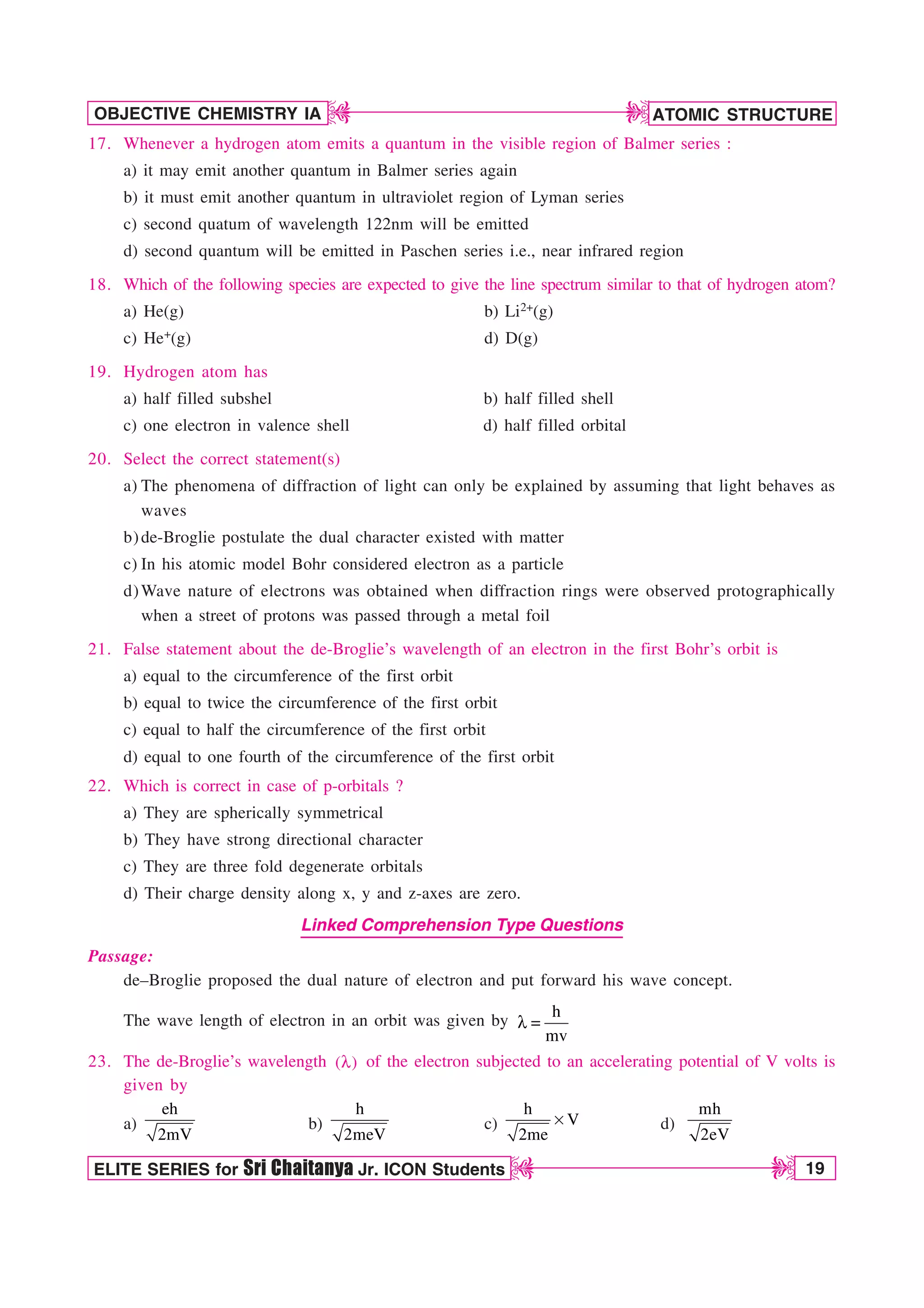 ATOMIC STRUCTURE
19
OBJECTIVE CHEMISTRY IA
ELITE SERIES for Sri Chaitanya Jr. ICON Students
D
D
D
D
17. Whenever a hydrogen atom emits a quantum in the visible region of Balmer series :
a) it may emit another quantum in Balmer series again
b) it must emit another quantum in ultraviolet region of Lyman series
c) second quatum of wavelength 122nm will be emitted
d) second quantum will be emitted in Paschen series i.e., near infrared region
18. Which of the following species are expected to give the line spectrum similar to that of hydrogen atom?
a) He(g) b) Li2+(g)
c) He+(g) d) D(g)
19. Hydrogen atom has
a) half filled subshel b) half filled shell
c) one electron in valence shell d) half filled orbital
20. Select the correct statement(s)
a) The phenomena of diffraction of light can only be explained by assuming that light behaves as
waves
b)de-Broglie postulate the dual character existed with matter
c) In his atomic model Bohr considered electron as a particle
d)Wave nature of electrons was obtained when diffraction rings were observed protographically
when a street of protons was passed through a metal foil
21. False statement about the de-Broglie’s wavelength of an electron in the first Bohr’s orbit is
a) equal to the circumference of the first orbit
b) equal to twice the circumference of the first orbit
c) equal to half the circumference of the first orbit
d) equal to one fourth of the circumference of the first orbit
22. Which is correct in case of p-orbitals ?
a) They are spherically symmetrical
b) They have strong directional character
c) They are three fold degenerate orbitals
d) Their charge density along x, y and z-axes are zero.
Linked Comprehension Type Questions
Passage:
de–Broglie proposed the dual nature of electron and put forward his wave concept.
The wave length of electron in an orbit was given by
h
mv
M 
23. The de-Broglie’s wavelength ( )
M of the electron subjected to an accelerating potential of V volts is
given by
a)
eh
2mV
b)
h
2meV
c)
h
V
2me
s d)
mh
2eV
 