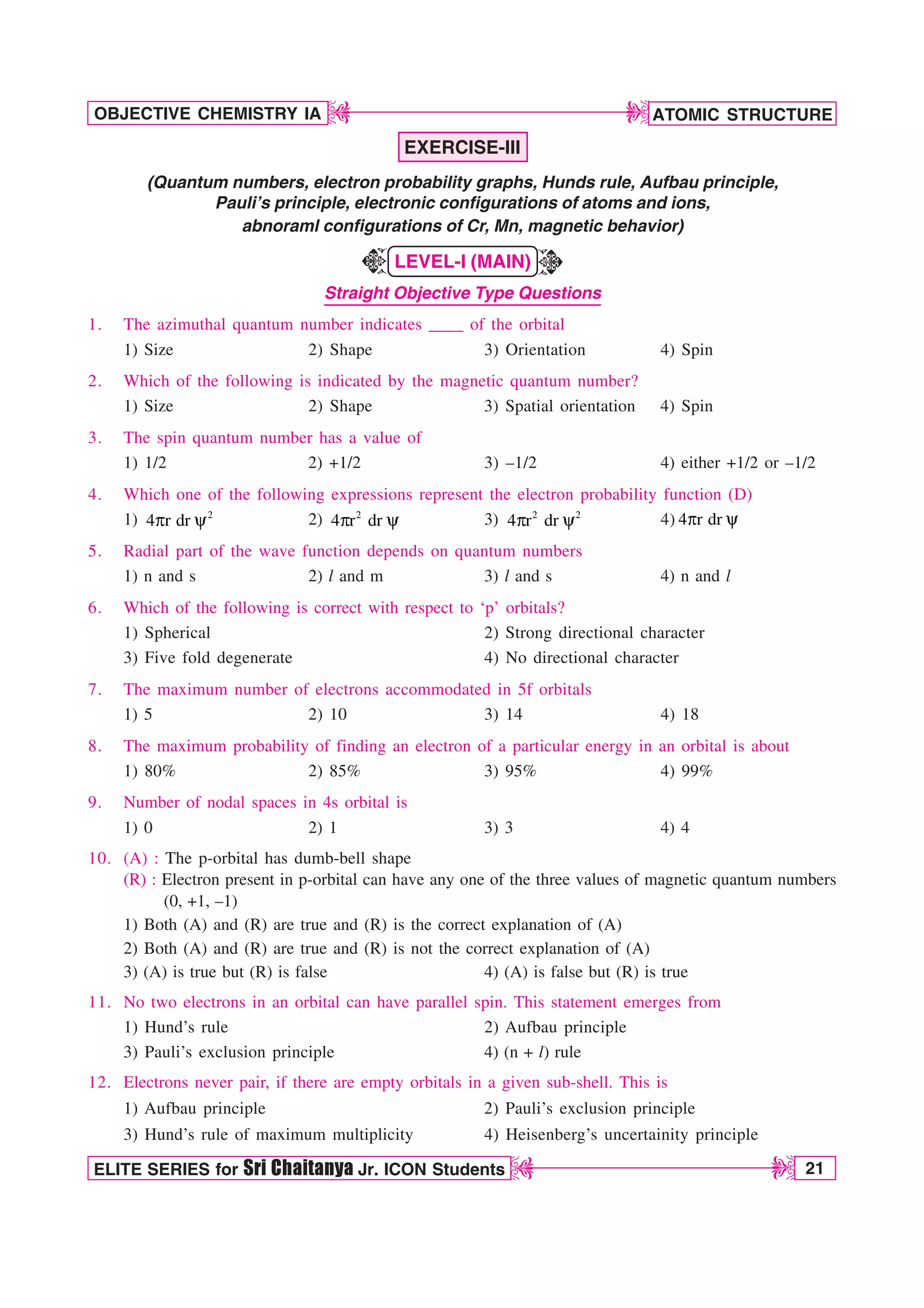 ATOMIC STRUCTURE
21
OBJECTIVE CHEMISTRY IA
ELITE SERIES for Sri Chaitanya Jr. ICON Students
D
D
D
D
EXERCISE-III
(Quantum numbers, electron probability graphs, Hunds rule, Aufbau principle,
Pauli’s principle, electronic configurations of atoms and ions,
abnoraml configurations of Cr, Mn, magnetic behavior)
LEVEL-I (MAIN)
Straight Objective Type Questions
1. The azimuthal quantum number indicates ____ of the orbital
1) Size 2) Shape 3) Orientation 4) Spin
2. Which of the following is indicated by the magnetic quantum number?
1) Size 2) Shape 3) Spatial orientation 4) Spin
3. The spin quantum number has a value of
1) 1/2 2) +1/2 3) –1/2 4) either +1/2 or –1/2
4. Which one of the following expressions represent the electron probability function (D)
1) 2
4 r dr
Q Z 2) 2
4 r dr
Q Z 3) 2 2
4 r dr
Q Z 4) 4 r dr
Q Z
5. Radial part of the wave function depends on quantum numbers
1) n and s 2) l and m 3) l and s 4) n and l
6. Which of the following is correct with respect to ‘p’ orbitals?
1) Spherical 2) Strong directional character
3) Five fold degenerate 4) No directional character
7. The maximum number of electrons accommodated in 5f orbitals
1) 5 2) 10 3) 14 4) 18
8. The maximum probability of finding an electron of a particular energy in an orbital is about
1) 80% 2) 85% 3) 95% 4) 99%
9. Number of nodal spaces in 4s orbital is
1) 0 2) 1 3) 3 4) 4
10. (A) : The p-orbital has dumb-bell shape
(R) : Electron present in p-orbital can have any one of the three values of magnetic quantum numbers
(0, +1, –1)
1) Both (A) and (R) are true and (R) is the correct explanation of (A)
2) Both (A) and (R) are true and (R) is not the correct explanation of (A)
3) (A) is true but (R) is false 4) (A) is false but (R) is true
11. No two electrons in an orbital can have parallel spin. This statement emerges from
1) Hund’s rule 2) Aufbau principle
3) Pauli’s exclusion principle 4) (n + l) rule
12. Electrons never pair, if there are empty orbitals in a given sub-shell. This is
1) Aufbau principle 2) Pauli’s exclusion principle
3) Hund’s rule of maximum multiplicity 4) Heisenberg’s uncertainity principle
K
K
 