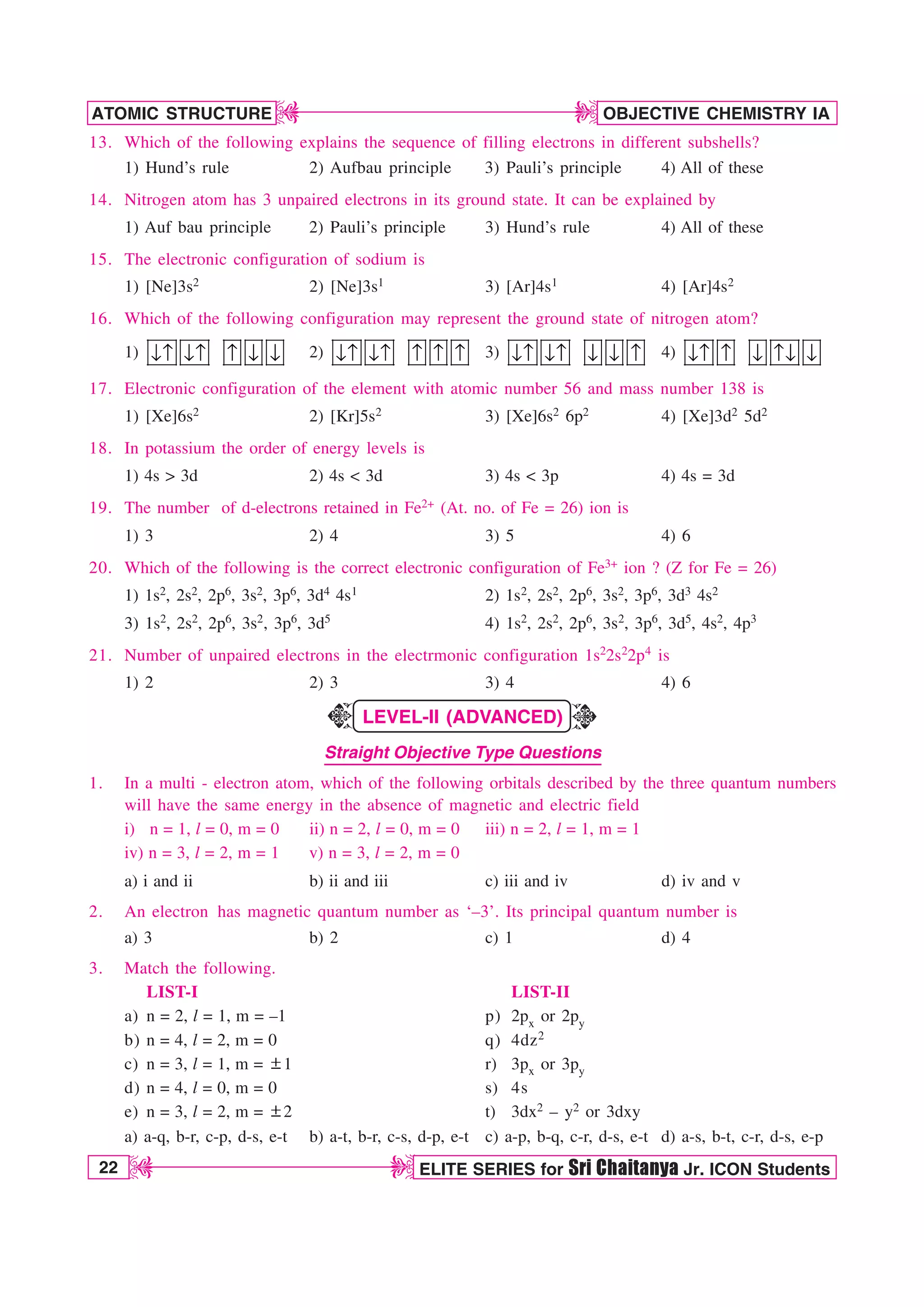 22 ELITE SERIES for Sri Chaitanya Jr. ICON Students
OBJECTIVE CHEMISTRY IA
ATOMIC STRUCTURE
D
D
D
D
13. Which of the following explains the sequence of filling electrons in different subshells?
1) Hund’s rule 2) Aufbau principle 3) Pauli’s principle 4) All of these
14. Nitrogen atom has 3 unpaired electrons in its ground state. It can be explained by
1) Auf bau principle 2) Pauli’s principle 3) Hund’s rule 4) All of these
15. The electronic configuration of sodium is
1) [Ne]3s2 2) [Ne]3s1 3) [Ar]4s1 4) [Ar]4s2
16. Which of the following configuration may represent the ground state of nitrogen atom?
1) ↓↑ ↓↑ ↑ ↓ ↓ 2) ↓↑ ↓↑ ↑ ↑ ↑ 3) nl nl n n l 4) nl l n ln n
17. Electronic configuration of the element with atomic number 56 and mass number 138 is
1) [Xe]6s2 2) [Kr]5s2 3) [Xe]6s2 6p2 4) [Xe]3d2 5d2
18. In potassium the order of energy levels is
1) 4s  3d 2) 4s  3d 3) 4s  3p 4) 4s = 3d
19. The number of d-electrons retained in Fe2+ (At. no. of Fe = 26) ion is
1) 3 2) 4 3) 5 4) 6
20. Which of the following is the correct electronic configuration of Fe3+ ion ? (Z for Fe = 26)
1) 1s2, 2s2, 2p6, 3s2, 3p6, 3d4 4s1 2) 1s2, 2s2, 2p6, 3s2, 3p6, 3d3 4s2
3) 1s2, 2s2, 2p6, 3s2, 3p6, 3d5 4) 1s2, 2s2, 2p6, 3s2, 3p6, 3d5, 4s2, 4p3
21. Number of unpaired electrons in the electrmonic configuration 1s22s22p4 is
1) 2 2) 3 3) 4 4) 6
LEVEL-II (ADVANCED)
Straight Objective Type Questions
1. In a multi - electron atom, which of the following orbitals described by the three quantum numbers
will have the same energy in the absence of magnetic and electric field
i) n = 1, l = 0, m = 0 ii) n = 2, l = 0, m = 0 iii) n = 2, l = 1, m = 1
iv) n = 3, l = 2, m = 1 v) n = 3, l = 2, m = 0
a) i and ii b) ii and iii c) iii and iv d) iv and v
2. An electron has magnetic quantum number as ‘–3’. Its principal quantum number is
a) 3 b) 2 c) 1 d) 4
3. Match the following.
LIST-I LIST-II
a) n = 2, l = 1, m = –1 p) 2px or 2py
b) n = 4, l = 2, m = 0 q) 4dz2
c) n = 3, l = 1, m = p1 r) 3px or 3py
d) n = 4, l = 0, m = 0 s) 4s
e) n = 3, l = 2, m = p2 t) 3dx2 – y2 or 3dxy
a) a-q, b-r, c-p, d-s, e-t b) a-t, b-r, c-s, d-p, e-t c) a-p, b-q, c-r, d-s, e-t d) a-s, b-t, c-r, d-s, e-p
K
K
 