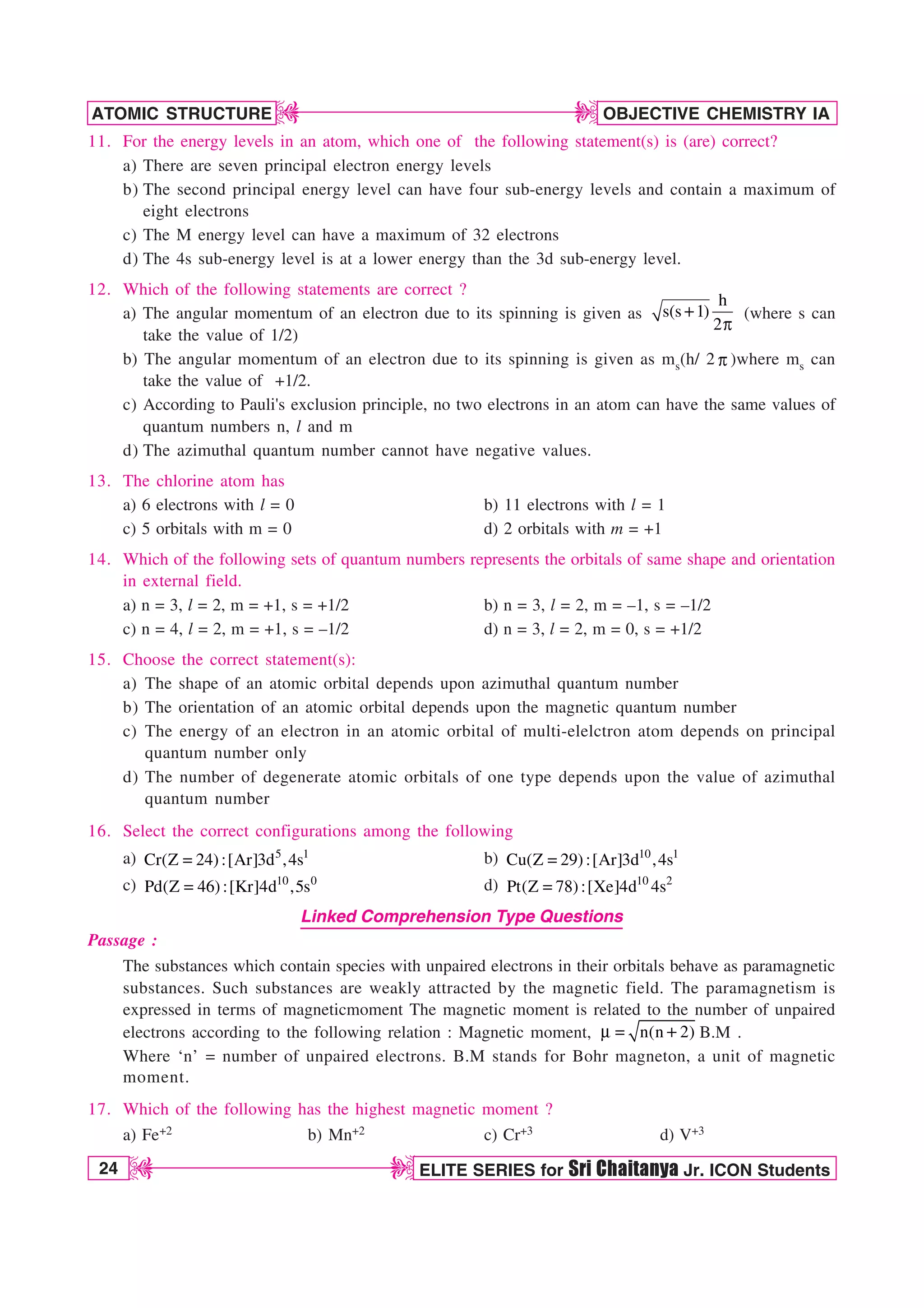 24 ELITE SERIES for Sri Chaitanya Jr. ICON Students
OBJECTIVE CHEMISTRY IA
ATOMIC STRUCTURE
D
D
D
D
11. For the energy levels in an atom, which one of the following statement(s) is (are) correct?
a) There are seven principal electron energy levels
b) The second principal energy level can have four sub-energy levels and contain a maximum of
eight electrons
c) The M energy level can have a maximum of 32 electrons
d) The 4s sub-energy level is at a lower energy than the 3d sub-energy level.
12. Which of the following statements are correct ?
a) The angular momentum of an electron due to its spinning is given as
h
s(s 1)
2Q
(where s can
take the value of 1/2)
b) The angular momentum of an electron due to its spinning is given as ms(h/ 2 Q )where ms can
take the value of +1/2.
c) According to Pauli's exclusion principle, no two electrons in an atom can have the same values of
quantum numbers n, l and m
d) The azimuthal quantum number cannot have negative values.
13. The chlorine atom has
a) 6 electrons with l = 0 b) 11 electrons with l = 1
c) 5 orbitals with m = 0 d) 2 orbitals with m = +1
14. Which of the following sets of quantum numbers represents the orbitals of same shape and orientation
in external field.
a) n = 3, l = 2, m = +1, s = +1/2 b) n = 3, l = 2, m = –1, s = –1/2
c) n = 4, l = 2, m = +1, s = –1/2 d) n = 3, l = 2, m = 0, s = +1/2
15. Choose the correct statement(s):
a) The shape of an atomic orbital depends upon azimuthal quantum number
b) The orientation of an atomic orbital depends upon the magnetic quantum number
c) The energy of an electron in an atomic orbital of multi-elelctron atom depends on principal
quantum number only
d) The number of degenerate atomic orbitals of one type depends upon the value of azimuthal
quantum number
16. Select the correct configurations among the following
a) 5 1
Cr(Z 24):[Ar]3d ,4s
 b) 10 1
Cu(Z 29):[Ar]3d ,4s

c) 10 0
Pd(Z 46):[Kr]4d ,5s
 d) 10 2
Pt(Z 78):[Xe]4d 4s

Linked Comprehension Type Questions
Passage :
The substances which contain species with unpaired electrons in their orbitals behave as paramagnetic
substances. Such substances are weakly attracted by the magnetic field. The paramagnetism is
expressed in terms of magneticmoment The magnetic moment is related to the number of unpaired
electrons according to the following relation : Magnetic moment, n(n 2)
N  B.M .
Where ‘n’ = number of unpaired electrons. B.M stands for Bohr magneton, a unit of magnetic
moment.
17. Which of the following has the highest magnetic moment ?
a) Fe+2 b) Mn+2 c) Cr+3 d) V+3
 