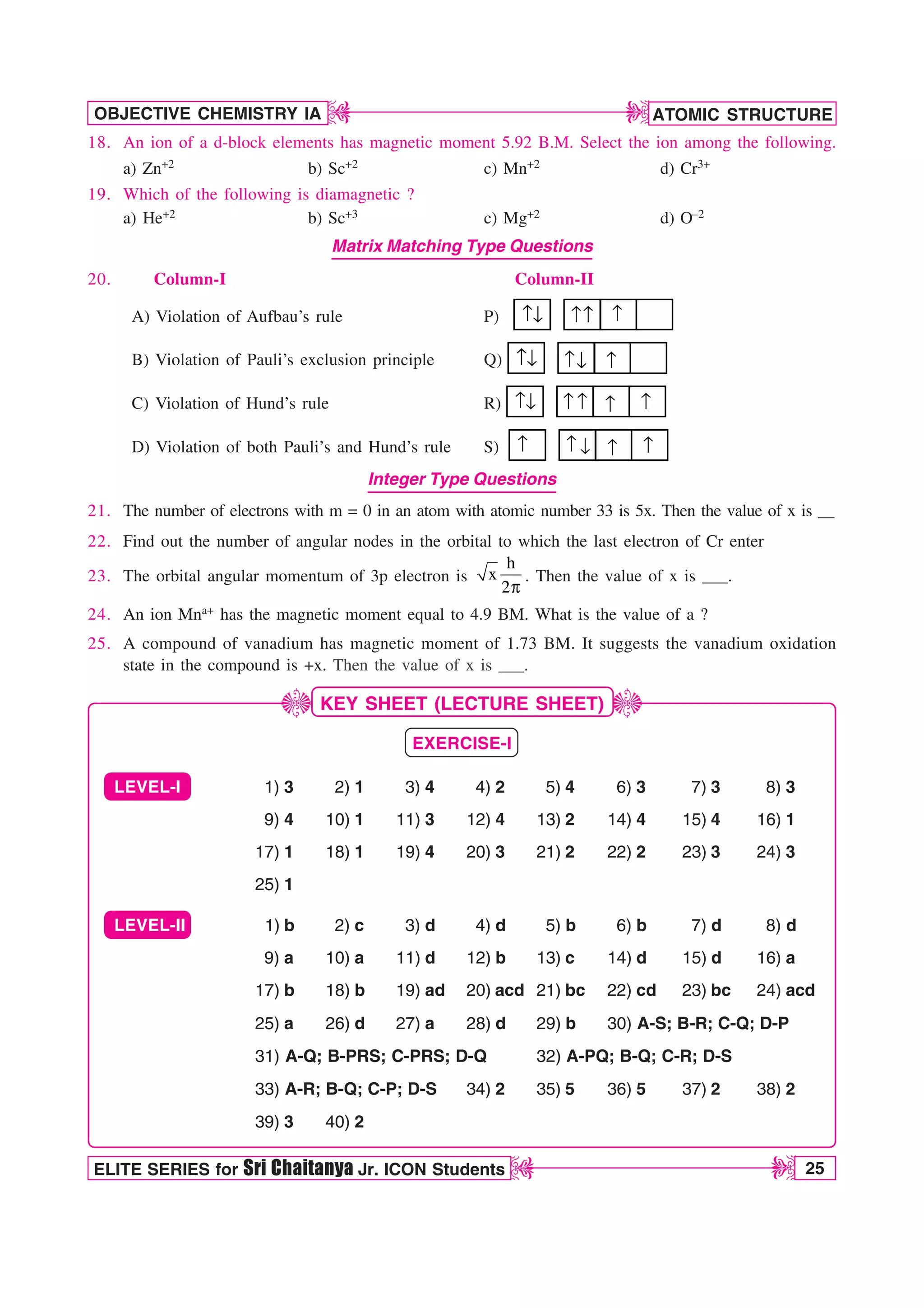 ATOMIC STRUCTURE
25
OBJECTIVE CHEMISTRY IA
ELITE SERIES for Sri Chaitanya Jr. ICON Students
D
D
D
D
12345678901234567890123456789012123456789012345678901234567
12345678901234567890123456789012123456789012345678901234567
12345678901234567890123456789012123456789012345678901234567
12345678901234567890123456789012123456789012345678901234567
12345678901234567890123456789012123456789012345678901234567
12345678901234567890123456789012123456789012345678901234567
18. An ion of a d-block elements has magnetic moment 5.92 B.M. Select the ion among the following.
a) Zn+2 b) Sc+2 c) Mn+2 d) Cr3+
19. Which of the following is diamagnetic ?
a) He+2 b) Sc+3 c) Mg+2 d) O–2
Matrix Matching Type Questions
20. Column-I Column-II
A) Violation of Aufbau’s rule P) ↑↓ ↑
↑ ↑
B) Violation of Pauli’s exclusion principle Q) ↑↓ ↑ ↑
↓
C) Violation of Hund’s rule R) ↑↓ ↑
↑ ↑ ↑
D) Violation of both Pauli’s and Hund’s rule S) ↑ ↓
↑ ↑ ↑
Integer Type Questions
21. The number of electrons with m = 0 in an atom with atomic number 33 is 5x. Then the value of x is __
22. Find out the number of angular nodes in the orbital to which the last electron of Cr enter
23. The orbital angular momentum of 3p electron is
h
x
2Q
. Then the value of x is ___.
24. An ion Mna+ has the magnetic moment equal to 4.9 BM. What is the value of a ?
25. A compound of vanadium has magnetic moment of 1.73 BM. It suggests the vanadium oxidation
state in the compound is +x. Then the value of x is ___.
KEY SHEET (LECTURE SHEET)
EXERCISE-I
LEVEL-I 1) 3 2) 1 3) 4 4) 2 5) 4 6) 3 7) 3 8) 3
9) 4 10) 1 11) 3 12) 4 13) 2 14) 4 15) 4 16) 1
17) 1 18) 1 19) 4 20) 3 21) 2 22) 2 23) 3 24) 3
25) 1
LEVEL-II 1) b 2) c 3) d 4) d 5) b 6) b 7) d 8) d
9) a 10) a 11) d 12) b 13) c 14) d 15) d 16) a
17) b 18) b 19) ad 20) acd 21) bc 22) cd 23) bc 24) acd
25) a 26) d 27) a 28) d 29) b 30) A-S; B-R; C-Q; D-P
31) A-Q; B-PRS; C-PRS; D-Q 32) A-PQ; B-Q; C-R; D-S
33) A-R; B-Q; C-P; D-S 34) 2 35) 5 36) 5 37) 2 38) 2
39) 3 40) 2
J
J
 