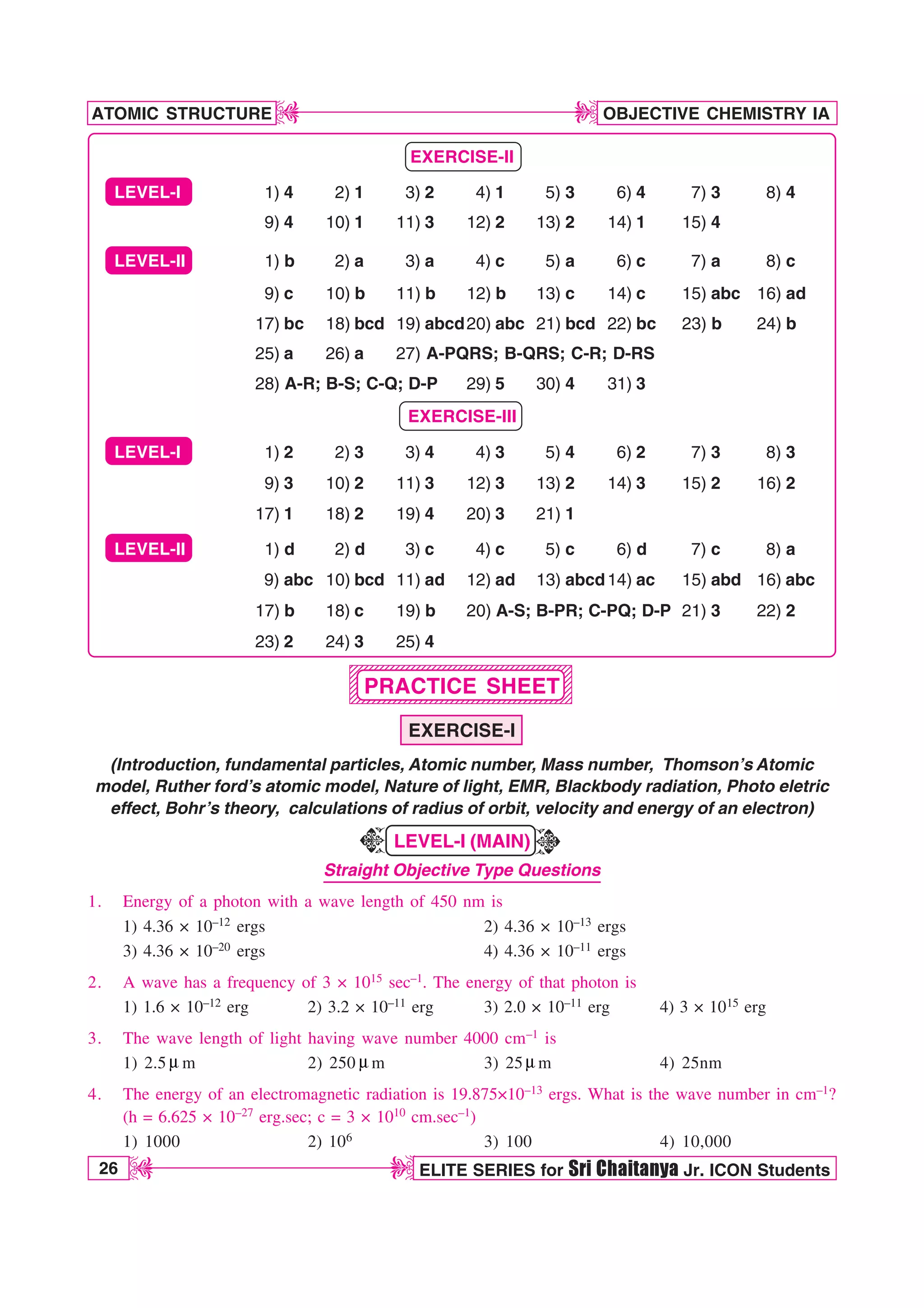 26 ELITE SERIES for Sri Chaitanya Jr. ICON Students
OBJECTIVE CHEMISTRY IA
ATOMIC STRUCTURE
D
D
D
D
1234567890123456789012345678901212345678901
1234567890123456789012345678901212345678901
1234567890123456789012345678901212345678901
1234567890123456789012345678901212345678901
1234567890123456789012345678901212345678901
1234567890123456789012345678901212345678901
1234567890123456789012345678901212345678901
1234567890123456789012345678901212345678901
1234567890123456789012345678901212345678901
EXERCISE-II
LEVEL-I 1) 4 2) 1 3) 2 4) 1 5) 3 6) 4 7) 3 8) 4
9) 4 10) 1 11) 3 12) 2 13) 2 14) 1 15) 4
LEVEL-II 1) b 2) a 3) a 4) c 5) a 6) c 7) a 8) c
9) c 10) b 11) b 12) b 13) c 14) c 15) abc 16) ad
17) bc 18) bcd 19) abcd20) abc 21) bcd 22) bc 23) b 24) b
25) a 26) a 27) A-PQRS; B-QRS; C-R; D-RS
28) A-R; B-S; C-Q; D-P 29) 5 30) 4 31) 3
EXERCISE-III
LEVEL-I 1) 2 2) 3 3) 4 4) 3 5) 4 6) 2 7) 3 8) 3
9) 3 10) 2 11) 3 12) 3 13) 2 14) 3 15) 2 16) 2
17) 1 18) 2 19) 4 20) 3 21) 1
LEVEL-II 1) d 2) d 3) c 4) c 5) c 6) d 7) c 8) a
9) abc 10) bcd 11) ad 12) ad 13) abcd14) ac 15) abd 16) abc
17) b 18) c 19) b 20) A-S; B-PR; C-PQ; D-P 21) 3 22) 2
23) 2 24) 3 25) 4
PRACTICE SHEET
EXERCISE-I
(Introduction, fundamental particles, Atomic number, Mass number, Thomson’s Atomic
model, Ruther ford’s atomic model, Nature of light, EMR, Blackbody radiation, Photo eletric
effect, Bohr’s theory, calculations of radius of orbit, velocity and energy of an electron)
LEVEL-I (MAIN)
Straight Objective Type Questions
1. Energy of a photon with a wave length of 450 nm is
1) 4.36 × 10–12 ergs 2) 4.36 × 10–13 ergs
3) 4.36 × 10–20 ergs 4) 4.36 × 10–11 ergs
2. A wave has a frequency of 3 × 1015 sec–1. The energy of that photon is
1) 1.6 × 10–12 erg 2) 3.2 × 10–11 erg 3) 2.0 × 10–11 erg 4) 3 × 1015 erg
3. The wave length of light having wave number 4000 cm–1 is
1) 2.5 N m 2) 250 Nm 3) 25 Nm 4) 25nm
4. The energy of an electromagnetic radiation is 19.875×10–13 ergs. What is the wave number in cm–1?
(h = 6.625 × 10–27 erg.sec; c = 3 × 1010 cm.sec–1)
1) 1000 2) 106 3) 100 4) 10,000
K
K
 