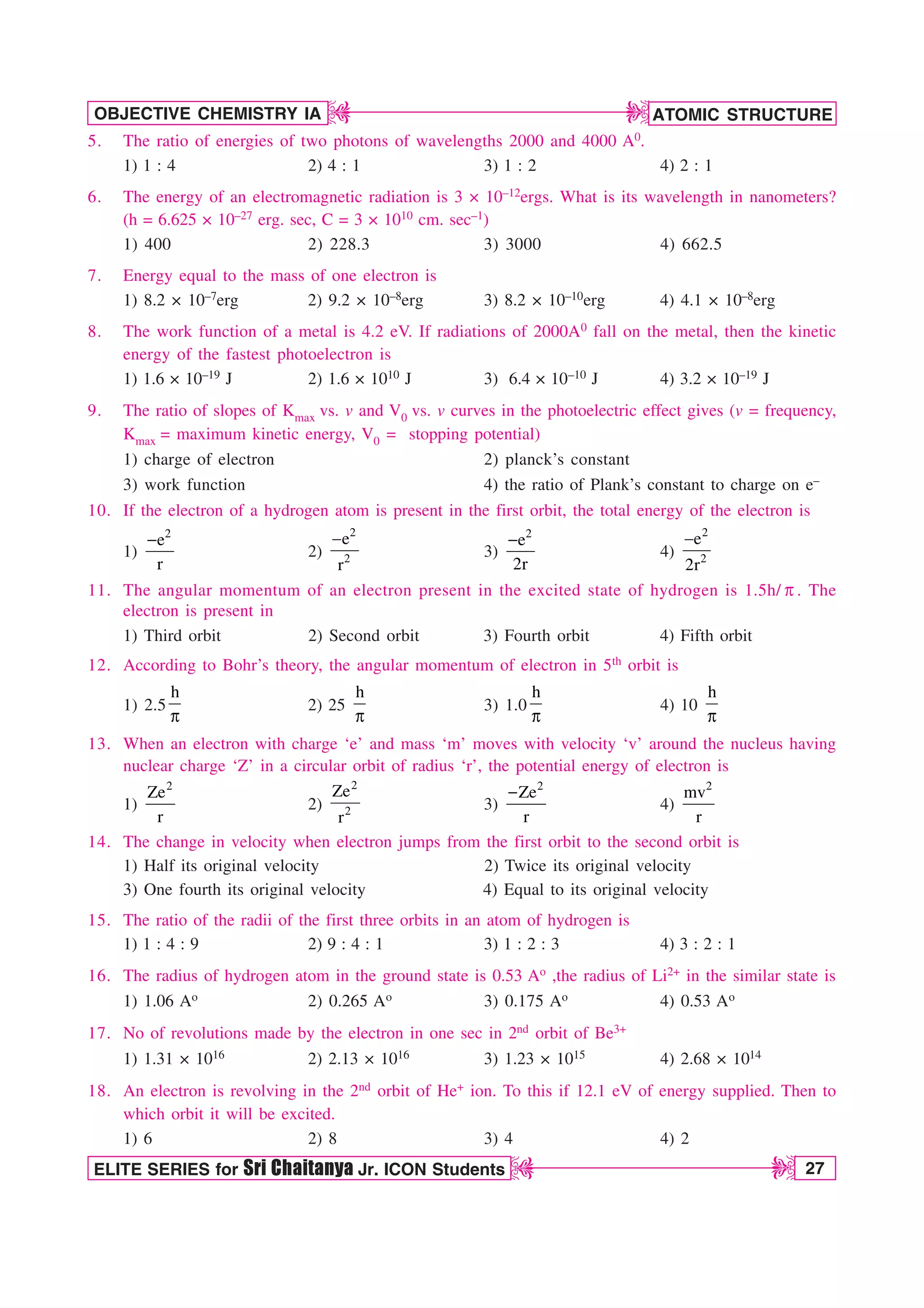 ATOMIC STRUCTURE
27
OBJECTIVE CHEMISTRY IA
ELITE SERIES for Sri Chaitanya Jr. ICON Students
D
D
D
D
5. The ratio of energies of two photons of wavelengths 2000 and 4000 A0.
1) 1 : 4 2) 4 : 1 3) 1 : 2 4) 2 : 1
6. The energy of an electromagnetic radiation is 3 × 10–12ergs. What is its wavelength in nanometers?
(h = 6.625 × 10–27 erg. sec, C = 3 × 1010 cm. sec–1)
1) 400 2) 228.3 3) 3000 4) 662.5
7. Energy equal to the mass of one electron is
1) 8.2 × 10–7erg 2) 9.2 × 10–8erg 3) 8.2 × 10–10erg 4) 4.1 × 10–8erg
8. The work function of a metal is 4.2 eV. If radiations of 2000A0 fall on the metal, then the kinetic
energy of the fastest photoelectron is
1) 1.6 × 10–19 J 2) 1.6 × 1010 J 3) 6.4 × 10–10 J 4) 3.2 × 10–19 J
9. The ratio of slopes of Kmax vs. v and V0 vs. v curves in the photoelectric effect gives (v = frequency,
Kmax = maximum kinetic energy, V0 = stopping potential)
1) charge of electron 2) planck’s constant
3) work function 4) the ratio of Plank’s constant to charge on e–
10. If the electron of a hydrogen atom is present in the first orbit, the total energy of the electron is
1)
2
e
r

2)
2
2
e
r

3)
2
e
2r

4)
2
2
e
2r

11. The angular momentum of an electron present in the excited state of hydrogen is 1.5h/ Q . The
electron is present in
1) Third orbit 2) Second orbit 3) Fourth orbit 4) Fifth orbit
12. According to Bohr’s theory, the angular momentum of electron in 5th orbit is
1) 2.5
h
Q
2) 25
h
Q
3) 1.0
h
Q
4) 10
h
Q
13. When an electron with charge ‘e’ and mass ‘m’ moves with velocity ‘v’ around the nucleus having
nuclear charge ‘Z’ in a circular orbit of radius ‘r’, the potential energy of electron is
1)
2
Ze
r
2)
2
2
Ze
r
3)
2
Ze
r

4)
2
mv
r
14. The change in velocity when electron jumps from the first orbit to the second orbit is
1) Half its original velocity 2) Twice its original velocity
3) One fourth its original velocity 4) Equal to its original velocity
15. The ratio of the radii of the first three orbits in an atom of hydrogen is
1) 1 : 4 : 9 2) 9 : 4 : 1 3) 1 : 2 : 3 4) 3 : 2 : 1
16. The radius of hydrogen atom in the ground state is 0.53 Ao ,the radius of Li2+ in the similar state is
1) 1.06 Ao 2) 0.265 Ao 3) 0.175 Ao 4) 0.53 Ao
17. No of revolutions made by the electron in one sec in 2nd orbit of Be3+
1) 1.31 × 1016 2) 2.13 × 1016 3) 1.23 × 1015 4) 2.68 × 1014
18. An electron is revolving in the 2nd orbit of He+ ion. To this if 12.1 eV of energy supplied. Then to
which orbit it will be excited.
1) 6 2) 8 3) 4 4) 2
 