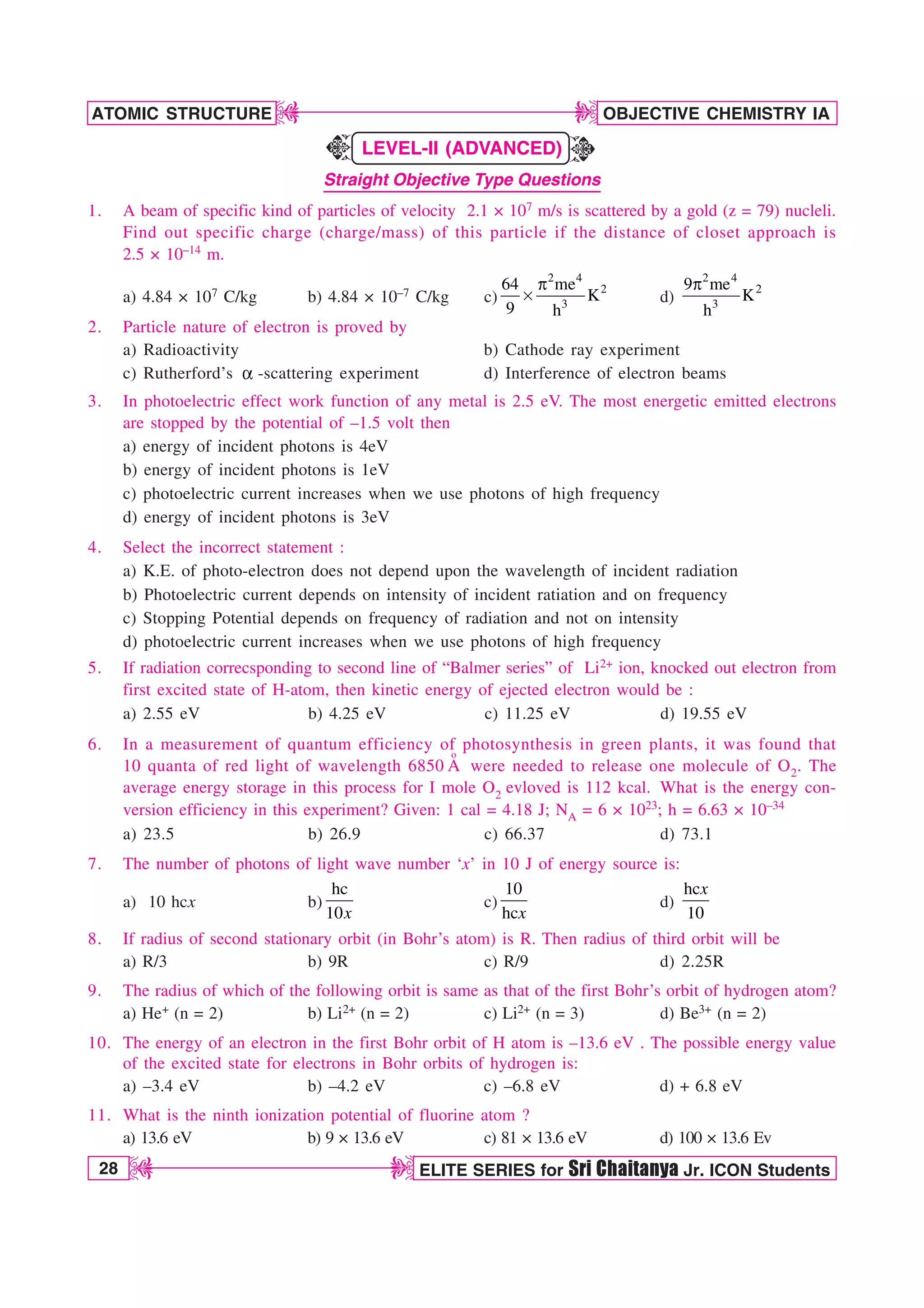 28 ELITE SERIES for Sri Chaitanya Jr. ICON Students
OBJECTIVE CHEMISTRY IA
ATOMIC STRUCTURE
D
D
D
D
LEVEL-II (ADVANCED)
Straight Objective Type Questions
1. A beam of specific kind of particles of velocity 2.1 × 107 m/s is scattered by a gold (z = 79) nucleli.
Find out specific charge (charge/mass) of this particle if the distance of closet approach is
2.5 × 10–14 m.
a) 4.84 × 107 C/kg b) 4.84 × 10–7 C/kg c)
2 4
2
3
64 me
K
9 h
Q
s d)
2 4
2
3
9 me
K
h
Q
2. Particle nature of electron is proved by
a) Radioactivity b) Cathode ray experiment
c) Rutherford’s B -scattering experiment d) Interference of electron beams
3. In photoelectric effect work function of any metal is 2.5 eV. The most energetic emitted electrons
are stopped by the potential of –1.5 volt then
a) energy of incident photons is 4eV
b) energy of incident photons is 1eV
c) photoelectric current increases when we use photons of high frequency
d) energy of incident photons is 3eV
4. Select the incorrect statement :
a) K.E. of photo-electron does not depend upon the wavelength of incident radiation
b) Photoelectric current depends on intensity of incident ratiation and on frequency
c) Stopping Potential depends on frequency of radiation and not on intensity
d) photoelectric current increases when we use photons of high frequency
5. If radiation correcsponding to second line of “Balmer series” of Li2+ ion, knocked out electron from
first excited state of H-atom, then kinetic energy of ejected electron would be :
a) 2.55 eV b) 4.25 eV c) 11.25 eV d) 19.55 eV
6. In a measurement of quantum efficiency of photosynthesis in green plants, it was found that
10 quanta of red light of wavelength 6850
o
A were needed to release one molecule of O2. The
average energy storage in this process for I mole O2 evloved is 112 kcal. What is the energy con-
version efficiency in this experiment? Given: 1 cal = 4.18 J; NA = 6 × 1023; h = 6.63 × 10–34
a) 23.5 b) 26.9 c) 66.37 d) 73.1
7. The number of photons of light wave number ‘x’ in 10 J of energy source is:
a) 10 hcx b)
hc
10x
c)
10
hcx
d)
hc
10
x
8. If radius of second stationary orbit (in Bohr’s atom) is R. Then radius of third orbit will be
a) R/3 b) 9R c) R/9 d) 2.25R
9. The radius of which of the following orbit is same as that of the first Bohr’s orbit of hydrogen atom?
a) He+ (n = 2) b) Li2+ (n = 2) c) Li2+ (n = 3) d) Be3+ (n = 2)
10. The energy of an electron in the first Bohr orbit of H atom is –13.6 eV . The possible energy value
of the excited state for electrons in Bohr orbits of hydrogen is:
a) –3.4 eV b) –4.2 eV c) –6.8 eV d) + 6.8 eV
11. What is the ninth ionization potential of fluorine atom ?
a) 13.6 eV b) 9 × 13.6 eV c) 81 × 13.6 eV d) 100 × 13.6 Ev
K
K
 