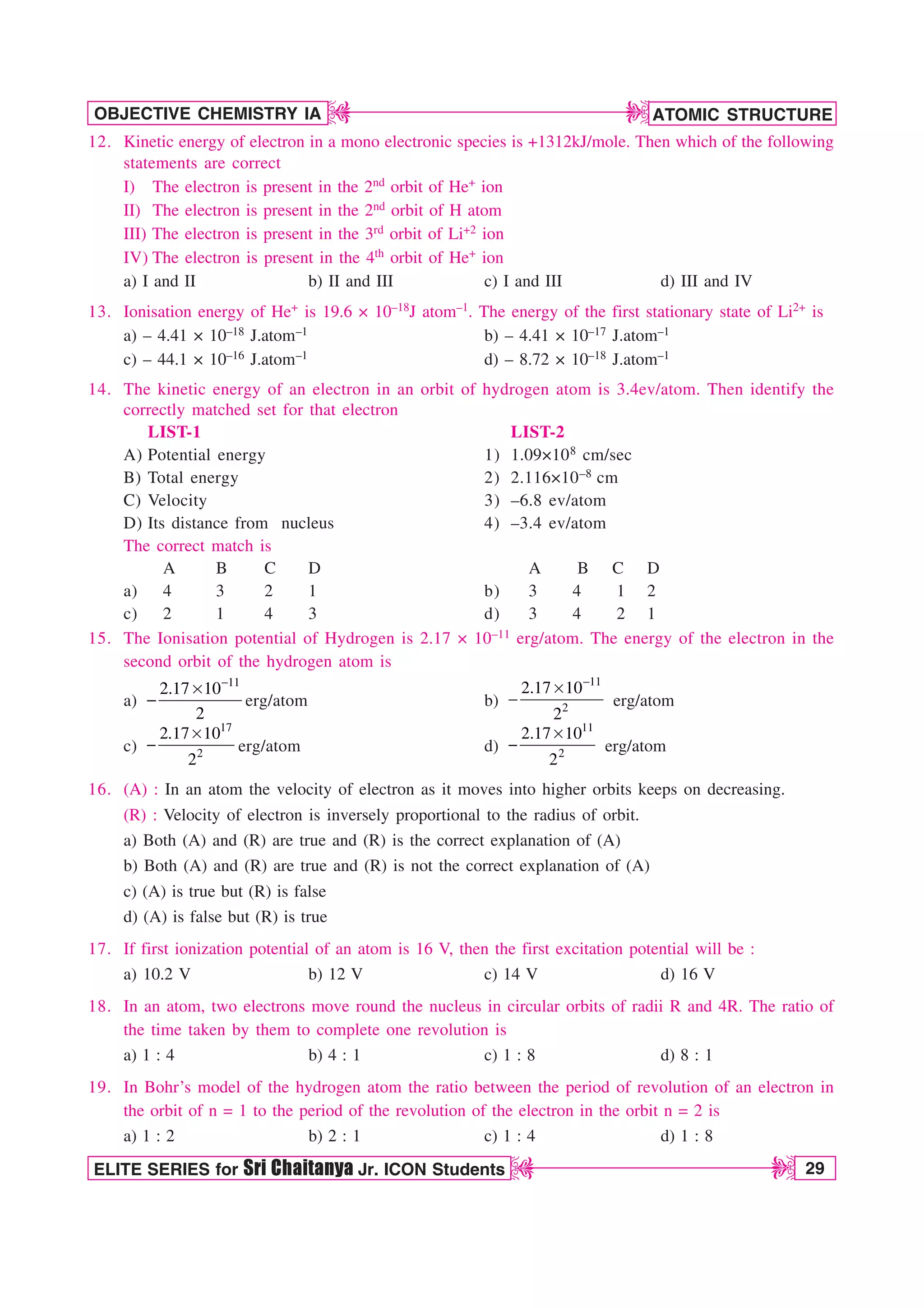ATOMIC STRUCTURE
29
OBJECTIVE CHEMISTRY IA
ELITE SERIES for Sri Chaitanya Jr. ICON Students
D
D
D
D
12. Kinetic energy of electron in a mono electronic species is +1312kJ/mole. Then which of the following
statements are correct
I) The electron is present in the 2nd orbit of He+ ion
II) The electron is present in the 2nd orbit of H atom
III) The electron is present in the 3rd orbit of Li+2 ion
IV) The electron is present in the 4th orbit of He+ ion
a) I and II b) II and III c) I and III d) III and IV
13. Ionisation energy of He+ is 19.6 × 10–18J atom–1. The energy of the first stationary state of Li2+ is
a) – 4.41 × 10–18 J.atom–1 b) – 4.41 × 10–17 J.atom–1
c) – 44.1 × 10–16 J.atom–1 d) – 8.72 × 10–18 J.atom–1
14. The kinetic energy of an electron in an orbit of hydrogen atom is 3.4ev/atom. Then identify the
correctly matched set for that electron
LIST-1 LIST-2
A) Potential energy 1) 1.09×108 cm/sec
B) Total energy 2) 2.116×10–8 cm
C) Velocity 3) –6.8 ev/atom
D) Its distance from nucleus 4) –3.4 ev/atom
The correct match is
A B C D A B C D
a) 4 3 2 1 b) 3 4 1 2
c) 2 1 4 3 d) 3 4 2 1
15. The Ionisation potential of Hydrogen is 2.17 × 10–11 erg/atom. The energy of the electron in the
second orbit of the hydrogen atom is
a)
11
2.17 10
2

s
 erg/atom b)
11
2
2.17 10
2

s
 erg/atom
c)
17
2
2.17 10
2
s
 erg/atom d)
11
2
2.17 10
2
s
 erg/atom
16. (A) : In an atom the velocity of electron as it moves into higher orbits keeps on decreasing.
(R) : Velocity of electron is inversely proportional to the radius of orbit.
a) Both (A) and (R) are true and (R) is the correct explanation of (A)
b) Both (A) and (R) are true and (R) is not the correct explanation of (A)
c) (A) is true but (R) is false
d) (A) is false but (R) is true
17. If first ionization potential of an atom is 16 V, then the first excitation potential will be :
a) 10.2 V b) 12 V c) 14 V d) 16 V
18. In an atom, two electrons move round the nucleus in circular orbits of radii R and 4R. The ratio of
the time taken by them to complete one revolution is
a) 1 : 4 b) 4 : 1 c) 1 : 8 d) 8 : 1
19. In Bohr’s model of the hydrogen atom the ratio between the period of revolution of an electron in
the orbit of n = 1 to the period of the revolution of the electron in the orbit n = 2 is
a) 1 : 2 b) 2 : 1 c) 1 : 4 d) 1 : 8
 
