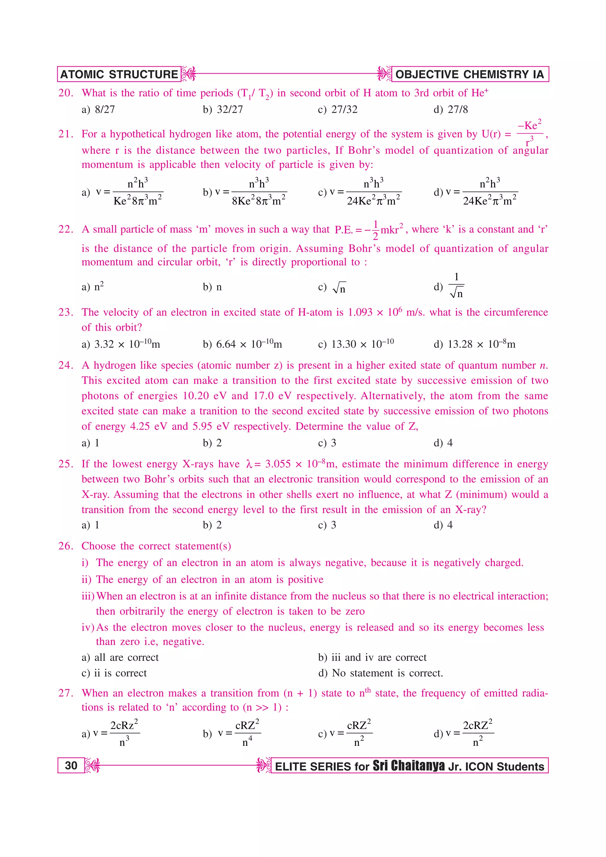 30 ELITE SERIES for Sri Chaitanya Jr. ICON Students
OBJECTIVE CHEMISTRY IA
ATOMIC STRUCTURE
D
D
D
D
20. What is the ratio of time periods (T1/ T2) in second orbit of H atom to 3rd orbit of He+
a) 8/27 b) 32/27 c) 27/32 d) 27/8
21. For a hypothetical hydrogen like atom, the potential energy of the system is given by U(r) =
2
3
Ke
r

,
where r is the distance between the two particles, If Bohr’s model of quantization of angular
momentum is applicable then velocity of particle is given by:
a)
2 3
2 3 2
n h
v
Ke 8 m

Q
b)
3 3
2 3 2
n h
v
8Ke 8 m

Q
c)
3 3
2 3 2
n h
v
24Ke m

Q
d)
2 3
2 3 2
n h
v
24Ke m

Q
22. A small particle of mass ‘m’ moves in such a way that 2
1
P.E. mkr
2
  , where ‘k’ is a constant and ‘r’
is the distance of the particle from origin. Assuming Bohr’s model of quantization of angular
momentum and circular orbit, ‘r’ is directly proportional to :
a) n2 b) n c) n d)
1
n
23. The velocity of an electron in excited state of H-atom is 1.093 × 106 m/s. what is the circumference
of this orbit?
a) 3.32 × 10–10m b) 6.64 × 10–10m c) 13.30 × 10–10 d) 13.28 × 10–8m
24. A hydrogen like species (atomic number z) is present in a higher exited state of quantum number n.
This excited atom can make a transition to the first excited state by successive emission of two
photons of energies 10.20 eV and 17.0 eV respectively. Alternatively, the atom from the same
excited state can make a tranition to the second excited state by successive emission of two photons
of energy 4.25 eV and 5.95 eV respectively. Determine the value of Z,
a) 1 b) 2 c) 3 d) 4
25. If the lowest energy X-rays have M = 3.055 × 10–8m, estimate the minimum difference in energy
between two Bohr’s orbits such that an electronic transition would correspond to the emission of an
X-ray. Assuming that the electrons in other shells exert no influence, at what Z (minimum) would a
transition from the second energy level to the first result in the emission of an X-ray?
a) 1 b) 2 c) 3 d) 4
26. Choose the correct statement(s)
i) The energy of an electron in an atom is always negative, because it is negatively charged.
ii) The energy of an electron in an atom is positive
iii)When an electron is at an infinite distance from the nucleus so that there is no electrical interaction;
then orbitrarily the energy of electron is taken to be zero
iv)As the electron moves closer to the nucleus, energy is released and so its energy becomes less
than zero i.e, negative.
a) all are correct b) iii and iv are correct
c) ii is correct d) No statement is correct.
27. When an electron makes a transition from (n + 1) state to nth state, the frequency of emitted radia-
tions is related to ‘n’ according to (n  1) :
a)
2
3
2cRz
v
n
 b)
2
4
cRZ
v
n
 c)
2
2
cRZ
v
n
 d)
2
2
2cRZ
v
n

 