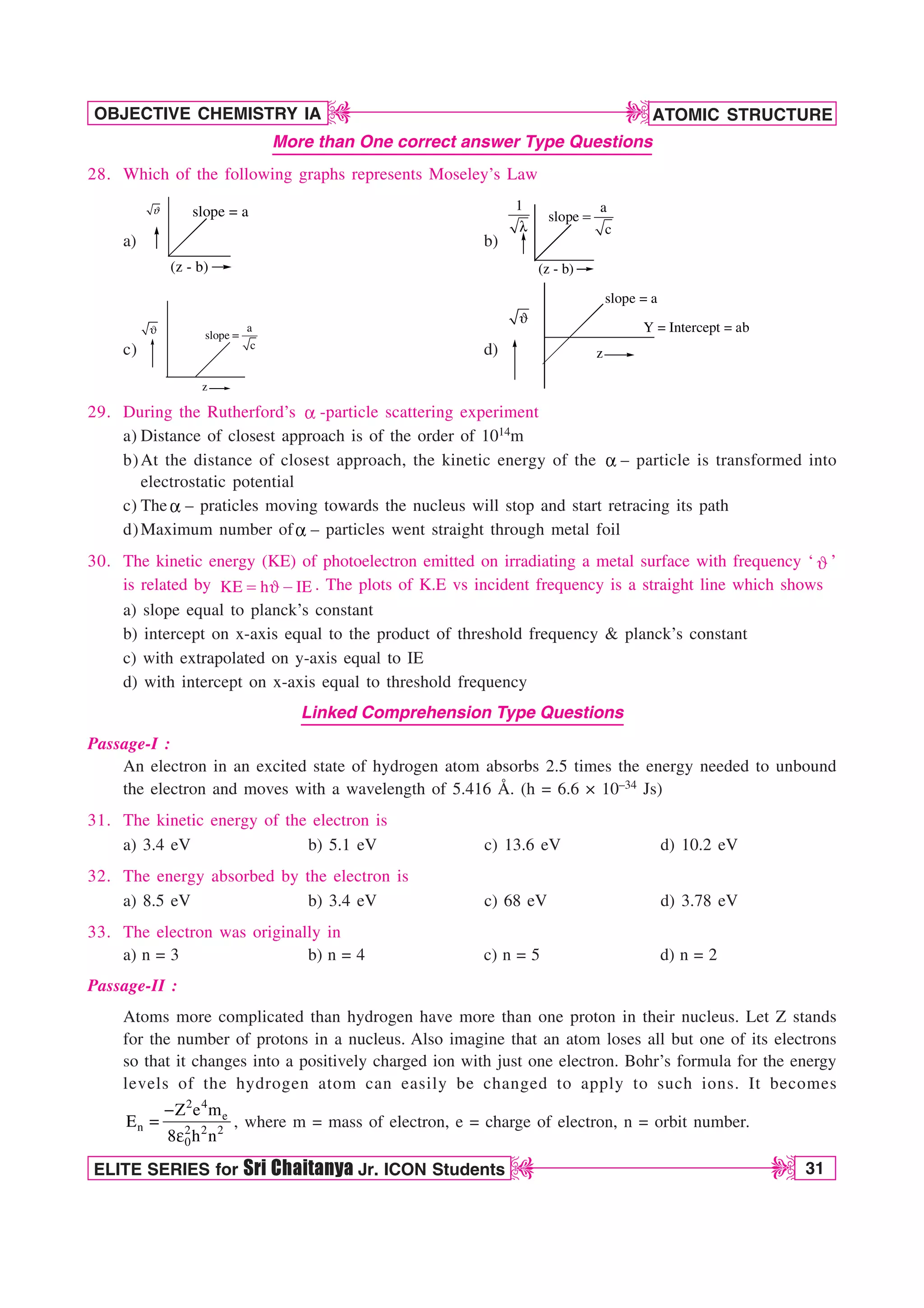 ATOMIC STRUCTURE
31
OBJECTIVE CHEMISTRY IA
ELITE SERIES for Sri Chaitanya Jr. ICON Students
D
D
D
D
More than One correct answer Type Questions
28. Which of the following graphs represents Moseley’s Law
a)
ϑ
(z - b)
slope = a
b)
(z - b)
1
M
a
slope
c

c)
z
+ a
slope
c

d) z
slope = a
Y = Intercept = ab
+
29. During the Rutherford’s B -particle scattering experiment
a) Distance of closest approach is of the order of 1014m
b)At the distance of closest approach, the kinetic energy of the B – particle is transformed into
electrostatic potential
c) The B – praticles moving towards the nucleus will stop and start retracing its path
d)Maximum number ofB – particles went straight through metal foil
30. The kinetic energy (KE) of photoelectron emitted on irradiating a metal surface with frequency ‘ + ’
is related by KE h IE
 +  . The plots of K.E vs incident frequency is a straight line which shows
a) slope equal to planck’s constant
b) intercept on x-axis equal to the product of threshold frequency  planck’s constant
c) with extrapolated on y-axis equal to IE
d) with intercept on x-axis equal to threshold frequency
Linked Comprehension Type Questions
Passage-I :
An electron in an excited state of hydrogen atom absorbs 2.5 times the energy needed to unbound
the electron and moves with a wavelength of 5.416 Å. (h = 6.6 × 10–34 Js)
31. The kinetic energy of the electron is
a) 3.4 eV b) 5.1 eV c) 13.6 eV d) 10.2 eV
32. The energy absorbed by the electron is
a) 8.5 eV b) 3.4 eV c) 68 eV d) 3.78 eV
33. The electron was originally in
a) n = 3 b) n = 4 c) n = 5 d) n = 2
Passage-II :
Atoms more complicated than hydrogen have more than one proton in their nucleus. Let Z stands
for the number of protons in a nucleus. Also imagine that an atom loses all but one of its electrons
so that it changes into a positively charged ion with just one electron. Bohr’s formula for the energy
levels of the hydrogen atom can easily be changed to apply to such ions. It becomes
2 4
e
n 2 2 2
0
Z e m
E
8 h n


F
, where m = mass of electron, e = charge of electron, n = orbit number.
 