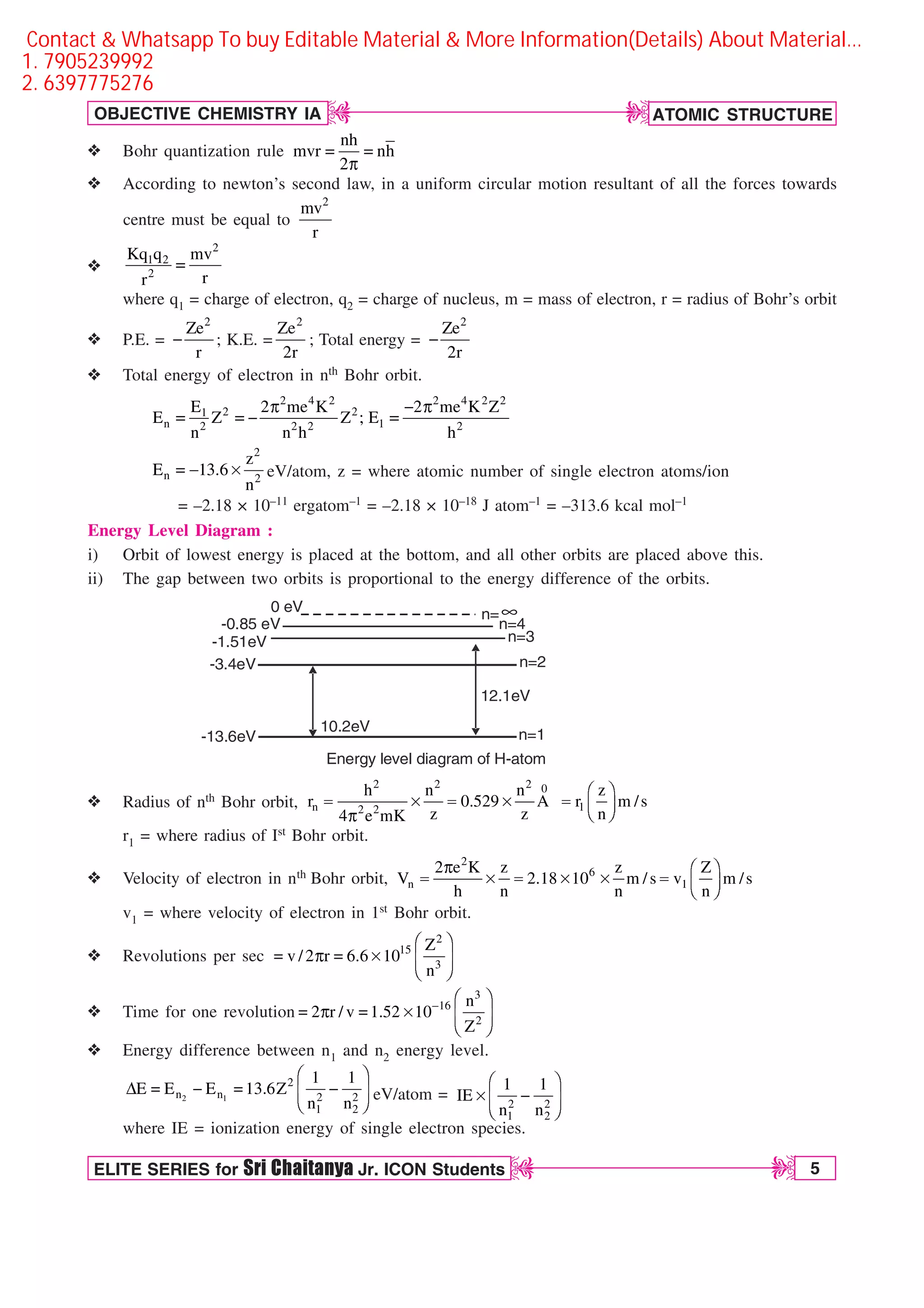 ATOMIC STRUCTURE
5
OBJECTIVE CHEMISTRY IA
ELITE SERIES for Sri Chaitanya Jr. ICON Students
D
D
D
D
v Bohr quantization rule  
Q
nh
mvr nh
2
v According to newton’s second law, in a uniform circular motion resultant of all the forces towards
centre must be equal to
2
mv
r
v
2
1 2
2
Kq q mv
r
r

where q1 = charge of electron, q2 = charge of nucleus, m = mass of electron, r = radius of Bohr’s orbit
v P.E. =
2
Ze
r
 ; K.E. =
2
Ze
2r
; Total energy =
2
Ze
2r

v Total energy of electron in nth Bohr orbit.
2 4 2 2 4 2 2
2 2
1
n 1
2 2 2 2
E 2 me K 2 me K Z
E Z Z ; E
n n h h
Q  Q
   
  s
2
n 2
z
E 13.6
n
eV/atom, z = where atomic number of single electron atoms/ion
= –2.18 × 10–11 ergatom–1 = –2.18 × 10–18 J atom–1 = –313.6 kcal mol–1
Energy Level Diagram :
i) Orbit of lowest energy is placed at the bottom, and all other orbits are placed above this.
ii) The gap between two orbits is proportional to the energy difference of the orbits.
-0.85 eV
-13.6eV
-3.4eV
-1.51eV
n=
n=4
n=3
n=2
n=1
10.2eV
12.1eV
Energy level diagram of H-atom
0 eV ∞
v Radius of nth Bohr orbit,
2 2 2 0
n 1
2 2
h n n z
r 0.529 A r m /s
z z n
4 e mK
¥ ´
 s  s  ¦ µ
§ ¶
Q
r1 = where radius of Ist Bohr orbit.
v Velocity of electron in nth Bohr orbit,
2
6
n 1
2 e K z z Z
V 2.18 10 m /s v m /s
h n n n
Q ¥ ´
 s  s s  ¦ µ
§ ¶
v1 = where velocity of electron in 1st Bohr orbit.
v Revolutions per sec
¥ ´
 Q  s ¦ µ
§ ¶
2
15
3
Z
v /2 r 6.6 10
n
v Time for one revolution
3
16
2
n
2 r / v 1.52 10
Z
 ¥ ´
 Q  s ¦ µ
§ ¶
v Energy difference between n1 and n2 energy level.
2 1
2
n n 2 2
1 2
1 1
E E E 13.6Z
n n
¥ ´
%    
¦ µ
§ ¶
eV/atom = 2 2
1 2
1 1
IE
n n
¥ ´
s 
¦ µ
§ ¶
where IE = ionization energy of single electron species.
Contact  Whatsapp To buy Editable Material  More Information(Details) About Material…
1. 7905239992
2. 6397775276
 