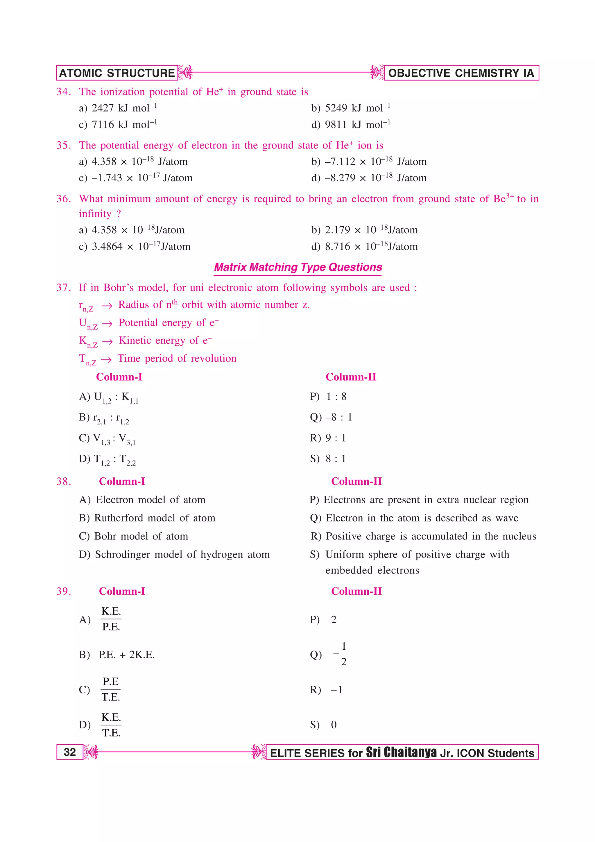 32 ELITE SERIES for Sri Chaitanya Jr. ICON Students
OBJECTIVE CHEMISTRY IA
ATOMIC STRUCTURE
D
D
D
D
34. The ionization potential of He+ in ground state is
a) 2427 kJ mol–1 b) 5249 kJ mol–1
c) 7116 kJ mol–1 d) 9811 kJ mol–1
35. The potential energy of electron in the ground state of He+ ion is
a) 4.358 × 10–18 J/atom b) –7.112 × 10–18 J/atom
c) –1.743 × 10–17 J/atom d) –8.279 × 10–18 J/atom
36. What minimum amount of energy is required to bring an electron from ground state of Be3+ to in
infinity ?
a) 4.358 × 10–18J/atom b) 2.179 × 10–18J/atom
c) 3.4864 × 10–17J/atom d) 8.716 × 10–18J/atom
Matrix Matching Type Questions
37. If in Bohr’s model, for uni electronic atom following symbols are used :
rn,Z m Radius of nth orbit with atomic number z.
Un,Z m Potential energy of e–
Kn,Z m Kinetic energy of e–
Tn,Z m Time period of revolution
Column-I Column-II
A) U1,2 : K1,1 P) 1 : 8
B) r2,1 : r1,2 Q) –8 : 1
C) V1,3 : V3,1 R) 9 : 1
D) T1,2 : T2,2 S) 8 : 1
38. Column-I Column-II
A) Electron model of atom P) Electrons are present in extra nuclear region
B) Rutherford model of atom Q) Electron in the atom is described as wave
C) Bohr model of atom R) Positive charge is accumulated in the nucleus
D) Schrodinger model of hydrogen atom S) Uniform sphere of positive charge with
embedded electrons
39. Column-I Column-II
A)
K.E.
P.E.
P) 2
B) P.E. + 2K.E. Q)
1
2

C)
P.E
T.E.
R) –1
D)
K.E.
T.E.
S) 0
 