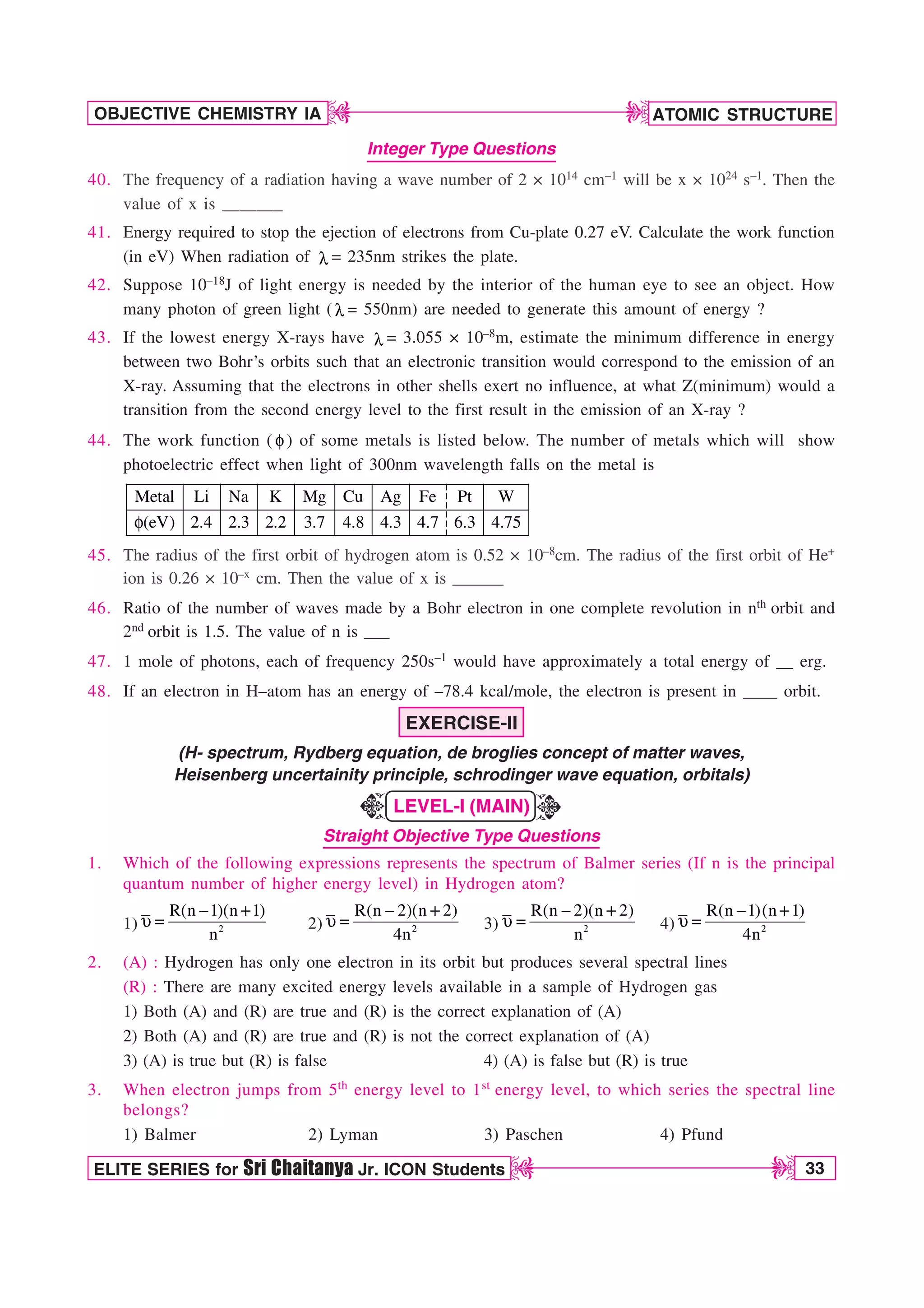 ATOMIC STRUCTURE
33
OBJECTIVE CHEMISTRY IA
ELITE SERIES for Sri Chaitanya Jr. ICON Students
D
D
D
D
Integer Type Questions
40. The frequency of a radiation having a wave number of 2 × 1014 cm–1 will be x × 1024 s–1. Then the
value of x is _______
41. Energy required to stop the ejection of electrons from Cu-plate 0.27 eV. Calculate the work function
(in eV) When radiation of M = 235nm strikes the plate.
42. Suppose 10–18J of light energy is needed by the interior of the human eye to see an object. How
many photon of green light ( M = 550nm) are needed to generate this amount of energy ?
43. If the lowest energy X-rays have M = 3.055 × 10–8m, estimate the minimum difference in energy
between two Bohr’s orbits such that an electronic transition would correspond to the emission of an
X-ray. Assuming that the electrons in other shells exert no influence, at what Z(minimum) would a
transition from the second energy level to the first result in the emission of an X-ray ?
44. The work function ( G ) of some metals is listed below. The number of metals which will show
photoelectric effect when light of 300nm wavelength falls on the metal is
Metal Li Na K Mg Cu Ag Fe Pt W
(eV) 2.4 2.3 2.2 3.7 4.8 4.3 4.7 6.3 4.75
G
45. The radius of the first orbit of hydrogen atom is 0.52 × 10–8cm. The radius of the first orbit of He+
ion is 0.26 × 10–x cm. Then the value of x is ______
46. Ratio of the number of waves made by a Bohr electron in one complete revolution in nth orbit and
2nd orbit is 1.5. The value of n is ___
47. 1 mole of photons, each of frequency 250s–1 would have approximately a total energy of __ erg.
48. If an electron in H–atom has an energy of –78.4 kcal/mole, the electron is present in ____ orbit.
EXERCISE-II
(H- spectrum, Rydberg equation, de broglies concept of matter waves,
Heisenberg uncertainity principle, schrodinger wave equation, orbitals)
LEVEL-I (MAIN)
Straight Objective Type Questions
1. Which of the following expressions represents the spectrum of Balmer series (If n is the principal
quantum number of higher energy level) in Hydrogen atom?
1) 2
R(n 1)(n 1)
n

V  2) 2
R(n 2)(n 2)
4n

V  3) 2
R(n 2)(n 2)
n

V  4) 2
R(n 1)(n 1)
4n

V 
2. (A) : Hydrogen has only one electron in its orbit but produces several spectral lines
(R) : There are many excited energy levels available in a sample of Hydrogen gas
1) Both (A) and (R) are true and (R) is the correct explanation of (A)
2) Both (A) and (R) are true and (R) is not the correct explanation of (A)
3) (A) is true but (R) is false 4) (A) is false but (R) is true
3. When electron jumps from 5th energy level to 1st energy level, to which series the spectral line
belongs?
1) Balmer 2) Lyman 3) Paschen 4) Pfund
K
K
 
