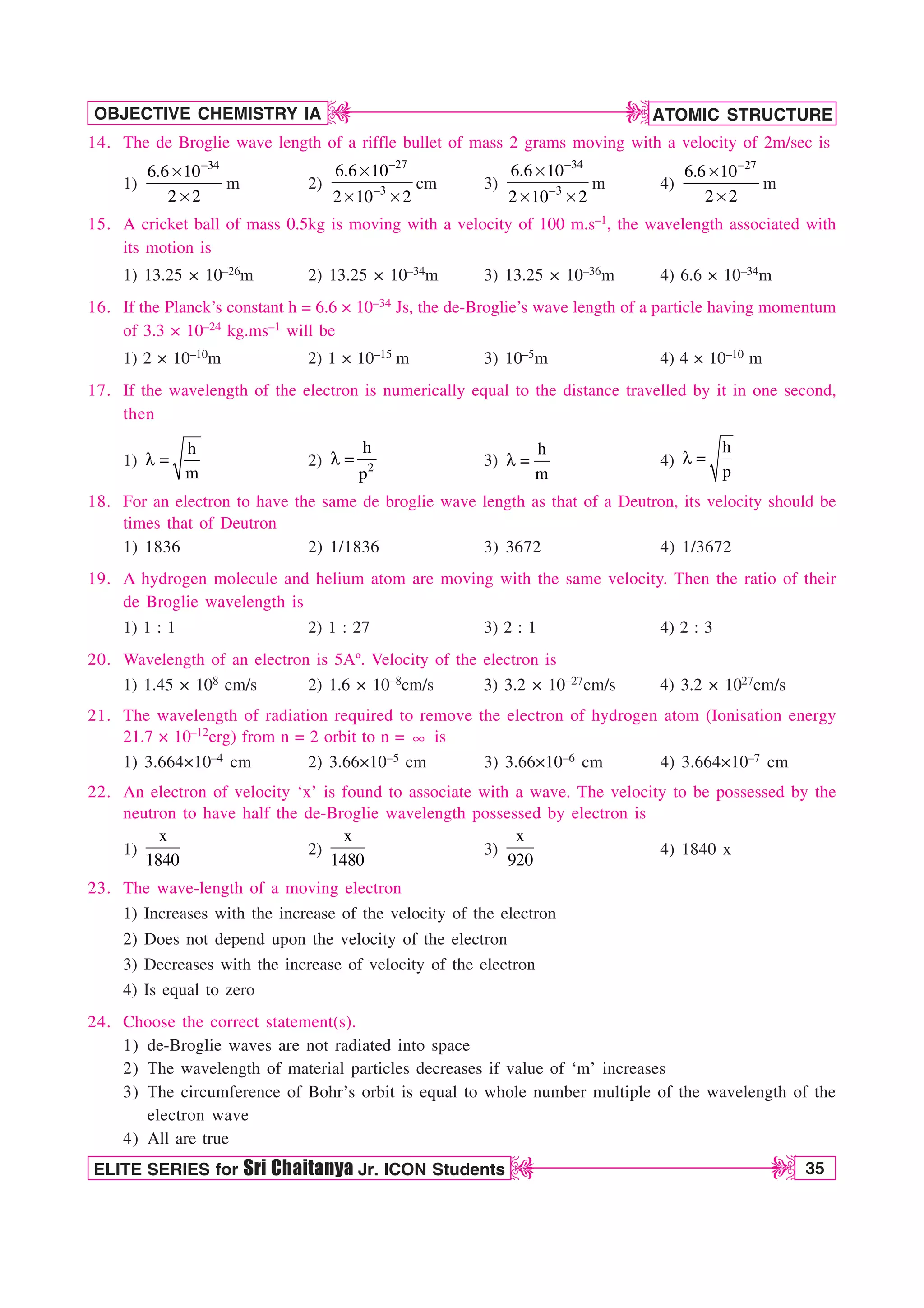 ATOMIC STRUCTURE
35
OBJECTIVE CHEMISTRY IA
ELITE SERIES for Sri Chaitanya Jr. ICON Students
D
D
D
D
14. The de Broglie wave length of a riffle bullet of mass 2 grams moving with a velocity of 2m/sec is
1)
34
6.6 10
2 2

s
s
m 2)
27
3
6.6 10
2 10 2


s
s s
cm 3)
34
3
6.6 10
2 10 2


s
s s
m 4)
27
6.6 10
2 2

s
s
m
15. A cricket ball of mass 0.5kg is moving with a velocity of 100 m.s–1, the wavelength associated with
its motion is
1) 13.25 × 10–26m 2) 13.25 × 10–34m 3) 13.25 × 10–36m 4) 6.6 × 10–34m
16. If the Planck’s constant h = 6.6 × 10–34 Js, the de-Broglie’s wave length of a particle having momentum
of 3.3 × 10–24 kg.ms–1 will be
1) 2 × 10–10m 2) 1 × 10–15 m 3) 10–5m 4) 4 × 10–10 m
17. If the wavelength of the electron is numerically equal to the distance travelled by it in one second,
then
1)
h
m
M  2) 2
h
p
M  3)
h
m
M  4)
h
p
M 
18. For an electron to have the same de broglie wave length as that of a Deutron, its velocity should be
times that of Deutron
1) 1836 2) 1/1836 3) 3672 4) 1/3672
19. A hydrogen molecule and helium atom are moving with the same velocity. Then the ratio of their
de Broglie wavelength is
1) 1 : 1 2) 1 : 27 3) 2 : 1 4) 2 : 3
20. Wavelength of an electron is 5Aº. Velocity of the electron is
1) 1.45 × 108 cm/s 2) 1.6 × 10–8cm/s 3) 3.2 × 10–27cm/s 4) 3.2 × 1027cm/s
21. The wavelength of radiation required to remove the electron of hydrogen atom (Ionisation energy
21.7 × 10–12erg) from n = 2 orbit to n = d is
1) 3.664×10–4 cm 2) 3.66×10–5 cm 3) 3.66×10–6 cm 4) 3.664×10–7 cm
22. An electron of velocity ‘x’ is found to associate with a wave. The velocity to be possessed by the
neutron to have half the de-Broglie wavelength possessed by electron is
1)
x
1840
2)
x
1480
3)
x
920
4) 1840 x
23. The wave-length of a moving electron
1) Increases with the increase of the velocity of the electron
2) Does not depend upon the velocity of the electron
3) Decreases with the increase of velocity of the electron
4) Is equal to zero
24. Choose the correct statement(s).
1) de-Broglie waves are not radiated into space
2) The wavelength of material particles decreases if value of ‘m’ increases
3) The circumference of Bohr’s orbit is equal to whole number multiple of the wavelength of the
electron wave
4) All are true
 