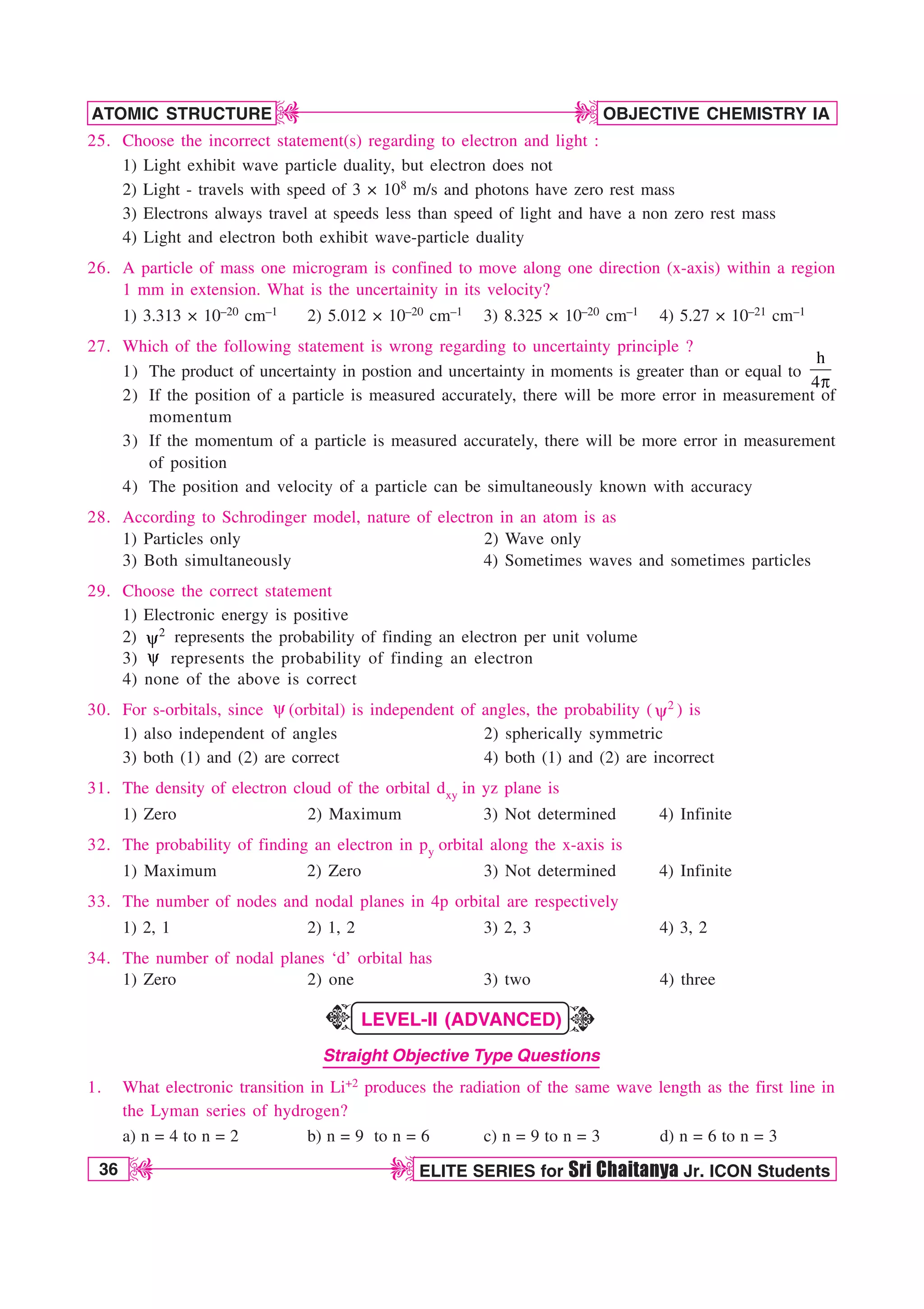 36 ELITE SERIES for Sri Chaitanya Jr. ICON Students
OBJECTIVE CHEMISTRY IA
ATOMIC STRUCTURE
D
D
D
D
25. Choose the incorrect statement(s) regarding to electron and light :
1) Light exhibit wave particle duality, but electron does not
2) Light - travels with speed of 3 × 108 m/s and photons have zero rest mass
3) Electrons always travel at speeds less than speed of light and have a non zero rest mass
4) Light and electron both exhibit wave-particle duality
26. A particle of mass one microgram is confined to move along one direction (x-axis) within a region
1 mm in extension. What is the uncertainity in its velocity?
1) 3.313 × 10–20 cm–1 2) 5.012 × 10–20 cm–1 3) 8.325 × 10–20 cm–1 4) 5.27 × 10–21 cm–1
27. Which of the following statement is wrong regarding to uncertainty principle ?
1) The product of uncertainty in postion and uncertainty in moments is greater than or equal to
h
4Q
2) If the position of a particle is measured accurately, there will be more error in measurement of
momentum
3) If the momentum of a particle is measured accurately, there will be more error in measurement
of position
4) The position and velocity of a particle can be simultaneously known with accuracy
28. According to Schrodinger model, nature of electron in an atom is as
1) Particles only 2) Wave only
3) Both simultaneously 4) Sometimes waves and sometimes particles
29. Choose the correct statement
1) Electronic energy is positive
2) 2
Z represents the probability of finding an electron per unit volume
3) Z represents the probability of finding an electron
4) none of the above is correct
30. For s-orbitals, since Z(orbital) is independent of angles, the probability ( 2
Z ) is
1) also independent of angles 2) spherically symmetric
3) both (1) and (2) are correct 4) both (1) and (2) are incorrect
31. The density of electron cloud of the orbital dxy in yz plane is
1) Zero 2) Maximum 3) Not determined 4) Infinite
32. The probability of finding an electron in py orbital along the x-axis is
1) Maximum 2) Zero 3) Not determined 4) Infinite
33. The number of nodes and nodal planes in 4p orbital are respectively
1) 2, 1 2) 1, 2 3) 2, 3 4) 3, 2
34. The number of nodal planes ‘d’ orbital has
1) Zero 2) one 3) two 4) three
LEVEL-II (ADVANCED)
Straight Objective Type Questions
1. What electronic transition in Li+2 produces the radiation of the same wave length as the first line in
the Lyman series of hydrogen?
a) n = 4 to n = 2 b) n = 9 to n = 6 c) n = 9 to n = 3 d) n = 6 to n = 3
K
K
 
