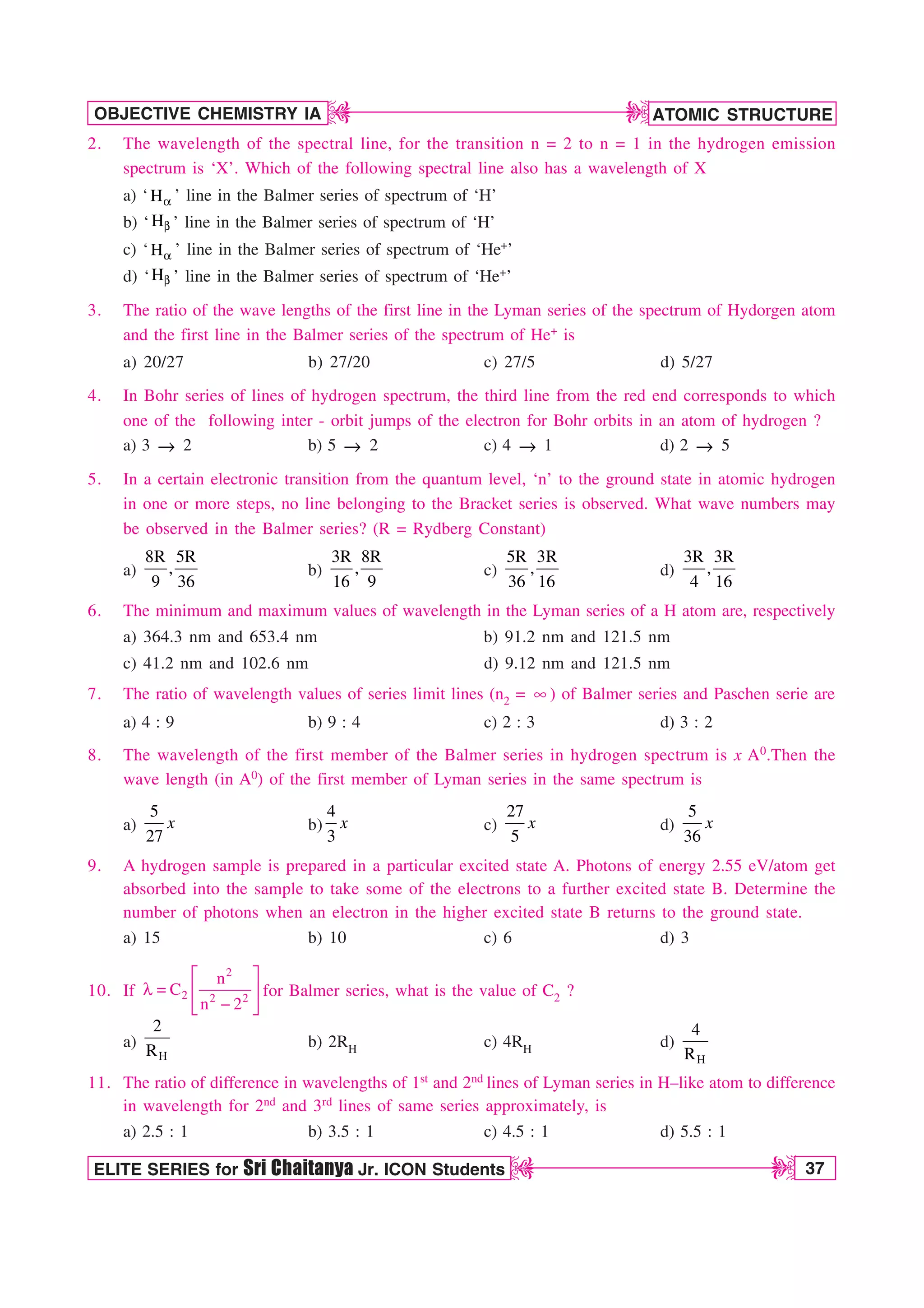 ATOMIC STRUCTURE
37
OBJECTIVE CHEMISTRY IA
ELITE SERIES for Sri Chaitanya Jr. ICON Students
D
D
D
D
2. The wavelength of the spectral line, for the transition n = 2 to n = 1 in the hydrogen emission
spectrum is ‘X’. Which of the following spectral line also has a wavelength of X
a) ‘ B
H ’ line in the Balmer series of spectrum of ‘H’
b) ‘ C
H ’ line in the Balmer series of spectrum of ‘H’
c) ‘ B
H ’ line in the Balmer series of spectrum of ‘He+’
d) ‘ C
H ’ line in the Balmer series of spectrum of ‘He+’
3. The ratio of the wave lengths of the first line in the Lyman series of the spectrum of Hydorgen atom
and the first line in the Balmer series of the spectrum of He+ is
a) 20/27 b) 27/20 c) 27/5 d) 5/27
4. In Bohr series of lines of hydrogen spectrum, the third line from the red end corresponds to which
one of the following inter - orbit jumps of the electron for Bohr orbits in an atom of hydrogen ?
a) 3 m 2 b) 5 m 2 c) 4 m 1 d) 2 m 5
5. In a certain electronic transition from the quantum level, ‘n’ to the ground state in atomic hydrogen
in one or more steps, no line belonging to the Bracket series is observed. What wave numbers may
be observed in the Balmer series? (R = Rydberg Constant)
a)
8R 5R
,
9 36
b)
3R 8R
,
16 9
c)
5R 3R
,
36 16
d)
3R 3R
,
4 16
6. The minimum and maximum values of wavelength in the Lyman series of a H atom are, respectively
a) 364.3 nm and 653.4 nm b) 91.2 nm and 121.5 nm
c) 41.2 nm and 102.6 nm d) 9.12 nm and 121.5 nm
7. The ratio of wavelength values of series limit lines (n2 = d) of Balmer series and Paschen serie are
a) 4 : 9 b) 9 : 4 c) 2 : 3 d) 3 : 2
8. The wavelength of the first member of the Balmer series in hydrogen spectrum is x A0.Then the
wave length (in A0) of the first member of Lyman series in the same spectrum is
a)
5
27
x b)
4
3
x c)
27
5
x d)
5
36
x
9. A hydrogen sample is prepared in a particular excited state A. Photons of energy 2.55 eV/atom get
absorbed into the sample to take some of the electrons to a further excited state B. Determine the
number of photons when an electron in the higher excited state B returns to the ground state.
a) 15 b) 10 c) 6 d) 3
10. If
2
2 2 2
n
C
n 2
¨ ·
M  © ¸

ª ¹
for Balmer series, what is the value of C2 ?
a)
H
2
R
b) 2RH c) 4RH d)
H
4
R
11. The ratio of difference in wavelengths of 1st and 2nd lines of Lyman series in H–like atom to difference
in wavelength for 2nd and 3rd lines of same series approximately, is
a) 2.5 : 1 b) 3.5 : 1 c) 4.5 : 1 d) 5.5 : 1
 