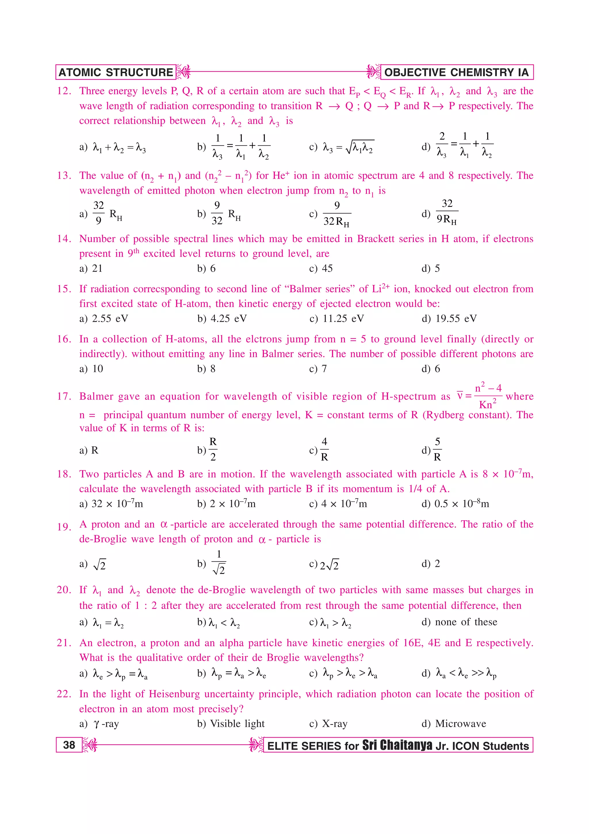 38 ELITE SERIES for Sri Chaitanya Jr. ICON Students
OBJECTIVE CHEMISTRY IA
ATOMIC STRUCTURE
D
D
D
D
12. Three energy levels P, Q, R of a certain atom are such that EP  EQ  ER. If 1
M , 2
M and 3
M are the
wave length of radiation corresponding to transition R → Q ; Q → P and R→ P respectively. The
correct relationship between 1
M , 2
M and 3
M is
a) 1 2 3
M M  M b)
3 1 2
1 1 1

M M M
c) 3 1 2
M  M M d)
3 1 2
2 1 1

M M M
13. The value of (n2 + n1) and (n2
2 – n1
2) for He+ ion in atomic spectrum are 4 and 8 respectively. The
wavelength of emitted photon when electron jump from n2 to n1 is
a)
32
9
RH b)
9
32
RH c)
H
9
32R
d)
H
32
9R
14. Number of possible spectral lines which may be emitted in Brackett series in H atom, if electrons
present in 9th excited level returns to ground level, are
a) 21 b) 6 c) 45 d) 5
15. If radiation correcsponding to second line of “Balmer series” of Li2+ ion, knocked out electron from
first excited state of H-atom, then kinetic energy of ejected electron would be:
a) 2.55 eV b) 4.25 eV c) 11.25 eV d) 19.55 eV
16. In a collection of H-atoms, all the elctrons jump from n = 5 to ground level finally (directly or
indirectly). without emitting any line in Balmer series. The number of possible different photons are
a) 10 b) 8 c) 7 d) 6
17. Balmer gave an equation for wavelength of visible region of H-spectrum as
2
2
n 4
Kn

O  where
n = principal quantum number of energy level, K = constant terms of R (Rydberg constant). The
value of K in terms of R is:
a) R b)
R
2
c)
4
R
d)
5
R
18. Two particles A and B are in motion. If the wavelength associated with particle A is 8 × 10–7m,
calculate the wavelength associated with particle B if its momentum is 1/4 of A.
a) 32 × 10–7m b) 2 × 10–7m c) 4 × 10–7m d) 0.5 × 10–8m
19. A proton and an B -particle are accelerated through the same potential difference. The ratio of the
de-Broglie wave length of proton and B - particle is
a) 2 b)
1
2
c) 2 2 d) 2
20. If 1
M and 2
M denote the de-Broglie wavelength of two particles with same masses but charges in
the ratio of 1 : 2 after they are accelerated from rest through the same potential difference, then
a) 1 2
M  M b) 1 2
M  M c) 1 2
M  M d) none of these
21. An electron, a proton and an alpha particle have kinetic energies of 16E, 4E and E respectively.
What is the qualitative order of their de Broglie wavelengths?
a) e p a
M  M  M b) p a e
M  M  M c) p e a
M  M  M d) a e p
M  M  M
22. In the light of Heisenburg uncertainty principle, which radiation photon can locate the position of
electron in an atom most precisely?
a) H -ray b) Visible light c) X-ray d) Microwave
 