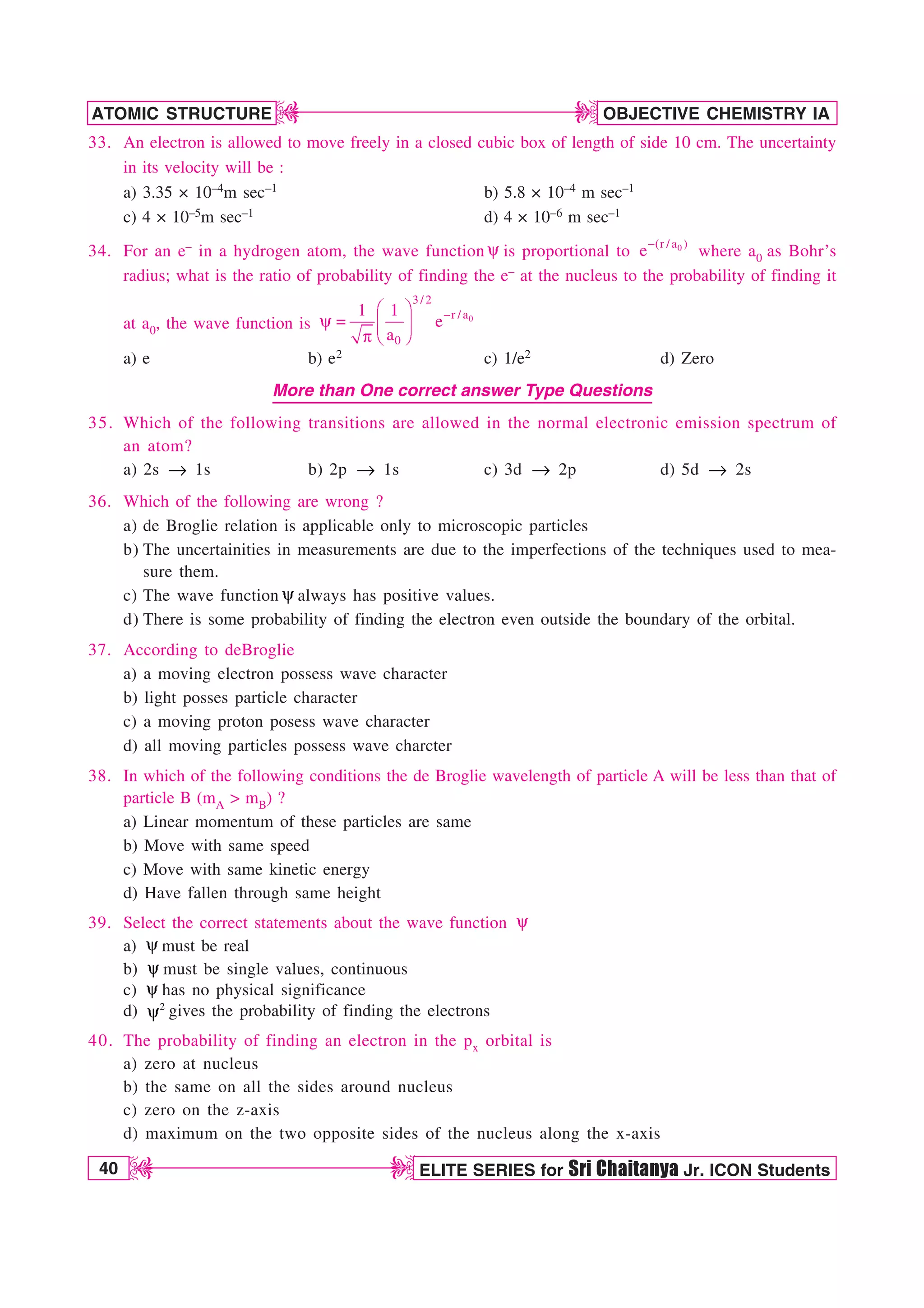 40 ELITE SERIES for Sri Chaitanya Jr. ICON Students
OBJECTIVE CHEMISTRY IA
ATOMIC STRUCTURE
D
D
D
D
33. An electron is allowed to move freely in a closed cubic box of length of side 10 cm. The uncertainty
in its velocity will be :
a) 3.35 × 10–4m sec–1 b) 5.8 × 10–4 m sec–1
c) 4 × 10–5m sec–1 d) 4 × 10–6 m sec–1
34. For an e– in a hydrogen atom, the wave function Z is proportional to 0
(r / a )
e
where a0 as Bohr’s
radius; what is the ratio of probability of finding the e– at the nucleus to the probability of finding it
at a0, the wave function is 0
3 / 2
r / a
0
1 1
e
a

¥ ´
Z 
¦ µ
§ ¶
Q
a) e b) e2 c) 1/e2 d) Zero
More than One correct answer Type Questions
35. Which of the following transitions are allowed in the normal electronic emission spectrum of
an atom?
a) 2s → 1s b) 2p → 1s c) 3d → 2p d) 5d → 2s
36. Which of the following are wrong ?
a) de Broglie relation is applicable only to microscopic particles
b) The uncertainities in measurements are due to the imperfections of the techniques used to mea-
sure them.
c) The wave function Zalways has positive values.
d) There is some probability of finding the electron even outside the boundary of the orbital.
37. According to deBroglie
a) a moving electron possess wave character
b) light posses particle character
c) a moving proton posess wave character
d) all moving particles possess wave charcter
38. In which of the following conditions the de Broglie wavelength of particle A will be less than that of
particle B (mA  mB) ?
a) Linear momentum of these particles are same
b) Move with same speed
c) Move with same kinetic energy
d) Have fallen through same height
39. Select the correct statements about the wave function Z
a) Zmust be real
b) Z must be single values, continuous
c) Z has no physical significance
d) 2
Z gives the probability of finding the electrons
40. The probability of finding an electron in the px orbital is
a) zero at nucleus
b) the same on all the sides around nucleus
c) zero on the z-axis
d) maximum on the two opposite sides of the nucleus along the x-axis
 