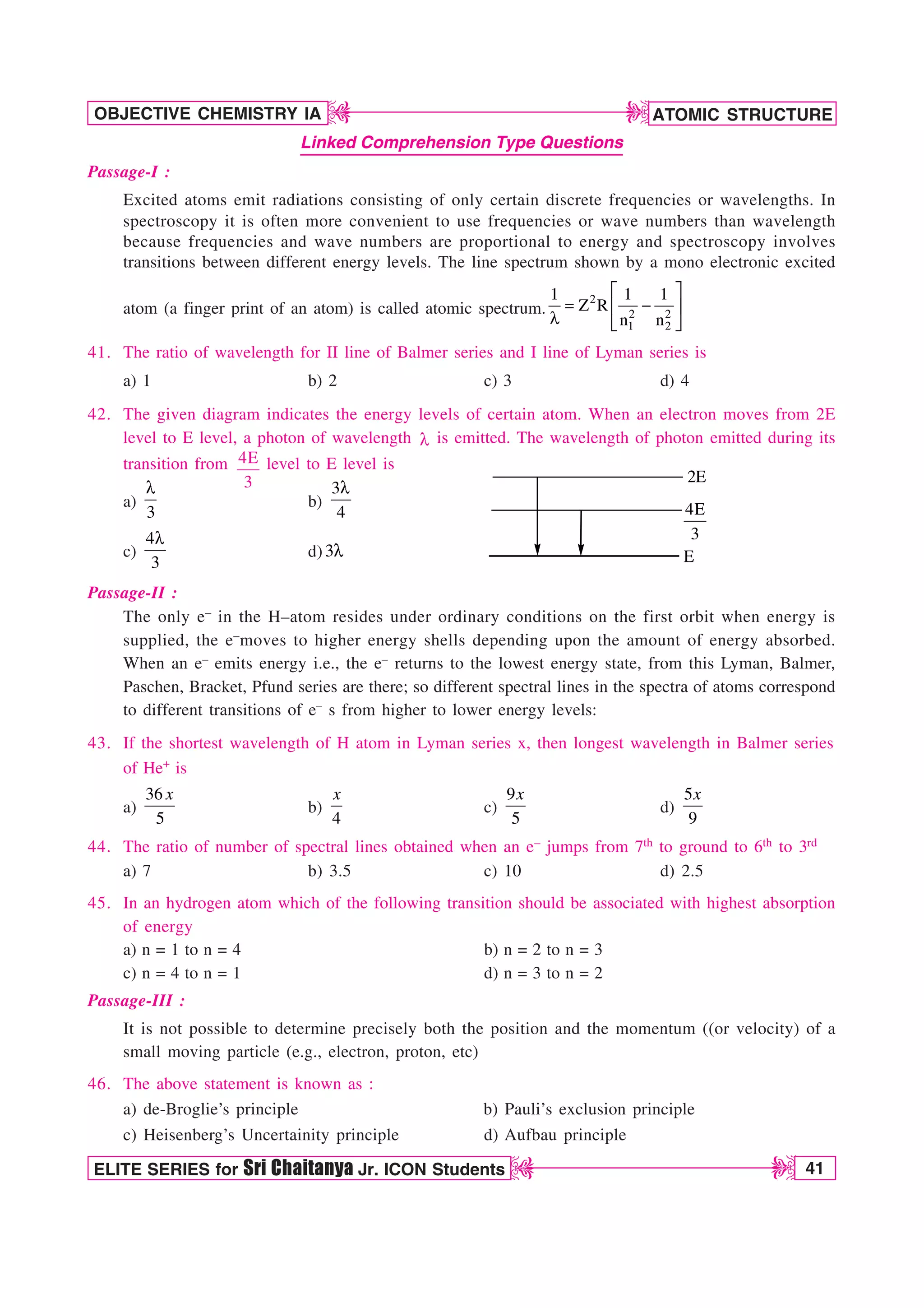 ATOMIC STRUCTURE
41
OBJECTIVE CHEMISTRY IA
ELITE SERIES for Sri Chaitanya Jr. ICON Students
D
D
D
D
Linked Comprehension Type Questions
Passage-I :
Excited atoms emit radiations consisting of only certain discrete frequencies or wavelengths. In
spectroscopy it is often more convenient to use frequencies or wave numbers than wavelength
because frequencies and wave numbers are proportional to energy and spectroscopy involves
transitions between different energy levels. The line spectrum shown by a mono electronic excited
atom (a finger print of an atom) is called atomic spectrum.
2
2 2
1 2
1 1 1
Z R
n n
¨ ·
 
© ¸
M ª ¹
41. The ratio of wavelength for II line of Balmer series and I line of Lyman series is
a) 1 b) 2 c) 3 d) 4
42. The given diagram indicates the energy levels of certain atom. When an electron moves from 2E
level to E level, a photon of wavelength M is emitted. The wavelength of photon emitted during its
transition from 4E
3
level to E level is
a)
3
M
b)
3
4
M
2E
E
4E
3
c)
4
3
M
d) 3M
Passage-II :
The only e– in the H–atom resides under ordinary conditions on the first orbit when energy is
supplied, the e–moves to higher energy shells depending upon the amount of energy absorbed.
When an e– emits energy i.e., the e– returns to the lowest energy state, from this Lyman, Balmer,
Paschen, Bracket, Pfund series are there; so different spectral lines in the spectra of atoms correspond
to different transitions of e– s from higher to lower energy levels:
43. If the shortest wavelength of H atom in Lyman series x, then longest wavelength in Balmer series
of He+ is
a)
36
5
x
b)
4
x
c)
9
5
x
d)
5
9
x
44. The ratio of number of spectral lines obtained when an e– jumps from 7th to ground to 6th to 3rd
a) 7 b) 3.5 c) 10 d) 2.5
45. In an hydrogen atom which of the following transition should be associated with highest absorption
of energy
a) n = 1 to n = 4 b) n = 2 to n = 3
c) n = 4 to n = 1 d) n = 3 to n = 2
Passage-III :
It is not possible to determine precisely both the position and the momentum ((or velocity) of a
small moving particle (e.g., electron, proton, etc)
46. The above statement is known as :
a) de-Broglie’s principle b) Pauli’s exclusion principle
c) Heisenberg’s Uncertainity principle d) Aufbau principle
 