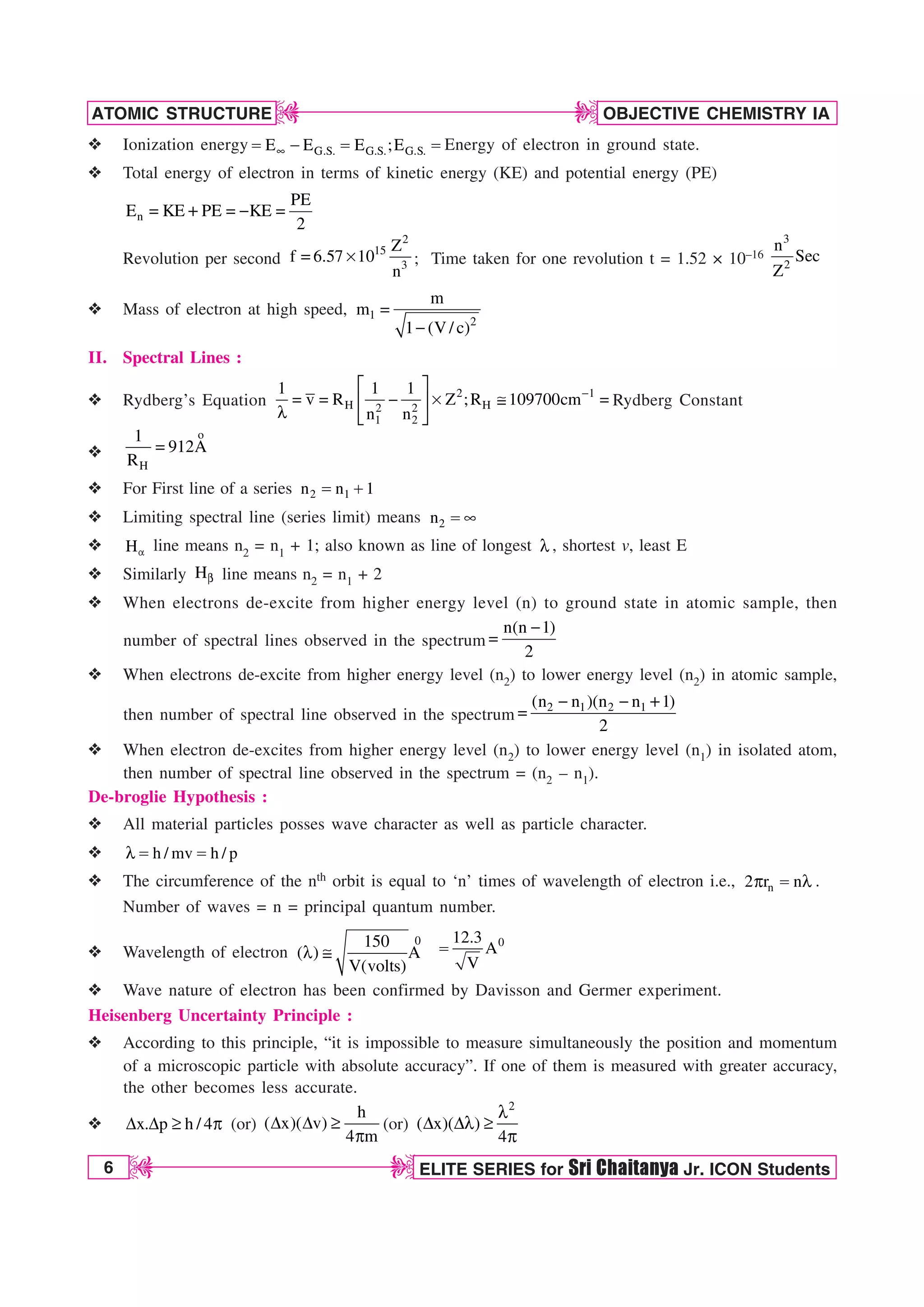 6 ELITE SERIES for Sri Chaitanya Jr. ICON Students
OBJECTIVE CHEMISTRY IA
ATOMIC STRUCTURE
D
D
D
D
v Ionization energy G.S. G.S. G.S.
E E E ;E
d
    Energy of electron in ground state.
v Total energy of electron in terms of kinetic energy (KE) and potential energy (PE)
n
PE
E KE PE KE
2
   
Revolution per second
2
15
3
Z
f 6.57 10
n
 s ; Time taken for one revolution t = 1.52 × 10–16
3
2
n
Sec
Z
v Mass of electron at high speed, 1
2
m
m
1 (V/ c)


II. Spectral Lines :
v Rydberg’s Equation
2 1
H H
2 2
1 2
1 1 1
v R Z ;R 109700cm
n n

¨ ·
   s ! 
© ¸
M ª ¹
Rydberg Constant
v
o
H
1
912A
R

v For First line of a series 2 1
n n 1

v Limiting spectral line (series limit) means 2
n  d
v HB line means n2 = n1 + 1; also known as line of longest M , shortest v, least E
v Similarly HC line means n2 = n1 + 2
v When electrons de-excite from higher energy level (n) to ground state in atomic sample, then
number of spectral lines observed in the spectrum
n(n 1)
2


v When electrons de-excite from higher energy level (n2) to lower energy level (n2) in atomic sample,
then number of spectral line observed in the spectrum
2 1 2 1
(n n )(n n 1)
2
 

v When electron de-excites from higher energy level (n2) to lower energy level (n1) in isolated atom,
then number of spectral line observed in the spectrum = (n2 – n1).
De-broglie Hypothesis :
v All material particles posses wave character as well as particle character.
v h / mv h / p
M  
v The circumference of the nth orbit is equal to ‘n’ times of wavelength of electron i.e., n
2 r n
Q  M .
Number of waves = n = principal quantum number.
v Wavelength of electron
0
150
( ) A
V(volts)
M !
0
12.3
A
V

v Wave nature of electron has been confirmed by Davisson and Germer experiment.
Heisenberg Uncertainty Principle :
v According to this principle, “it is impossible to measure simultaneously the position and momentum
of a microscopic particle with absolute accuracy”. If one of them is measured with greater accuracy,
the other becomes less accurate.
v x. p h / 4
% % r Q (or)
h
( x)( v)
4 m
% % r
Q
(or)
2
( x)( )
4
M
% %M r
Q
 