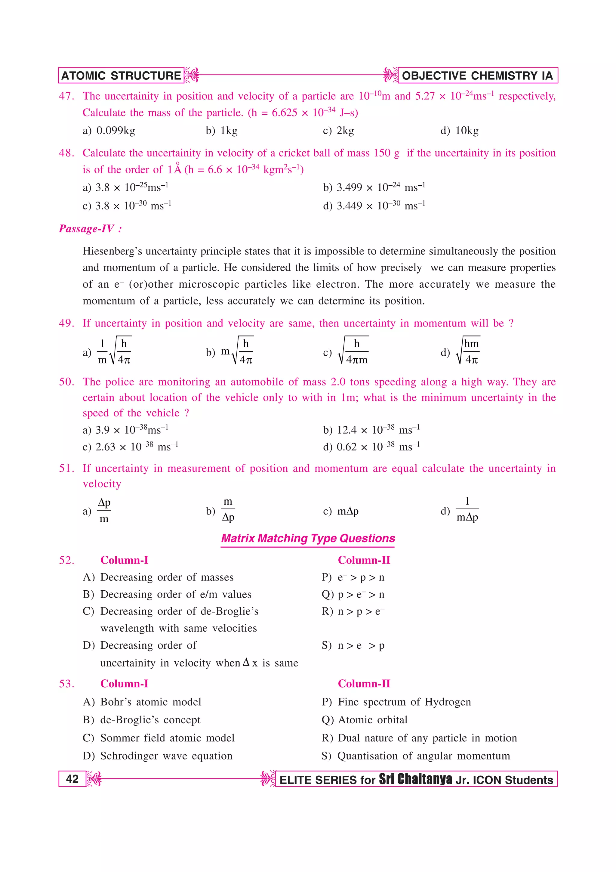 42 ELITE SERIES for Sri Chaitanya Jr. ICON Students
OBJECTIVE CHEMISTRY IA
ATOMIC STRUCTURE
D
D
D
D
47. The uncertainity in position and velocity of a particle are 10–10m and 5.27 × 10–24ms–1 respectively,
Calculate the mass of the particle. (h = 6.625 × 10–34 J–s)
a) 0.099kg b) 1kg c) 2kg d) 10kg
48. Calculate the uncertainity in velocity of a cricket ball of mass 150 g if the uncertainity in its position
is of the order of
o
1A (h = 6.6 × 10–34 kgm2s–1)
a) 3.8 × 10–25ms–1 b) 3.499 × 10–24 ms–1
c) 3.8 × 10–30 ms–1 d) 3.449 × 10–30 ms–1
Passage-IV :
Hiesenberg’s uncertainty principle states that it is impossible to determine simultaneously the position
and momentum of a particle. He considered the limits of how precisely we can measure properties
of an e– (or)other microscopic particles like electron. The more accurately we measure the
momentum of a particle, less accurately we can determine its position.
49. If uncertainty in position and velocity are same, then uncertainty in momentum will be ?
a)
Q
1 h
m 4
b)
Q
h
m
4
c)
Q
h
4 m
d)
Q
hm
4
50. The police are monitoring an automobile of mass 2.0 tons speeding along a high way. They are
certain about location of the vehicle only to with in 1m; what is the minimum uncertainty in the
speed of the vehicle ?
a) 3.9 × 10–38ms–1 b) 12.4 × 10–38 ms–1
c) 2.63 × 10–38 ms–1 d) 0.62 × 10–38 ms–1
51. If uncertainty in measurement of position and momentum are equal calculate the uncertainty in
velocity
a)
p
m
%
b)
m
p
% c) m p
% d)
1
m p
%
Matrix Matching Type Questions
52. Column-I Column-II
A) Decreasing order of masses P) e–  p  n
B) Decreasing order of e/m values Q) p  e–  n
C) Decreasing order of de-Broglie’s R) n  p  e–
wavelength with same velocities
D) Decreasing order of S) n  e–  p
uncertainity in velocity when % x is same
53. Column-I Column-II
A) Bohr’s atomic model P) Fine spectrum of Hydrogen
B) de-Broglie’s concept Q) Atomic orbital
C) Sommer field atomic model R) Dual nature of any particle in motion
D) Schrodinger wave equation S) Quantisation of angular momentum
 