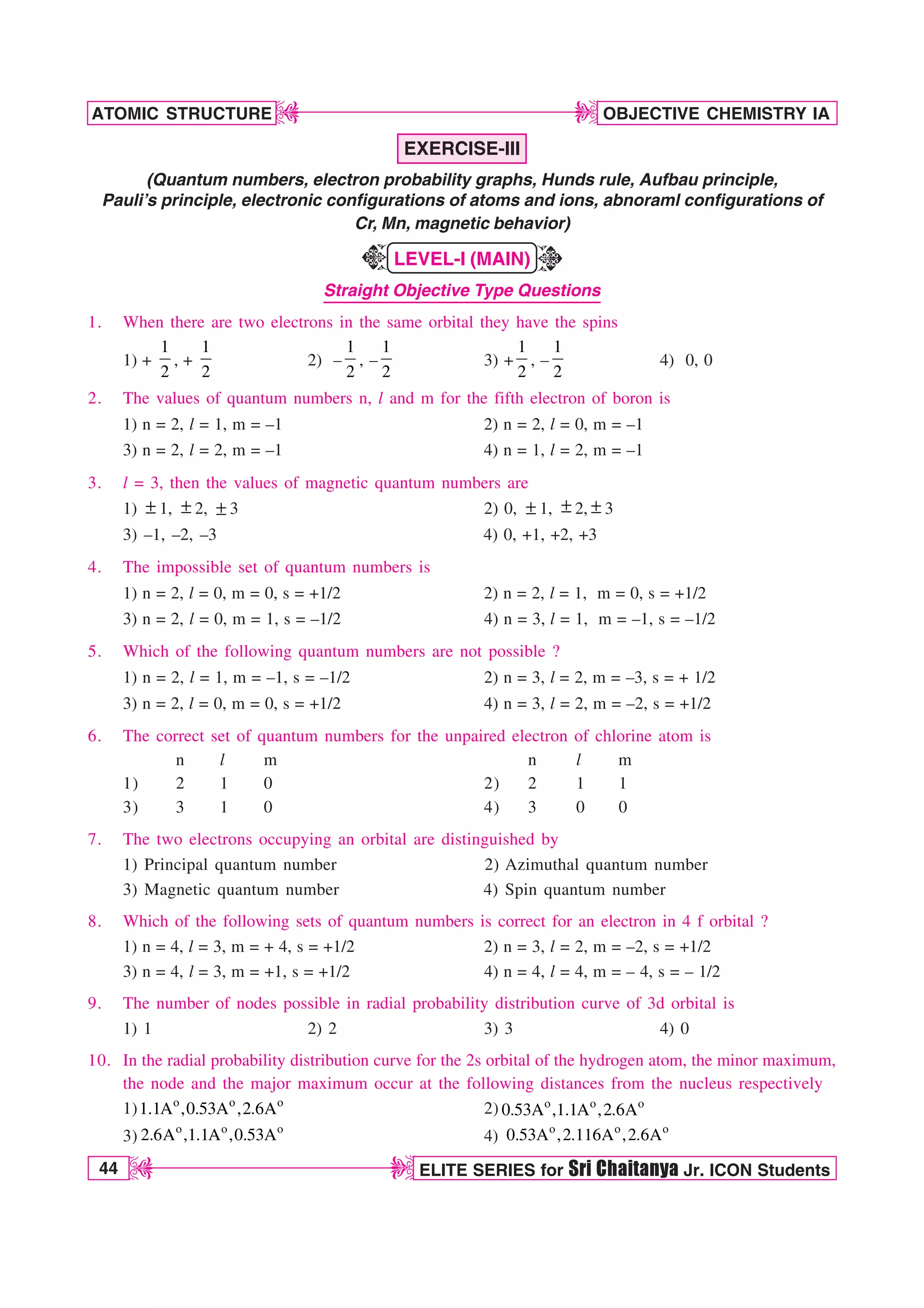 44 ELITE SERIES for Sri Chaitanya Jr. ICON Students
OBJECTIVE CHEMISTRY IA
ATOMIC STRUCTURE
D
D
D
D
EXERCISE-III
(Quantum numbers, electron probability graphs, Hunds rule, Aufbau principle,
Pauli’s principle, electronic configurations of atoms and ions, abnoraml configurations of
Cr, Mn, magnetic behavior)
LEVEL-I (MAIN)
Straight Objective Type Questions
1. When there are two electrons in the same orbital they have the spins
1) +
1
2
, +
1
2
2) –
1
2
, –
1
2
3) +
1
2
, –
1
2
4) 0, 0
2. The values of quantum numbers n, l and m for the fifth electron of boron is
1) n = 2, l = 1, m = –1 2) n = 2, l = 0, m = –1
3) n = 2, l = 2, m = –1 4) n = 1, l = 2, m = –1
3. l = 3, then the values of magnetic quantum numbers are
1) ± 1, ± 2, ± 3 2) 0, ± 1, ± 2, ± 3
3) –1, –2, –3 4) 0, +1, +2, +3
4. The impossible set of quantum numbers is
1) n = 2, l = 0, m = 0, s = +1/2 2) n = 2, l = 1, m = 0, s = +1/2
3) n = 2, l = 0, m = 1, s = –1/2 4) n = 3, l = 1, m = –1, s = –1/2
5. Which of the following quantum numbers are not possible ?
1) n = 2, l = 1, m = –1, s = –1/2 2) n = 3, l = 2, m = –3, s = + 1/2
3) n = 2, l = 0, m = 0, s = +1/2 4) n = 3, l = 2, m = –2, s = +1/2
6. The correct set of quantum numbers for the unpaired electron of chlorine atom is
n l m n l m
1) 2 1 0 2) 2 1 1
3) 3 1 0 4) 3 0 0
7. The two electrons occupying an orbital are distinguished by
1) Principal quantum number 2) Azimuthal quantum number
3) Magnetic quantum number 4) Spin quantum number
8. Which of the following sets of quantum numbers is correct for an electron in 4 f orbital ?
1) n = 4, l = 3, m = + 4, s = +1/2 2) n = 3, l = 2, m = –2, s = +1/2
3) n = 4, l = 3, m = +1, s = +1/2 4) n = 4, l = 4, m = – 4, s = – 1/2
9. The number of nodes possible in radial probability distribution curve of 3d orbital is
1) 1 2) 2 3) 3 4) 0
10. In the radial probability distribution curve for the 2s orbital of the hydrogen atom, the minor maximum,
the node and the major maximum occur at the following distances from the nucleus respectively
1) o o o
1.1A ,0.53A ,2.6A 2) o o o
0.53A ,1.1A ,2.6A
3)
o o o
2.6A ,1.1A ,0.53A 4)
o o o
0.53A ,2.116A ,2.6A
K
K
 