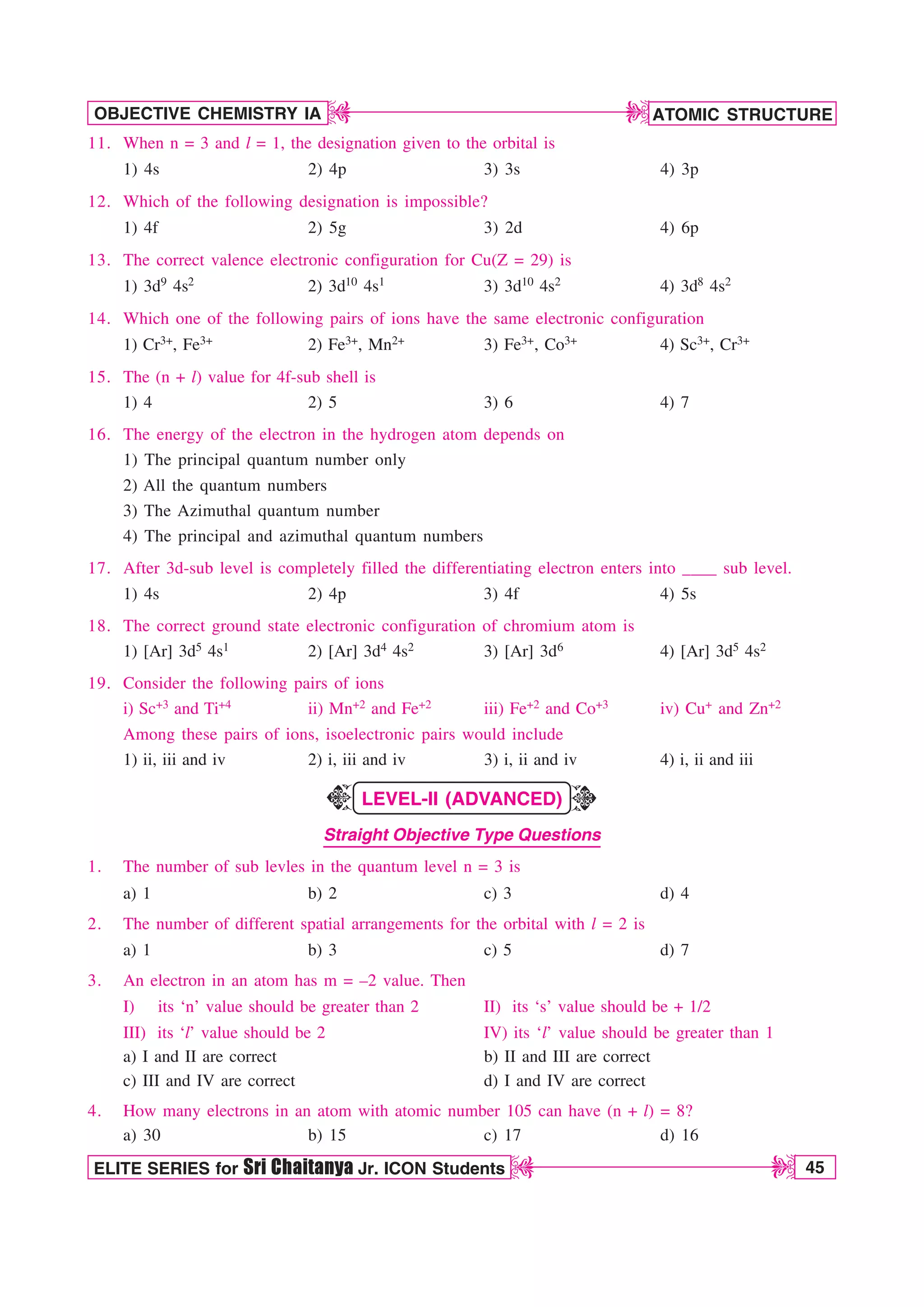 ATOMIC STRUCTURE
45
OBJECTIVE CHEMISTRY IA
ELITE SERIES for Sri Chaitanya Jr. ICON Students
D
D
D
D
11. When n = 3 and l = 1, the designation given to the orbital is
1) 4s 2) 4p 3) 3s 4) 3p
12. Which of the following designation is impossible?
1) 4f 2) 5g 3) 2d 4) 6p
13. The correct valence electronic configuration for Cu(Z = 29) is
1) 3d9 4s2 2) 3d10 4s1 3) 3d10 4s2 4) 3d8 4s2
14. Which one of the following pairs of ions have the same electronic configuration
1) Cr3+, Fe3+ 2) Fe3+, Mn2+ 3) Fe3+, Co3+ 4) Sc3+, Cr3+
15. The (n + l) value for 4f-sub shell is
1) 4 2) 5 3) 6 4) 7
16. The energy of the electron in the hydrogen atom depends on
1) The principal quantum number only
2) All the quantum numbers
3) The Azimuthal quantum number
4) The principal and azimuthal quantum numbers
17. After 3d-sub level is completely filled the differentiating electron enters into ____ sub level.
1) 4s 2) 4p 3) 4f 4) 5s
18. The correct ground state electronic configuration of chromium atom is
1) [Ar] 3d5 4s1 2) [Ar] 3d4 4s2 3) [Ar] 3d6 4) [Ar] 3d5 4s2
19. Consider the following pairs of ions
i) Sc+3 and Ti+4 ii) Mn+2 and Fe+2 iii) Fe+2 and Co+3 iv) Cu+ and Zn+2
Among these pairs of ions, isoelectronic pairs would include
1) ii, iii and iv 2) i, iii and iv 3) i, ii and iv 4) i, ii and iii
LEVEL-II (ADVANCED)
Straight Objective Type Questions
1. The number of sub levles in the quantum level n = 3 is
a) 1 b) 2 c) 3 d) 4
2. The number of different spatial arrangements for the orbital with l = 2 is
a) 1 b) 3 c) 5 d) 7
3. An electron in an atom has m = –2 value. Then
I) its ‘n’ value should be greater than 2 II) its ‘s’ value should be + 1/2
III) its ‘l’ value should be 2 IV) its ‘l’ value should be greater than 1
a) I and II are correct b) II and III are correct
c) III and IV are correct d) I and IV are correct
4. How many electrons in an atom with atomic number 105 can have (n + l) = 8?
a) 30 b) 15 c) 17 d) 16
K
K
 