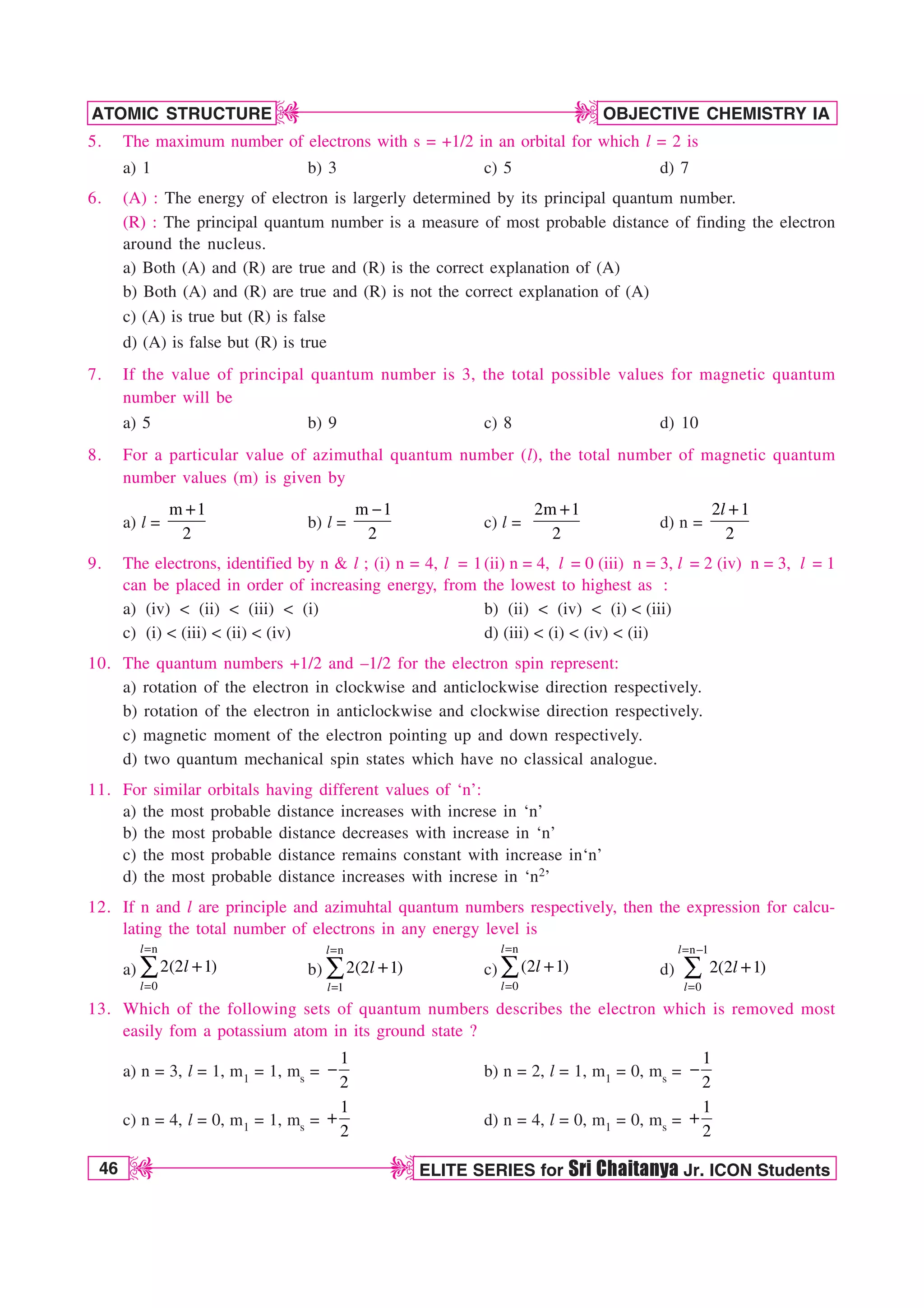 46 ELITE SERIES for Sri Chaitanya Jr. ICON Students
OBJECTIVE CHEMISTRY IA
ATOMIC STRUCTURE
D
D
D
D
5. The maximum number of electrons with s = +1/2 in an orbital for which l = 2 is
a) 1 b) 3 c) 5 d) 7
6. (A) : The energy of electron is largerly determined by its principal quantum number.
(R) : The principal quantum number is a measure of most probable distance of finding the electron
around the nucleus.
a) Both (A) and (R) are true and (R) is the correct explanation of (A)
b) Both (A) and (R) are true and (R) is not the correct explanation of (A)
c) (A) is true but (R) is false
d) (A) is false but (R) is true
7. If the value of principal quantum number is 3, the total possible values for magnetic quantum
number will be
a) 5 b) 9 c) 8 d) 10
8. For a particular value of azimuthal quantum number (l), the total number of magnetic quantum
number values (m) is given by
a) l =
m 1
2
b) l =
m 1
2

c) l =
2m 1
2
d) n =
2 1
2
l
9. The electrons, identified by n  l ; (i) n = 4, l = 1(ii) n = 4, l = 0 (iii) n = 3, l = 2 (iv) n = 3, l = 1
can be placed in order of increasing energy, from the lowest to highest as :
a) (iv)  (ii)  (iii)  (i) b) (ii)  (iv)  (i)  (iii)
c) (i)  (iii)  (ii)  (iv) d) (iii)  (i)  (iv)  (ii)
10. The quantum numbers +1/2 and –1/2 for the electron spin represent:
a) rotation of the electron in clockwise and anticlockwise direction respectively.
b) rotation of the electron in anticlockwise and clockwise direction respectively.
c) magnetic moment of the electron pointing up and down respectively.
d) two quantum mechanical spin states which have no classical analogue.
11. For similar orbitals having different values of ‘n’:
a) the most probable distance increases with increse in ‘n’
b) the most probable distance decreases with increase in ‘n’
c) the most probable distance remains constant with increase in‘n’
d) the most probable distance increases with increse in ‘n2’
12. If n and l are principle and azimuhtal quantum numbers respectively, then the expression for calcu-
lating the total number of electrons in any energy level is
a)
n
0
2(2 1)


¤
l
l
l b)
n
1
2(2 1)


¤
l
l
l c)
n
0
(2 1)


¤
l
l
l d)
n 1
0
2(2 1)
 

¤
l
l
l
13. Which of the following sets of quantum numbers describes the electron which is removed most
easily fom a potassium atom in its ground state ?
a) n = 3, l = 1, m1 = 1, ms =
1
2
 b) n = 2, l = 1, m1 = 0, ms =
1
2

c) n = 4, l = 0, m1 = 1, ms =
1
2
d) n = 4, l = 0, m1 = 0, ms =
1
2
 