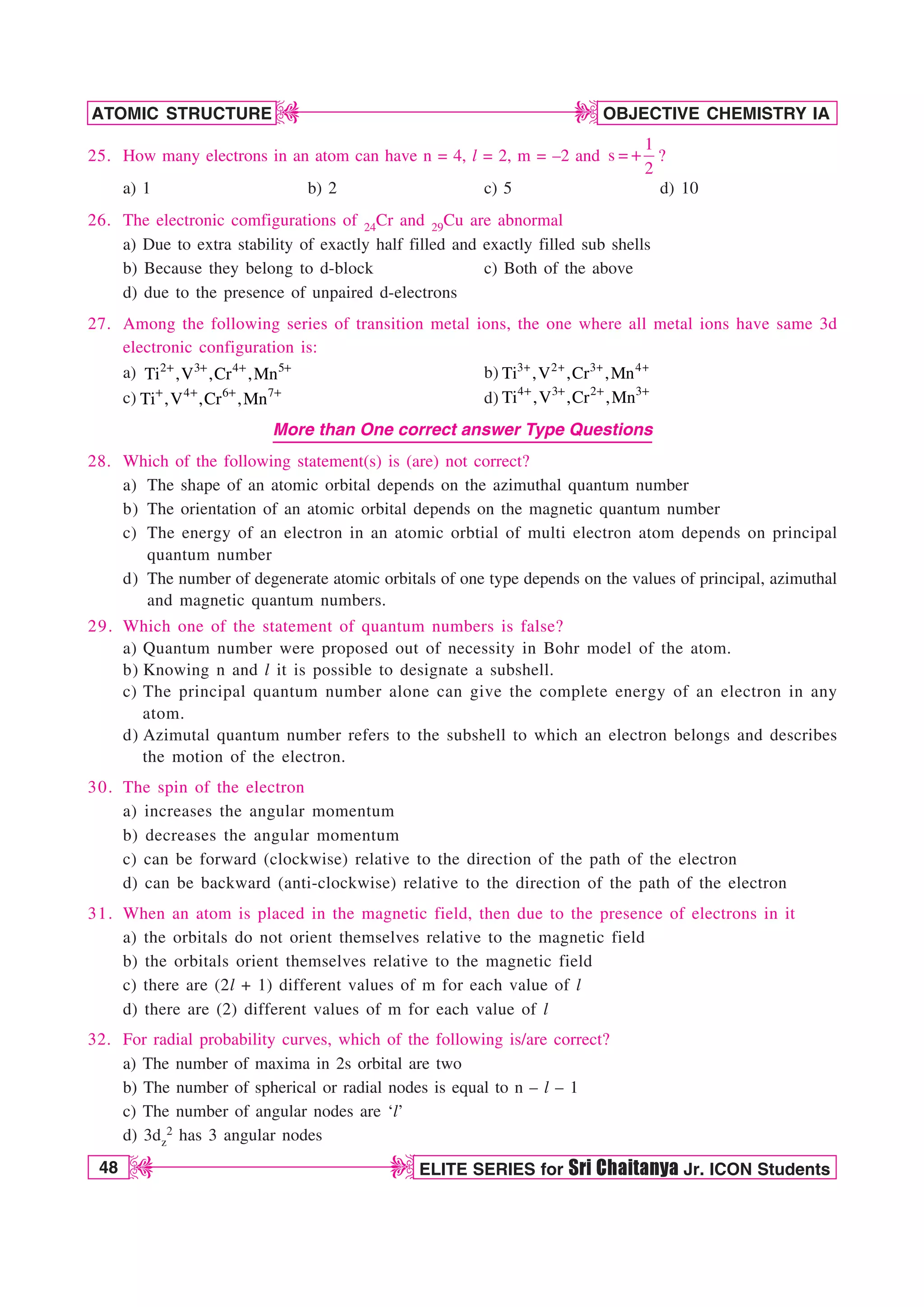 48 ELITE SERIES for Sri Chaitanya Jr. ICON Students
OBJECTIVE CHEMISTRY IA
ATOMIC STRUCTURE
D
D
D
D
25. How many electrons in an atom can have n = 4, l = 2, m = –2 and
1
s
2
 ?
a) 1 b) 2 c) 5 d) 10
26. The electronic comfigurations of 24Cr and 29Cu are abnormal
a) Due to extra stability of exactly half filled and exactly filled sub shells
b) Because they belong to d-block c) Both of the above
d) due to the presence of unpaired d-electrons
27. Among the following series of transition metal ions, the one where all metal ions have same 3d
electronic configuration is:
a) 2 3 4 5
Ti ,V ,Cr ,Mn b) 3 2 3 4
Ti ,V ,Cr ,Mn
c) 4 6 7
Ti ,V ,Cr ,Mn d) 4 3 2 3
Ti ,V ,Cr ,Mn
More than One correct answer Type Questions
28. Which of the following statement(s) is (are) not correct?
a) The shape of an atomic orbital depends on the azimuthal quantum number
b) The orientation of an atomic orbital depends on the magnetic quantum number
c) The energy of an electron in an atomic orbtial of multi electron atom depends on principal
quantum number
d) The number of degenerate atomic orbitals of one type depends on the values of principal, azimuthal
and magnetic quantum numbers.
29. Which one of the statement of quantum numbers is false?
a) Quantum number were proposed out of necessity in Bohr model of the atom.
b) Knowing n and l it is possible to designate a subshell.
c) The principal quantum number alone can give the complete energy of an electron in any
atom.
d) Azimutal quantum number refers to the subshell to which an electron belongs and describes
the motion of the electron.
30. The spin of the electron
a) increases the angular momentum
b) decreases the angular momentum
c) can be forward (clockwise) relative to the direction of the path of the electron
d) can be backward (anti-clockwise) relative to the direction of the path of the electron
31. When an atom is placed in the magnetic field, then due to the presence of electrons in it
a) the orbitals do not orient themselves relative to the magnetic field
b) the orbitals orient themselves relative to the magnetic field
c) there are (2l + 1) different values of m for each value of l
d) there are (2) different values of m for each value of l
32. For radial probability curves, which of the following is/are correct?
a) The number of maxima in 2s orbital are two
b) The number of spherical or radial nodes is equal to n – l – 1
c) The number of angular nodes are ‘l’
d) 3dz
2 has 3 angular nodes
 
