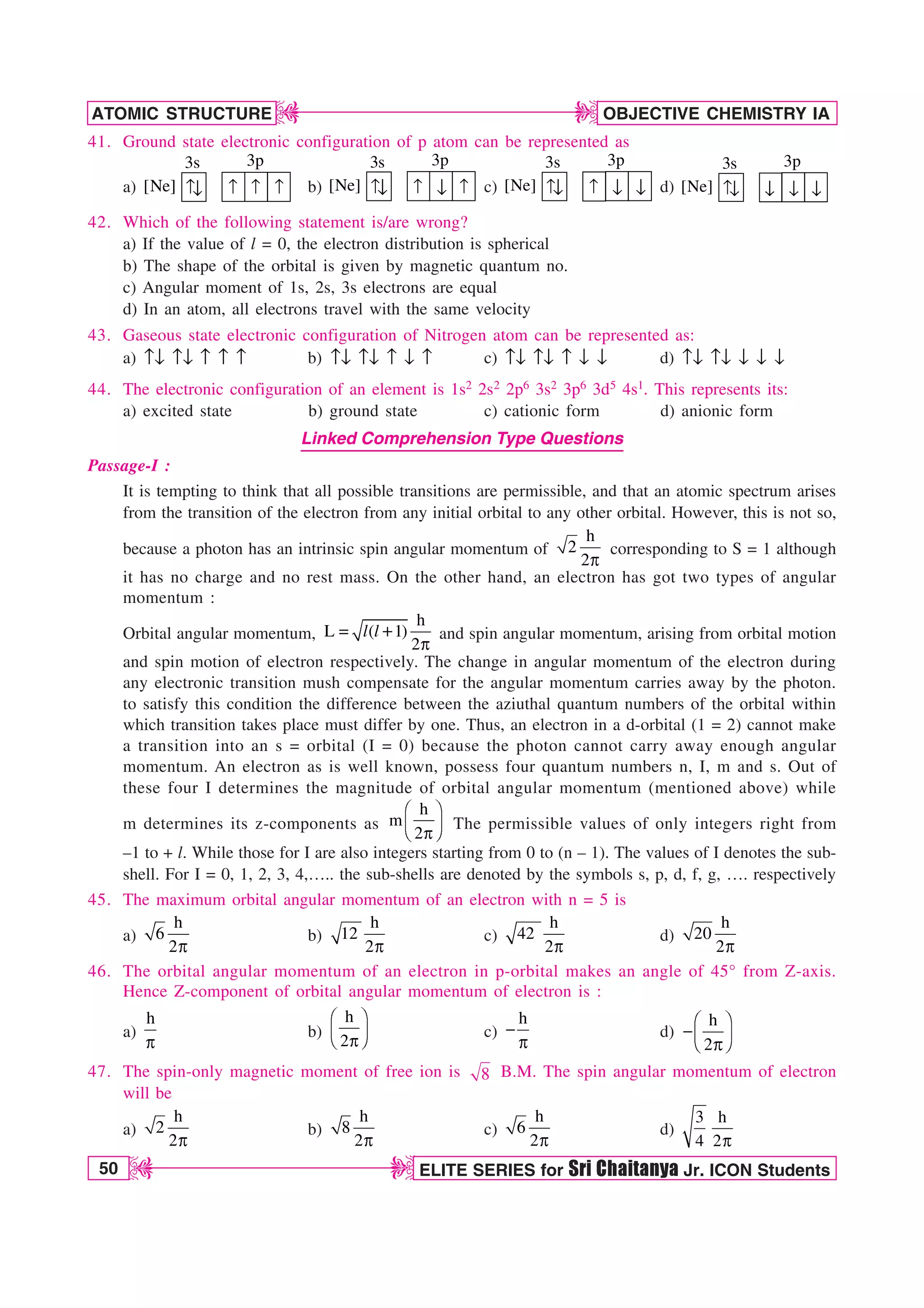 50 ELITE SERIES for Sri Chaitanya Jr. ICON Students
OBJECTIVE CHEMISTRY IA
ATOMIC STRUCTURE
D
D
D
D
41. Ground state electronic configuration of p atom can be represented as
a)
3s 3p
↑n ↑ ↑ ↑
[Ne] b)
3s 3p
↑n ↑ ↑
[Ne] n c)
3s 3p
↑n ↑
[Ne] n n d)
3s 3p
↑n
[Ne] n n
n
42. Which of the following statement is/are wrong?
a) If the value of l = 0, the electron distribution is spherical
b) The shape of the orbital is given by magnetic quantum no.
c) Angular moment of 1s, 2s, 3s electrons are equal
d) In an atom, all electrons travel with the same velocity
43. Gaseous state electronic configuration of Nitrogen atom can be represented as:
a) ln ln l l l b) ln ln l n l c) ln ln l n n d) ln ln n n n
44. The electronic configuration of an element is 1s2 2s2 2p6 3s2 3p6 3d5 4s1. This represents its:
a) excited state b) ground state c) cationic form d) anionic form
Linked Comprehension Type Questions
Passage-I :
It is tempting to think that all possible transitions are permissible, and that an atomic spectrum arises
from the transition of the electron from any initial orbital to any other orbital. However, this is not so,
because a photon has an intrinsic spin angular momentum of
h
2
2Q
corresponding to S = 1 although
it has no charge and no rest mass. On the other hand, an electron has got two types of angular
momentum :
Orbital angular momentum,
h
L ( 1)
2

Q
l l and spin angular momentum, arising from orbital motion
and spin motion of electron respectively. The change in angular momentum of the electron during
any electronic transition mush compensate for the angular momentum carries away by the photon.
to satisfy this condition the difference between the aziuthal quantum numbers of the orbital within
which transition takes place must differ by one. Thus, an electron in a d-orbital (1 = 2) cannot make
a transition into an s = orbital (I = 0) because the photon cannot carry away enough angular
momentum. An electron as is well known, possess four quantum numbers n, I, m and s. Out of
these four I determines the magnitude of orbital angular momentum (mentioned above) while
m determines its z-components as
h
m
2
¥ ´
¦ µ
§ ¶
Q
The permissible values of only integers right from
–1 to + l. While those for I are also integers starting from 0 to (n – 1). The values of I denotes the sub-
shell. For I = 0, 1, 2, 3, 4,….. the sub-shells are denoted by the symbols s, p, d, f, g, …. respectively
45. The maximum orbital angular momentum of an electron with n = 5 is
a)
h
6
2Q
b)
h
12
2Q
c)
h
42
2Q
d)
h
20
2Q
46. The orbital angular momentum of an electron in p-orbital makes an angle of 45° from Z-axis.
Hence Z-component of orbital angular momentum of electron is :
a)
h
Q
b)
h
2
¥ ´
¦ µ
§ ¶
Q
c)
h

Q
d)
h
2
¥ ´
¦ µ
§ ¶
Q
47. The spin-only magnetic moment of free ion is 8 B.M. The spin angular momentum of electron
will be
a)
h
2
2Q
b)
h
8
2Q
c)
h
6
2Q
d)
3 h
4 2Q
 