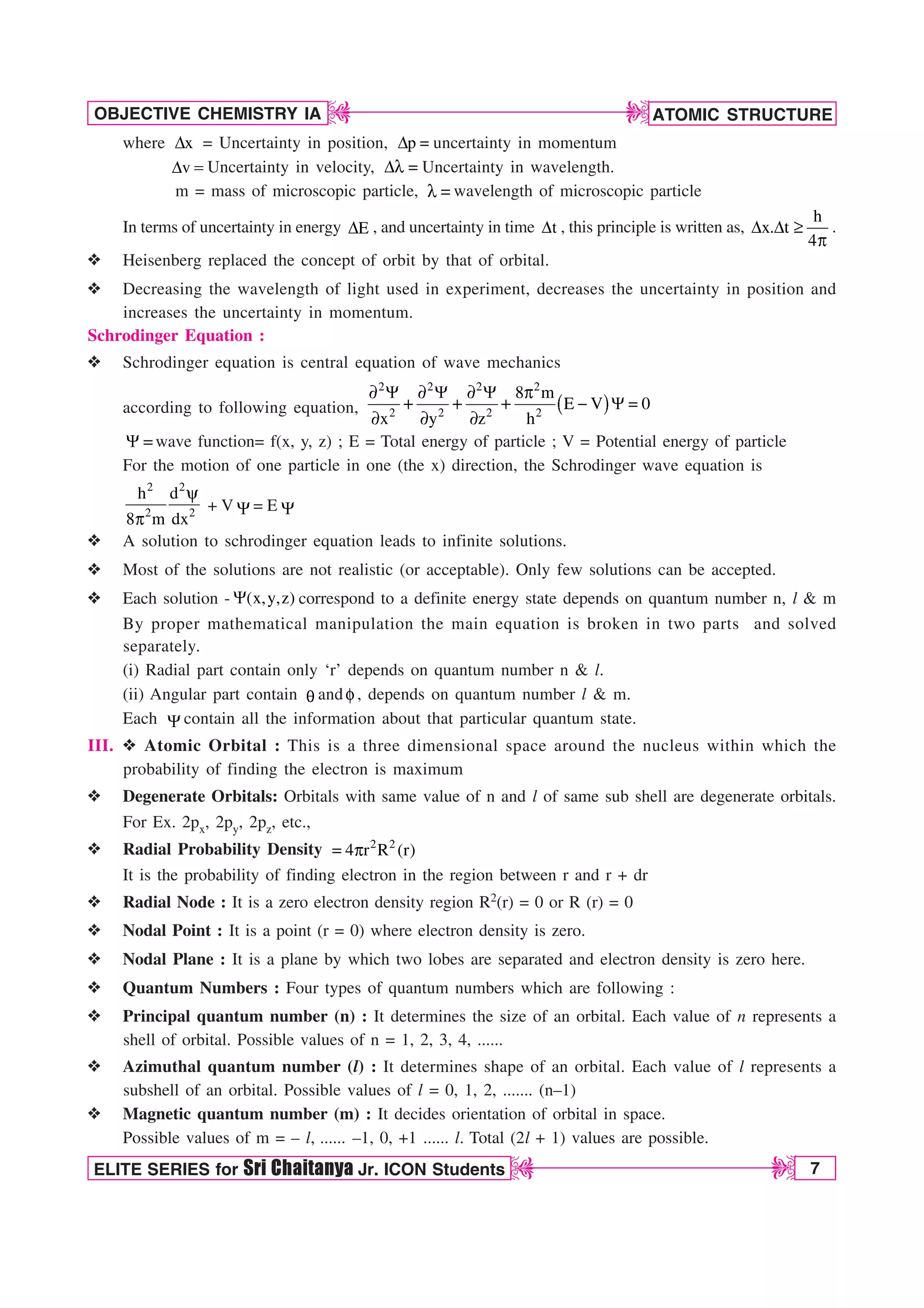 ATOMIC STRUCTURE
7
OBJECTIVE CHEMISTRY IA
ELITE SERIES for Sri Chaitanya Jr. ICON Students
D
D
D
D
where x
% = Uncertainty in position, p
%  uncertainty in momentum
v
%  Uncertainty in velocity, %M  Uncertainty in wavelength.
m = mass of microscopic particle, M  wavelength of microscopic particle
In terms of uncertainty in energy E
% , and uncertainty in time t
% , this principle is written as,
h
x. t
4
% % r
Q
.
v Heisenberg replaced the concept of orbit by that of orbital.
v Decreasing the wavelength of light used in experiment, decreases the uncertainty in position and
increases the uncertainty in momentum.
Schrodinger Equation :
v Schrodinger equation is central equation of wave mechanics
according to following equation,
2 2 2 2
2 2 2 2
8 m
E V 0
x y z h
u : u : u : Q
 : 
u u u
:wave function= f(x, y, z) ; E = Total energy of particle ; V = Potential energy of particle
For the motion of one particle in one (the x) direction, the Schrodinger wave equation is
2 2
2 2
h d
8 m dx
Z
Q
+ V := E :
v A solution to schrodinger equation leads to infinite solutions.
v Most of the solutions are not realistic (or acceptable). Only few solutions can be accepted.
v Each solution - (x,y,z)
: correspond to a definite energy state depends on quantum number n, l  m
By proper mathematical manipulation the main equation is broken in two parts and solved
separately.
(i) Radial part contain only ‘r’ depends on quantum number n  l.
(ii) Angular part contain R and G , depends on quantum number l  m.
Each :contain all the information about that particular quantum state.
III. v Atomic Orbital : This is a three dimensional space around the nucleus within which the
probability of finding the electron is maximum
v Degenerate Orbitals: Orbitals with same value of n and l of same sub shell are degenerate orbitals.
For Ex. 2px, 2py, 2pz, etc.,
v Radial Probability Density 2 2
4 r R (r)
 Q
It is the probability of finding electron in the region between r and r + dr
v Radial Node : It is a zero electron density region R2(r) = 0 or R (r) = 0
v Nodal Point : It is a point (r = 0) where electron density is zero.
v Nodal Plane : It is a plane by which two lobes are separated and electron density is zero here.
v Quantum Numbers : Four types of quantum numbers which are following :
v Principal quantum number (n) : It determines the size of an orbital. Each value of n represents a
shell of orbital. Possible values of n = 1, 2, 3, 4, ......
v Azimuthal quantum number (l) : It determines shape of an orbital. Each value of l represents a
subshell of an orbital. Possible values of l = 0, 1, 2, ....... (n–1)
v Magnetic quantum number (m) : It decides orientation of orbital in space.
Possible values of m = – l, ...... –1, 0, +1 ...... l. Total (2l + 1) values are possible.
 
